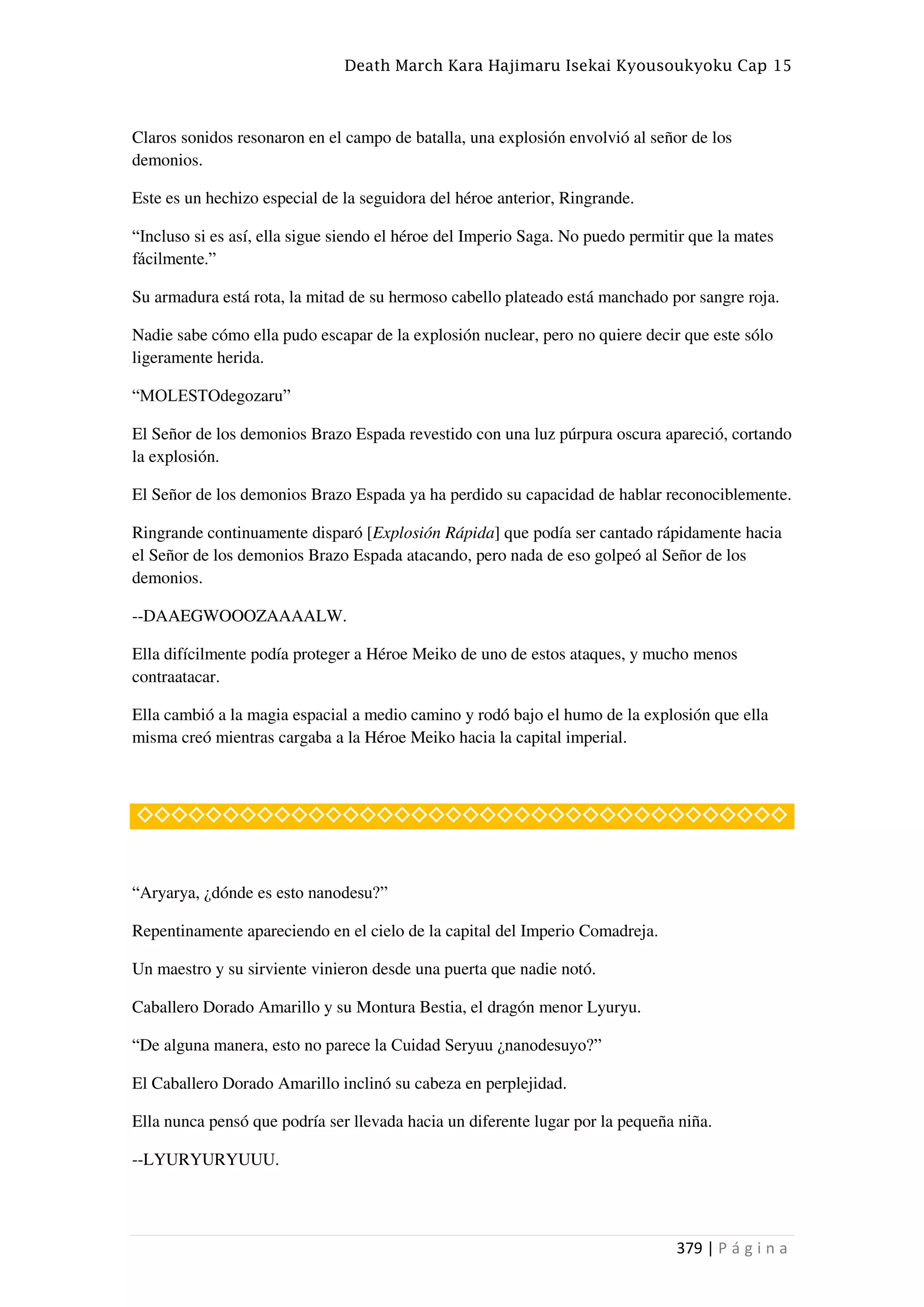 Death March Kara Hajimaru Isekai Kyousoukyoku Cap 15
379 | P á g i n a
Claros sonidos resonaron en el campo de batalla, una explosión envolvió al señor de los
demonios.
Este es un hechizo especial de la seguidora del héroe anterior, Ringrande.
“Incluso si es así, ella sigue siendo el héroe del Imperio Saga. No puedo permitir que la mates
fácilmente.”
Su armadura está rota, la mitad de su hermoso cabello plateado está manchado por sangre roja.
Nadie sabe cómo ella pudo escapar de la explosión nuclear, pero no quiere decir que este sólo
ligeramente herida.
“MOLESTOdegozaru”
El Señor de los demonios Brazo Espada revestido con una luz púrpura oscura apareció, cortando
la explosión.
El Señor de los demonios Brazo Espada ya ha perdido su capacidad de hablar reconociblemente.
Ringrande continuamente disparó [Explosión Rápida] que podía ser cantado rápidamente hacia
el Señor de los demonios Brazo Espada atacando, pero nada de eso golpeó al Señor de los
demonios.
--DAAEGWOOOZAAAALW.
Ella difícilmente podía proteger a Héroe Meiko de uno de estos ataques, y mucho menos
contraatacar.
Ella cambió a la magia espacial a medio camino y rodó bajo el humo de la explosión que ella
misma creó mientras cargaba a la Héroe Meiko hacia la capital imperial.
◇◇◇◇◇◇◇◇◇◇◇◇◇◇◇◇◇◇◇◇◇◇◇◇◇◇◇◇◇◇◇◇◇◇◇◇◇◇
“Aryarya, ¿dónde es esto nanodesu?”
Repentinamente apareciendo en el cielo de la capital del Imperio Comadreja.
Un maestro y su sirviente vinieron desde una puerta que nadie notó.
Caballero Dorado Amarillo y su Montura Bestia, el dragón menor Lyuryu.
“De alguna manera, esto no parece la Cuidad Seryuu ¿nanodesuyo?”
El Caballero Dorado Amarillo inclinó su cabeza en perplejidad.
Ella nunca pensó que podría ser llevada hacia un diferente lugar por la pequeña niña.
--LYURYURYUUU.
 
