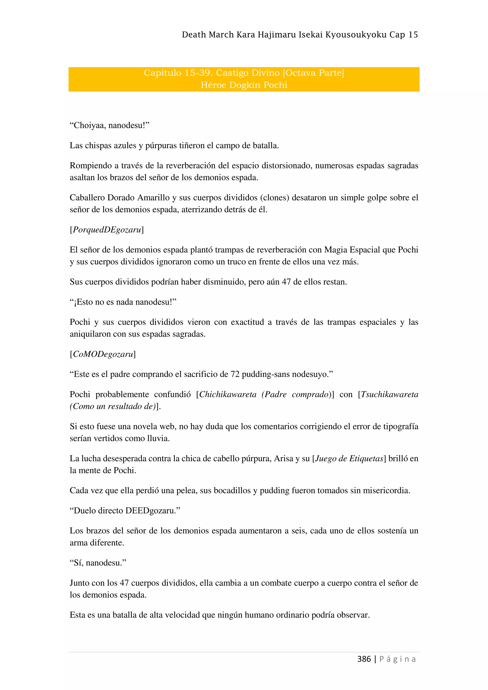 Death March Kara Hajimaru Isekai Kyousoukyoku Cap 15
386 | P á g i n a
Capítulo 15-39. Castigo Divino [Octava Parte]
Héroe Dogkin Pochi
“Choiyaa, nanodesu!”
Las chispas azules y púrpuras tiñeron el campo de batalla.
Rompiendo a través de la reverberación del espacio distorsionado, numerosas espadas sagradas
asaltan los brazos del señor de los demonios espada.
Caballero Dorado Amarillo y sus cuerpos divididos (clones) desataron un simple golpe sobre el
señor de los demonios espada, aterrizando detrás de él.
[PorquedDEgozaru]
El señor de los demonios espada plantó trampas de reverberación con Magia Espacial que Pochi
y sus cuerpos divididos ignoraron como un truco en frente de ellos una vez más.
Sus cuerpos divididos podrían haber disminuido, pero aún 47 de ellos restan.
“¡Esto no es nada nanodesu!”
Pochi y sus cuerpos divididos vieron con exactitud a través de las trampas espaciales y las
aniquilaron con sus espadas sagradas.
[CoMODegozaru]
“Este es el padre comprando el sacrificio de 72 pudding-sans nodesuyo.”
Pochi probablemente confundió [Chichikawareta (Padre comprado)] con [Tsuchikawareta
(Como un resultado de)].
Si esto fuese una novela web, no hay duda que los comentarios corrigiendo el error de tipografía
serían vertidos como lluvia.
La lucha desesperada contra la chica de cabello púrpura, Arisa y su [Juego de Etiquetas] brilló en
la mente de Pochi.
Cada vez que ella perdió una pelea, sus bocadillos y pudding fueron tomados sin misericordia.
“Duelo directo DEEDgozaru.”
Los brazos del señor de los demonios espada aumentaron a seis, cada uno de ellos sostenía un
arma diferente.
“Sí, nanodesu.”
Junto con los 47 cuerpos divididos, ella cambia a un combate cuerpo a cuerpo contra el señor de
los demonios espada.
Esta es una batalla de alta velocidad que ningún humano ordinario podría observar.
 
