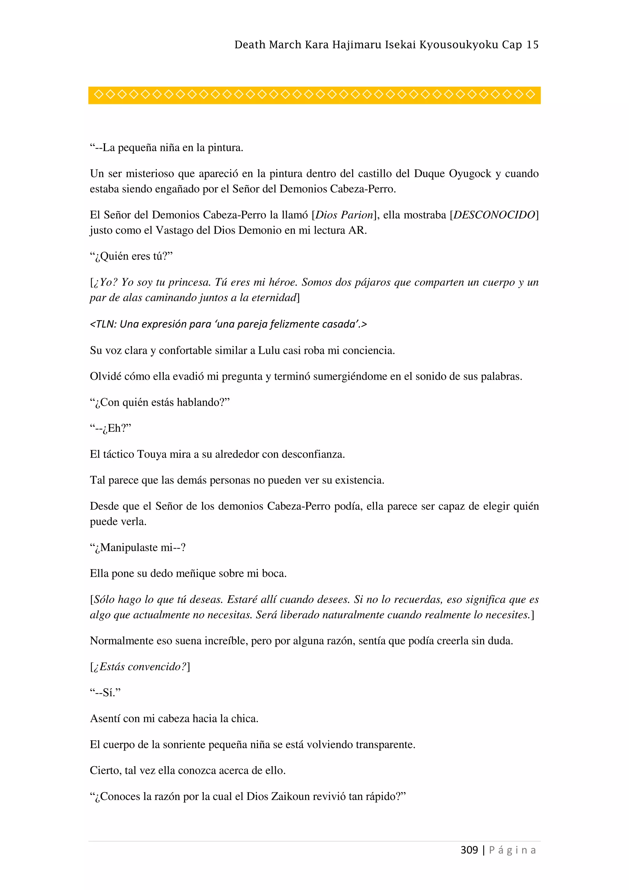 Death March Kara Hajimaru Isekai Kyousoukyoku Cap 15
309 | P á g i n a
◇◇◇◇◇◇◇◇◇◇◇◇◇◇◇◇◇◇◇◇◇◇◇◇◇◇◇◇◇◇◇◇◇◇◇◇◇◇
“--La pequeña niña en la pintura.
Un ser misterioso que apareció en la pintura dentro del castillo del Duque Oyugock y cuando
estaba siendo engañado por el Señor del Demonios Cabeza-Perro.
El Señor del Demonios Cabeza-Perro la llamó [Dios Parion], ella mostraba [DESCONOCIDO]
justo como el Vastago del Dios Demonio en mi lectura AR.
“¿Quién eres tú?”
[¿Yo? Yo soy tu princesa. Tú eres mi héroe. Somos dos pájaros que comparten un cuerpo y un
par de alas caminando juntos a la eternidad]
<TLN: Una expresión para ‘una pareja felizmente casada’.>
Su voz clara y confortable similar a Lulu casi roba mi conciencia.
Olvidé cómo ella evadió mi pregunta y terminó sumergiéndome en el sonido de sus palabras.
“¿Con quién estás hablando?”
“--¿Eh?”
El táctico Touya mira a su alrededor con desconfianza.
Tal parece que las demás personas no pueden ver su existencia.
Desde que el Señor de los demonios Cabeza-Perro podía, ella parece ser capaz de elegir quién
puede verla.
“¿Manipulaste mi--?
Ella pone su dedo meñique sobre mi boca.
[Sólo hago lo que tú deseas. Estaré allí cuando desees. Si no lo recuerdas, eso significa que es
algo que actualmente no necesitas. Será liberado naturalmente cuando realmente lo necesites.]
Normalmente eso suena increíble, pero por alguna razón, sentía que podía creerla sin duda.
[¿Estás convencido?]
“--Sí.”
Asentí con mi cabeza hacia la chica.
El cuerpo de la sonriente pequeña niña se está volviendo transparente.
Cierto, tal vez ella conozca acerca de ello.
“¿Conoces la razón por la cual el Dios Zaikoun revivió tan rápido?”
 