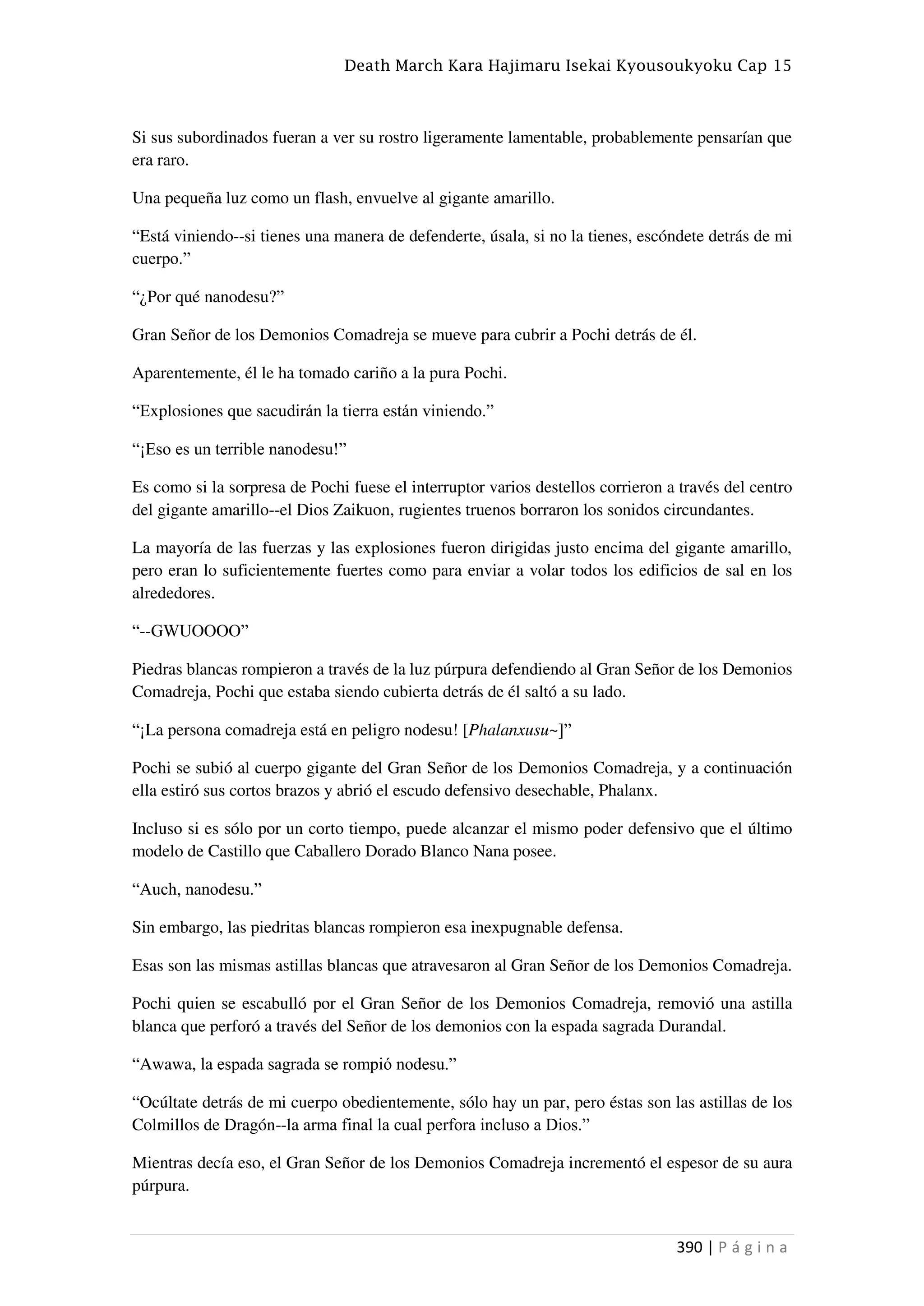 Death March Kara Hajimaru Isekai Kyousoukyoku Cap 15
390 | P á g i n a
Si sus subordinados fueran a ver su rostro ligeramente lamentable, probablemente pensarían que
era raro.
Una pequeña luz como un flash, envuelve al gigante amarillo.
“Está viniendo--si tienes una manera de defenderte, úsala, si no la tienes, escóndete detrás de mi
cuerpo.”
“¿Por qué nanodesu?”
Gran Señor de los Demonios Comadreja se mueve para cubrir a Pochi detrás de él.
Aparentemente, él le ha tomado cariño a la pura Pochi.
“Explosiones que sacudirán la tierra están viniendo.”
“¡Eso es un terrible nanodesu!”
Es como si la sorpresa de Pochi fuese el interruptor varios destellos corrieron a través del centro
del gigante amarillo--el Dios Zaikuon, rugientes truenos borraron los sonidos circundantes.
La mayoría de las fuerzas y las explosiones fueron dirigidas justo encima del gigante amarillo,
pero eran lo suficientemente fuertes como para enviar a volar todos los edificios de sal en los
alrededores.
“--GWUOOOO”
Piedras blancas rompieron a través de la luz púrpura defendiendo al Gran Señor de los Demonios
Comadreja, Pochi que estaba siendo cubierta detrás de él saltó a su lado.
“¡La persona comadreja está en peligro nodesu! [Phalanxusu~]”
Pochi se subió al cuerpo gigante del Gran Señor de los Demonios Comadreja, y a continuación
ella estiró sus cortos brazos y abrió el escudo defensivo desechable, Phalanx.
Incluso si es sólo por un corto tiempo, puede alcanzar el mismo poder defensivo que el último
modelo de Castillo que Caballero Dorado Blanco Nana posee.
“Auch, nanodesu.”
Sin embargo, las piedritas blancas rompieron esa inexpugnable defensa.
Esas son las mismas astillas blancas que atravesaron al Gran Señor de los Demonios Comadreja.
Pochi quien se escabulló por el Gran Señor de los Demonios Comadreja, removió una astilla
blanca que perforó a través del Señor de los demonios con la espada sagrada Durandal.
“Awawa, la espada sagrada se rompió nodesu.”
“Ocúltate detrás de mi cuerpo obedientemente, sólo hay un par, pero éstas son las astillas de los
Colmillos de Dragón--la arma final la cual perfora incluso a Dios.”
Mientras decía eso, el Gran Señor de los Demonios Comadreja incrementó el espesor de su aura
púrpura.
 