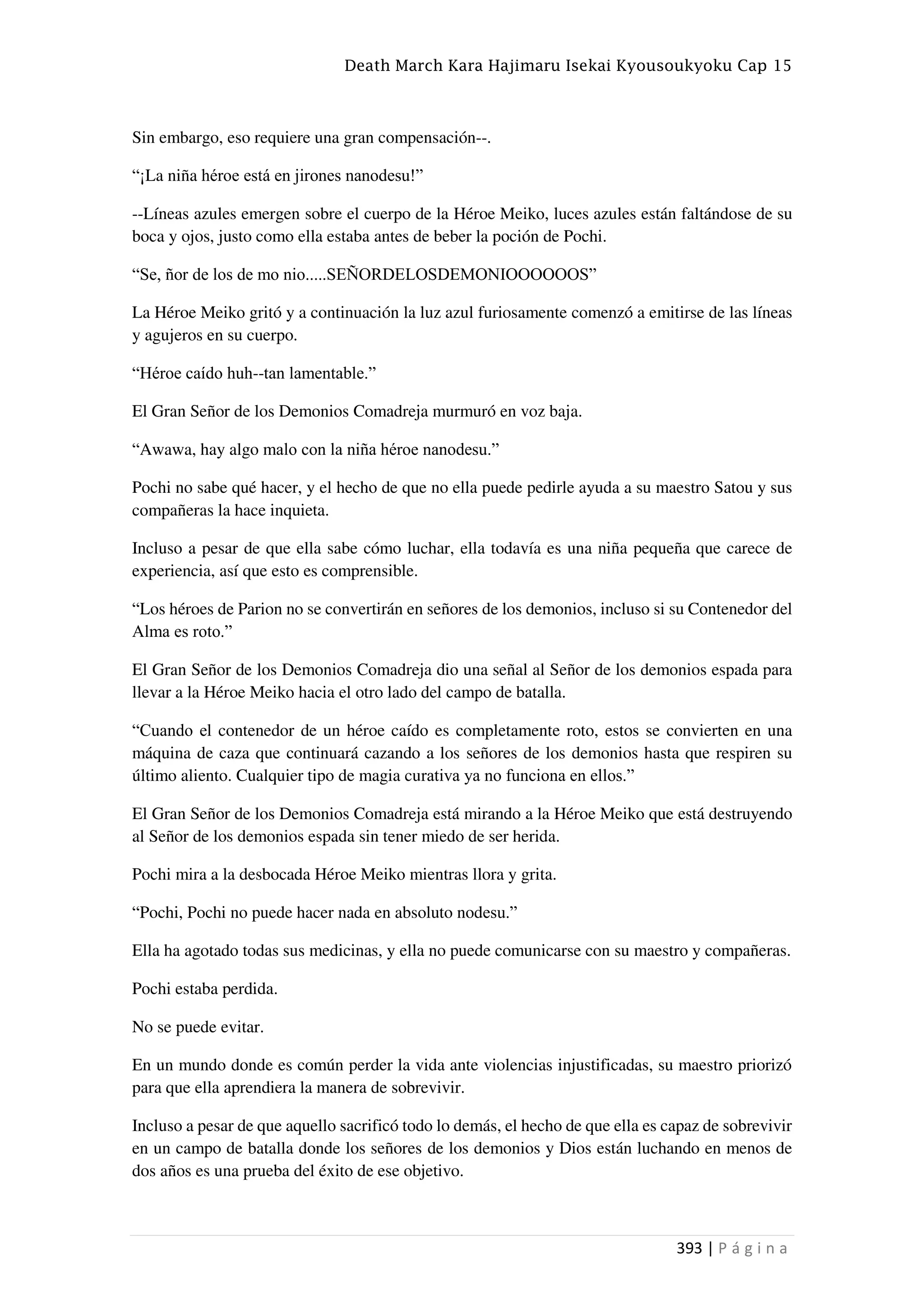 Death March Kara Hajimaru Isekai Kyousoukyoku Cap 15
393 | P á g i n a
Sin embargo, eso requiere una gran compensación--.
“¡La niña héroe está en jirones nanodesu!”
--Líneas azules emergen sobre el cuerpo de la Héroe Meiko, luces azules están faltándose de su
boca y ojos, justo como ella estaba antes de beber la poción de Pochi.
“Se, ñor de los de mo nio.....SEÑORDELOSDEMONIOOOOOOS”
La Héroe Meiko gritó y a continuación la luz azul furiosamente comenzó a emitirse de las líneas
y agujeros en su cuerpo.
“Héroe caído huh--tan lamentable.”
El Gran Señor de los Demonios Comadreja murmuró en voz baja.
“Awawa, hay algo malo con la niña héroe nanodesu.”
Pochi no sabe qué hacer, y el hecho de que no ella puede pedirle ayuda a su maestro Satou y sus
compañeras la hace inquieta.
Incluso a pesar de que ella sabe cómo luchar, ella todavía es una niña pequeña que carece de
experiencia, así que esto es comprensible.
“Los héroes de Parion no se convertirán en señores de los demonios, incluso si su Contenedor del
Alma es roto.”
El Gran Señor de los Demonios Comadreja dio una señal al Señor de los demonios espada para
llevar a la Héroe Meiko hacia el otro lado del campo de batalla.
“Cuando el contenedor de un héroe caído es completamente roto, estos se convierten en una
máquina de caza que continuará cazando a los señores de los demonios hasta que respiren su
último aliento. Cualquier tipo de magia curativa ya no funciona en ellos.”
El Gran Señor de los Demonios Comadreja está mirando a la Héroe Meiko que está destruyendo
al Señor de los demonios espada sin tener miedo de ser herida.
Pochi mira a la desbocada Héroe Meiko mientras llora y grita.
“Pochi, Pochi no puede hacer nada en absoluto nodesu.”
Ella ha agotado todas sus medicinas, y ella no puede comunicarse con su maestro y compañeras.
Pochi estaba perdida.
No se puede evitar.
En un mundo donde es común perder la vida ante violencias injustificadas, su maestro priorizó
para que ella aprendiera la manera de sobrevivir.
Incluso a pesar de que aquello sacrificó todo lo demás, el hecho de que ella es capaz de sobrevivir
en un campo de batalla donde los señores de los demonios y Dios están luchando en menos de
dos años es una prueba del éxito de ese objetivo.
 