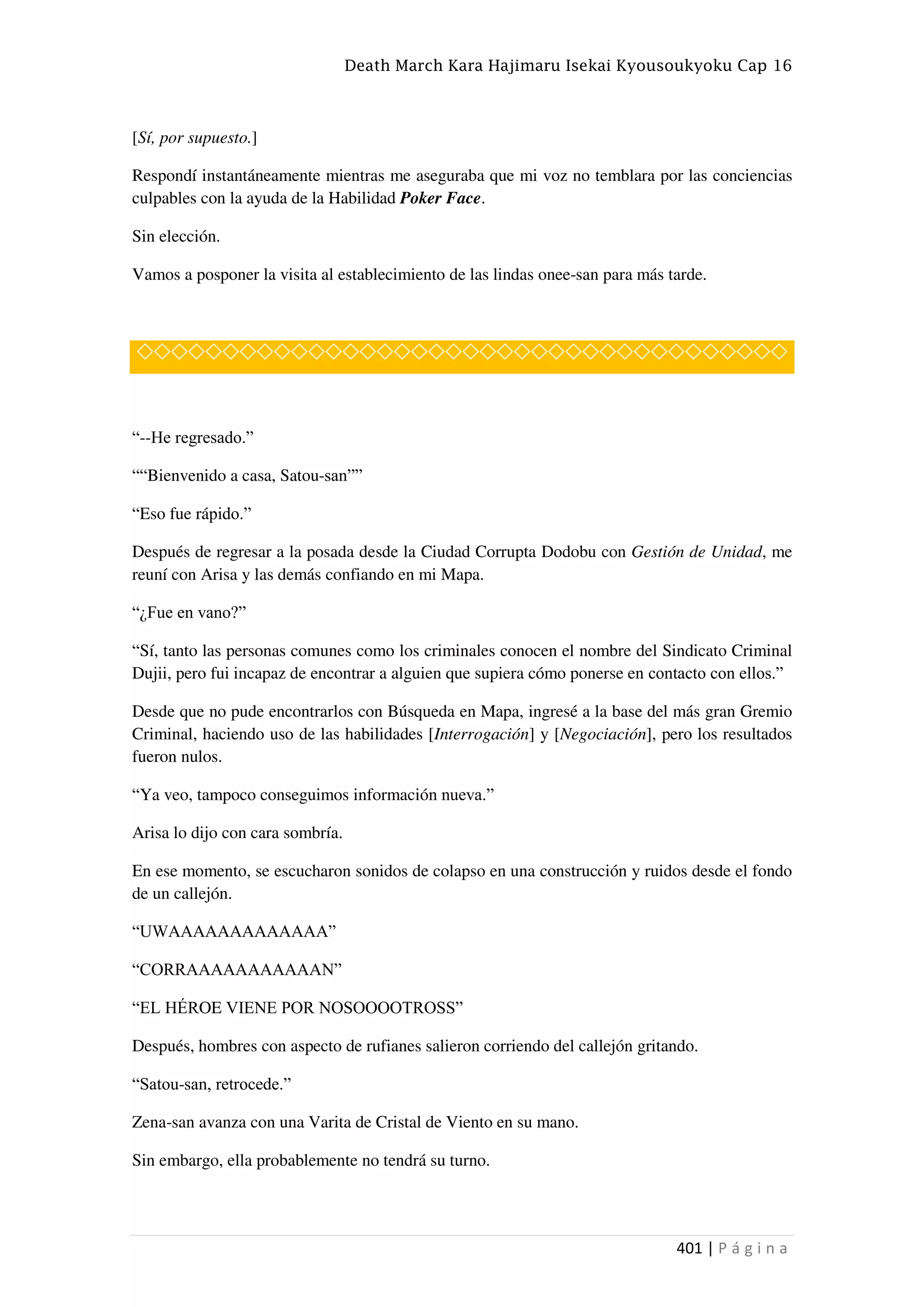 Death March Kara Hajimaru Isekai Kyousoukyoku Cap 16
401 | P á g i n a
[Sí, por supuesto.]
Respondí instantáneamente mientras me aseguraba que mi voz no temblara por las conciencias
culpables con la ayuda de la Habilidad Poker Face.
Sin elección.
Vamos a posponer la visita al establecimiento de las lindas onee-san para más tarde.
◇◇◇◇◇◇◇◇◇◇◇◇◇◇◇◇◇◇◇◇◇◇◇◇◇◇◇◇◇◇◇◇◇◇◇◇◇◇
“--He regresado.”
““Bienvenido a casa, Satou-san””
“Eso fue rápido.”
Después de regresar a la posada desde la Ciudad Corrupta Dodobu con Gestión de Unidad, me
reuní con Arisa y las demás confiando en mi Mapa.
“¿Fue en vano?”
“Sí, tanto las personas comunes como los criminales conocen el nombre del Sindicato Criminal
Dujii, pero fui incapaz de encontrar a alguien que supiera cómo ponerse en contacto con ellos.”
Desde que no pude encontrarlos con Búsqueda en Mapa, ingresé a la base del más gran Gremio
Criminal, haciendo uso de las habilidades [Interrogación] y [Negociación], pero los resultados
fueron nulos.
“Ya veo, tampoco conseguimos información nueva.”
Arisa lo dijo con cara sombría.
En ese momento, se escucharon sonidos de colapso en una construcción y ruidos desde el fondo
de un callejón.
“UWAAAAAAAAAAAAA”
“CORRAAAAAAAAAAAN”
“EL HÉROE VIENE POR NOSOOOOTROSS”
Después, hombres con aspecto de rufianes salieron corriendo del callejón gritando.
“Satou-san, retrocede.”
Zena-san avanza con una Varita de Cristal de Viento en su mano.
Sin embargo, ella probablemente no tendrá su turno.
 