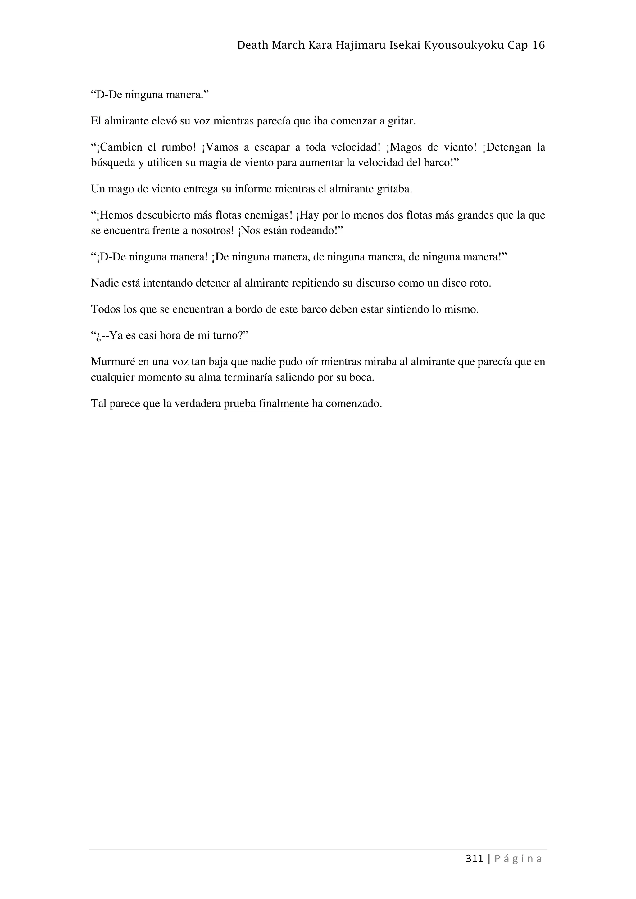Death March Kara Hajimaru Isekai Kyousoukyoku Cap 16
311 | P á g i n a
“D-De ninguna manera.”
El almirante elevó su voz mientras parecía que iba comenzar a gritar.
“¡Cambien el rumbo! ¡Vamos a escapar a toda velocidad! ¡Magos de viento! ¡Detengan la
búsqueda y utilicen su magia de viento para aumentar la velocidad del barco!”
Un mago de viento entrega su informe mientras el almirante gritaba.
“¡Hemos descubierto más flotas enemigas! ¡Hay por lo menos dos flotas más grandes que la que
se encuentra frente a nosotros! ¡Nos están rodeando!”
“¡D-De ninguna manera! ¡De ninguna manera, de ninguna manera, de ninguna manera!”
Nadie está intentando detener al almirante repitiendo su discurso como un disco roto.
Todos los que se encuentran a bordo de este barco deben estar sintiendo lo mismo.
“¿--Ya es casi hora de mi turno?”
Murmuré en una voz tan baja que nadie pudo oír mientras miraba al almirante que parecía que en
cualquier momento su alma terminaría saliendo por su boca.
Tal parece que la verdadera prueba finalmente ha comenzado.
 