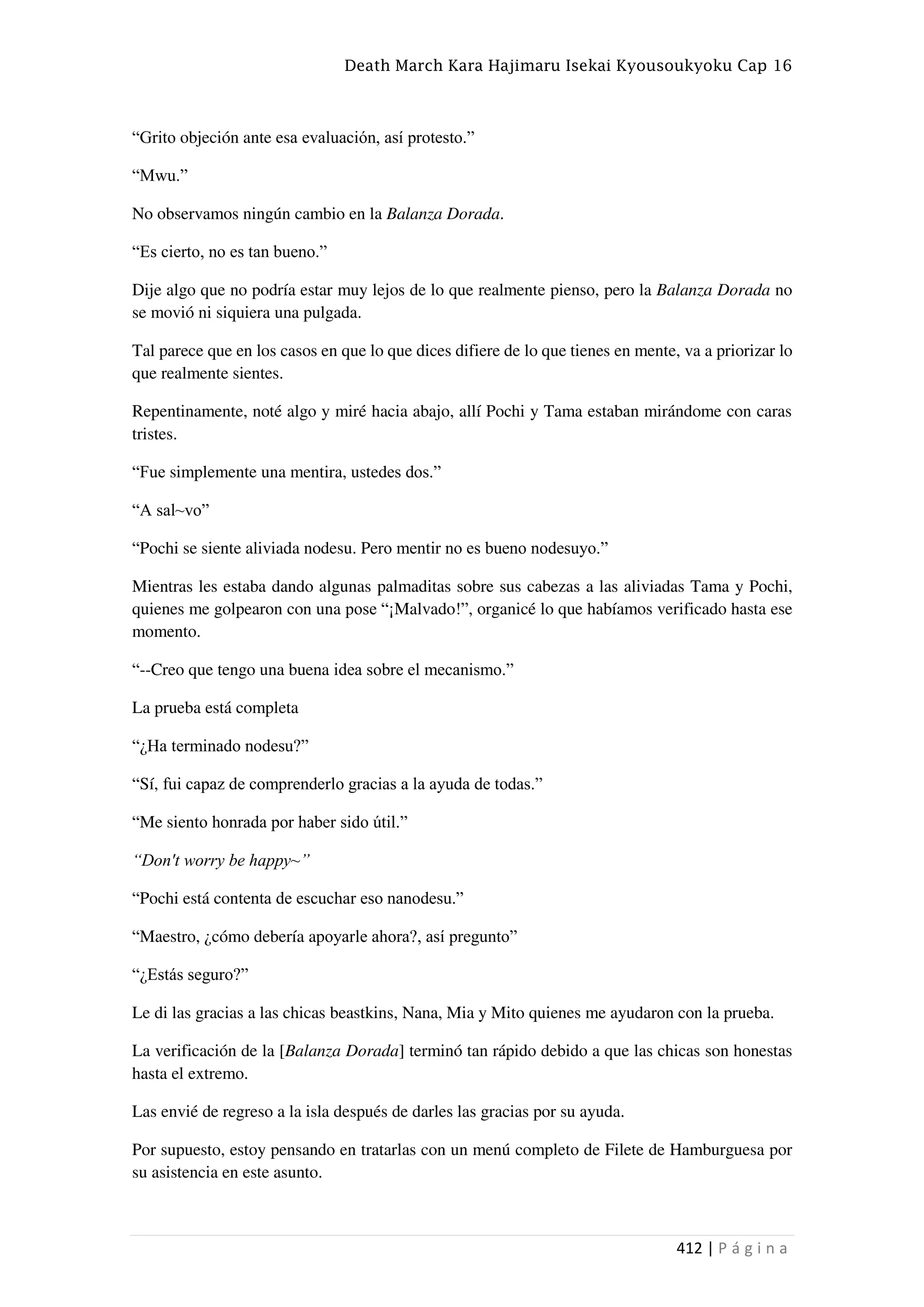 Death March Kara Hajimaru Isekai Kyousoukyoku Cap 16
412 | P á g i n a
“Grito objeción ante esa evaluación, así protesto.”
“Mwu.”
No observamos ningún cambio en la Balanza Dorada.
“Es cierto, no es tan bueno.”
Dije algo que no podría estar muy lejos de lo que realmente pienso, pero la Balanza Dorada no
se movió ni siquiera una pulgada.
Tal parece que en los casos en que lo que dices difiere de lo que tienes en mente, va a priorizar lo
que realmente sientes.
Repentinamente, noté algo y miré hacia abajo, allí Pochi y Tama estaban mirándome con caras
tristes.
“Fue simplemente una mentira, ustedes dos.”
“A sal~vo”
“Pochi se siente aliviada nodesu. Pero mentir no es bueno nodesuyo.”
Mientras les estaba dando algunas palmaditas sobre sus cabezas a las aliviadas Tama y Pochi,
quienes me golpearon con una pose “¡Malvado!”, organicé lo que habíamos verificado hasta ese
momento.
“--Creo que tengo una buena idea sobre el mecanismo.”
La prueba está completa
“¿Ha terminado nodesu?”
“Sí, fui capaz de comprenderlo gracias a la ayuda de todas.”
“Me siento honrada por haber sido útil.”
“Don't worry be happy~”
“Pochi está contenta de escuchar eso nanodesu.”
“Maestro, ¿cómo debería apoyarle ahora?, así pregunto”
“¿Estás seguro?”
Le di las gracias a las chicas beastkins, Nana, Mia y Mito quienes me ayudaron con la prueba.
La verificación de la [Balanza Dorada] terminó tan rápido debido a que las chicas son honestas
hasta el extremo.
Las envié de regreso a la isla después de darles las gracias por su ayuda.
Por supuesto, estoy pensando en tratarlas con un menú completo de Filete de Hamburguesa por
su asistencia en este asunto.
 