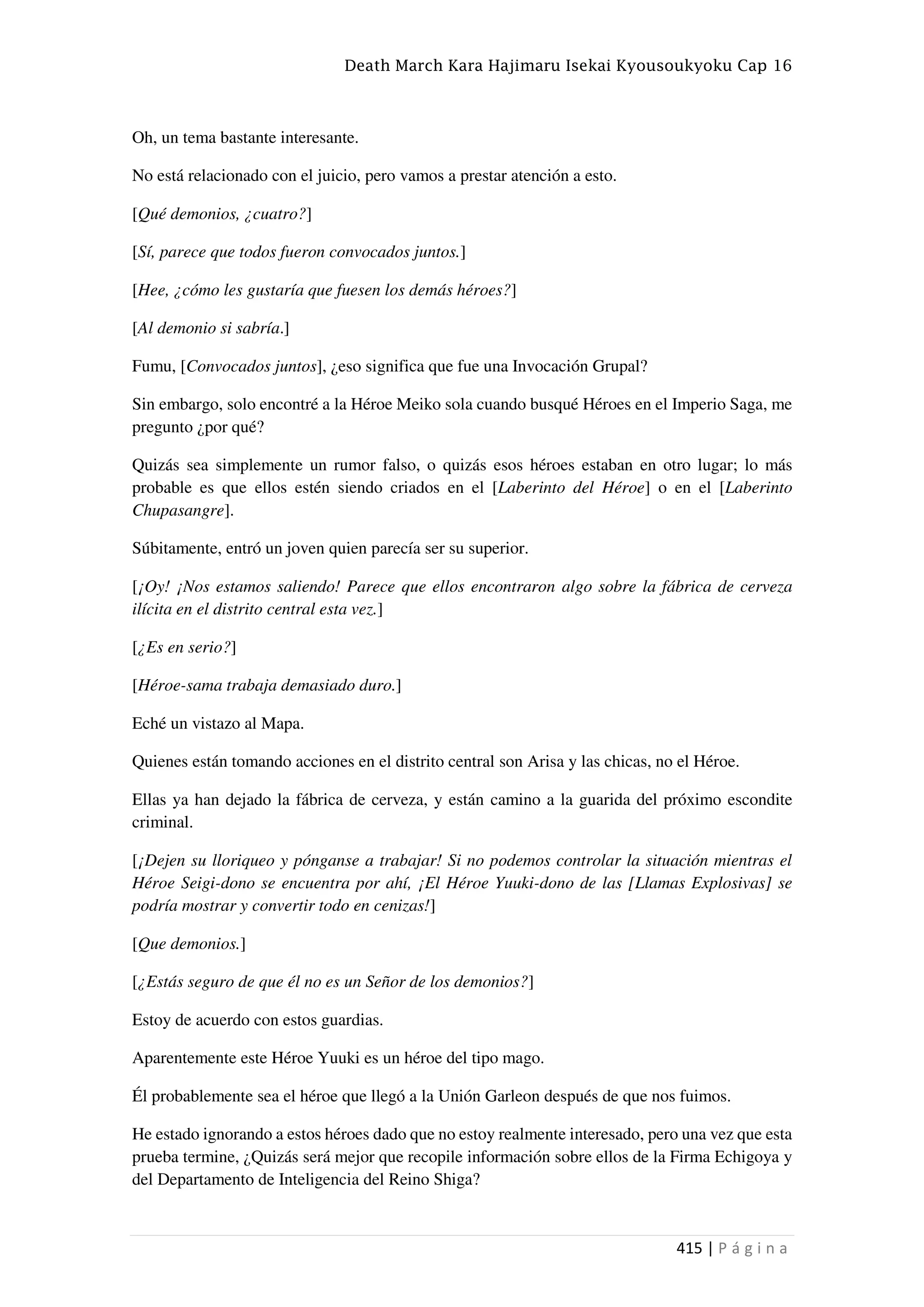 Death March Kara Hajimaru Isekai Kyousoukyoku Cap 16
415 | P á g i n a
Oh, un tema bastante interesante.
No está relacionado con el juicio, pero vamos a prestar atención a esto.
[Qué demonios, ¿cuatro?]
[Sí, parece que todos fueron convocados juntos.]
[Hee, ¿cómo les gustaría que fuesen los demás héroes?]
[Al demonio si sabría.]
Fumu, [Convocados juntos], ¿eso significa que fue una Invocación Grupal?
Sin embargo, solo encontré a la Héroe Meiko sola cuando busqué Héroes en el Imperio Saga, me
pregunto ¿por qué?
Quizás sea simplemente un rumor falso, o quizás esos héroes estaban en otro lugar; lo más
probable es que ellos estén siendo criados en el [Laberinto del Héroe] o en el [Laberinto
Chupasangre].
Súbitamente, entró un joven quien parecía ser su superior.
[¡Oy! ¡Nos estamos saliendo! Parece que ellos encontraron algo sobre la fábrica de cerveza
ilícita en el distrito central esta vez.]
[¿Es en serio?]
[Héroe-sama trabaja demasiado duro.]
Eché un vistazo al Mapa.
Quienes están tomando acciones en el distrito central son Arisa y las chicas, no el Héroe.
Ellas ya han dejado la fábrica de cerveza, y están camino a la guarida del próximo escondite
criminal.
[¡Dejen su lloriqueo y pónganse a trabajar! Si no podemos controlar la situación mientras el
Héroe Seigi-dono se encuentra por ahí, ¡El Héroe Yuuki-dono de las [Llamas Explosivas] se
podría mostrar y convertir todo en cenizas!]
[Que demonios.]
[¿Estás seguro de que él no es un Señor de los demonios?]
Estoy de acuerdo con estos guardias.
Aparentemente este Héroe Yuuki es un héroe del tipo mago.
Él probablemente sea el héroe que llegó a la Unión Garleon después de que nos fuimos.
He estado ignorando a estos héroes dado que no estoy realmente interesado, pero una vez que esta
prueba termine, ¿Quizás será mejor que recopile información sobre ellos de la Firma Echigoya y
del Departamento de Inteligencia del Reino Shiga?
 