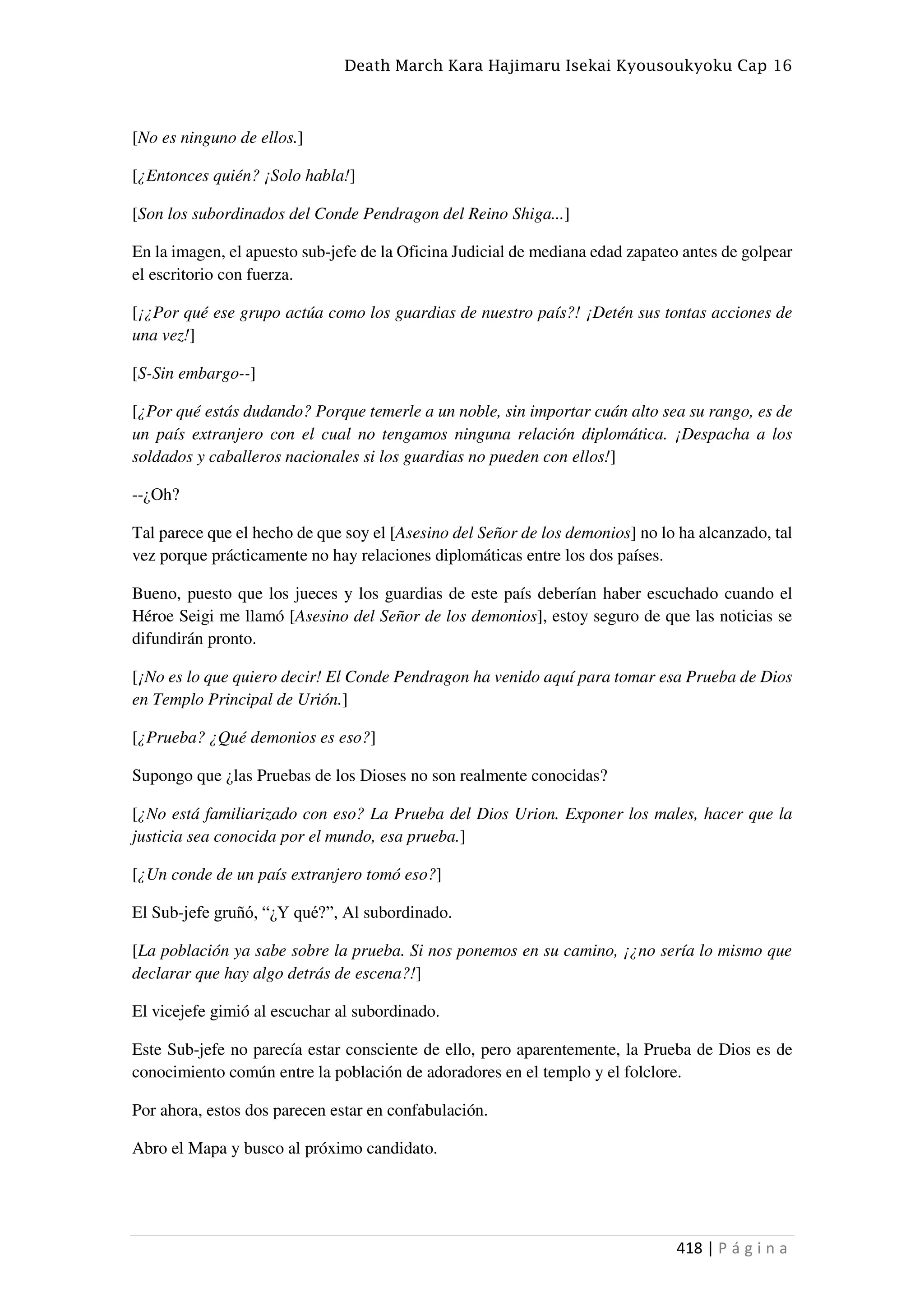 Death March Kara Hajimaru Isekai Kyousoukyoku Cap 16
418 | P á g i n a
[No es ninguno de ellos.]
[¿Entonces quién? ¡Solo habla!]
[Son los subordinados del Conde Pendragon del Reino Shiga...]
En la imagen, el apuesto sub-jefe de la Oficina Judicial de mediana edad zapateo antes de golpear
el escritorio con fuerza.
[¡¿Por qué ese grupo actúa como los guardias de nuestro país?! ¡Detén sus tontas acciones de
una vez!]
[S-Sin embargo--]
[¿Por qué estás dudando? Porque temerle a un noble, sin importar cuán alto sea su rango, es de
un país extranjero con el cual no tengamos ninguna relación diplomática. ¡Despacha a los
soldados y caballeros nacionales si los guardias no pueden con ellos!]
--¿Oh?
Tal parece que el hecho de que soy el [Asesino del Señor de los demonios] no lo ha alcanzado, tal
vez porque prácticamente no hay relaciones diplomáticas entre los dos países.
Bueno, puesto que los jueces y los guardias de este país deberían haber escuchado cuando el
Héroe Seigi me llamó [Asesino del Señor de los demonios], estoy seguro de que las noticias se
difundirán pronto.
[¡No es lo que quiero decir! El Conde Pendragon ha venido aquí para tomar esa Prueba de Dios
en Templo Principal de Urión.]
[¿Prueba? ¿Qué demonios es eso?]
Supongo que ¿las Pruebas de los Dioses no son realmente conocidas?
[¿No está familiarizado con eso? La Prueba del Dios Urion. Exponer los males, hacer que la
justicia sea conocida por el mundo, esa prueba.]
[¿Un conde de un país extranjero tomó eso?]
El Sub-jefe gruñó, “¿Y qué?”, Al subordinado.
[La población ya sabe sobre la prueba. Si nos ponemos en su camino, ¡¿no sería lo mismo que
declarar que hay algo detrás de escena?!]
El vicejefe gimió al escuchar al subordinado.
Este Sub-jefe no parecía estar consciente de ello, pero aparentemente, la Prueba de Dios es de
conocimiento común entre la población de adoradores en el templo y el folclore.
Por ahora, estos dos parecen estar en confabulación.
Abro el Mapa y busco al próximo candidato.
 