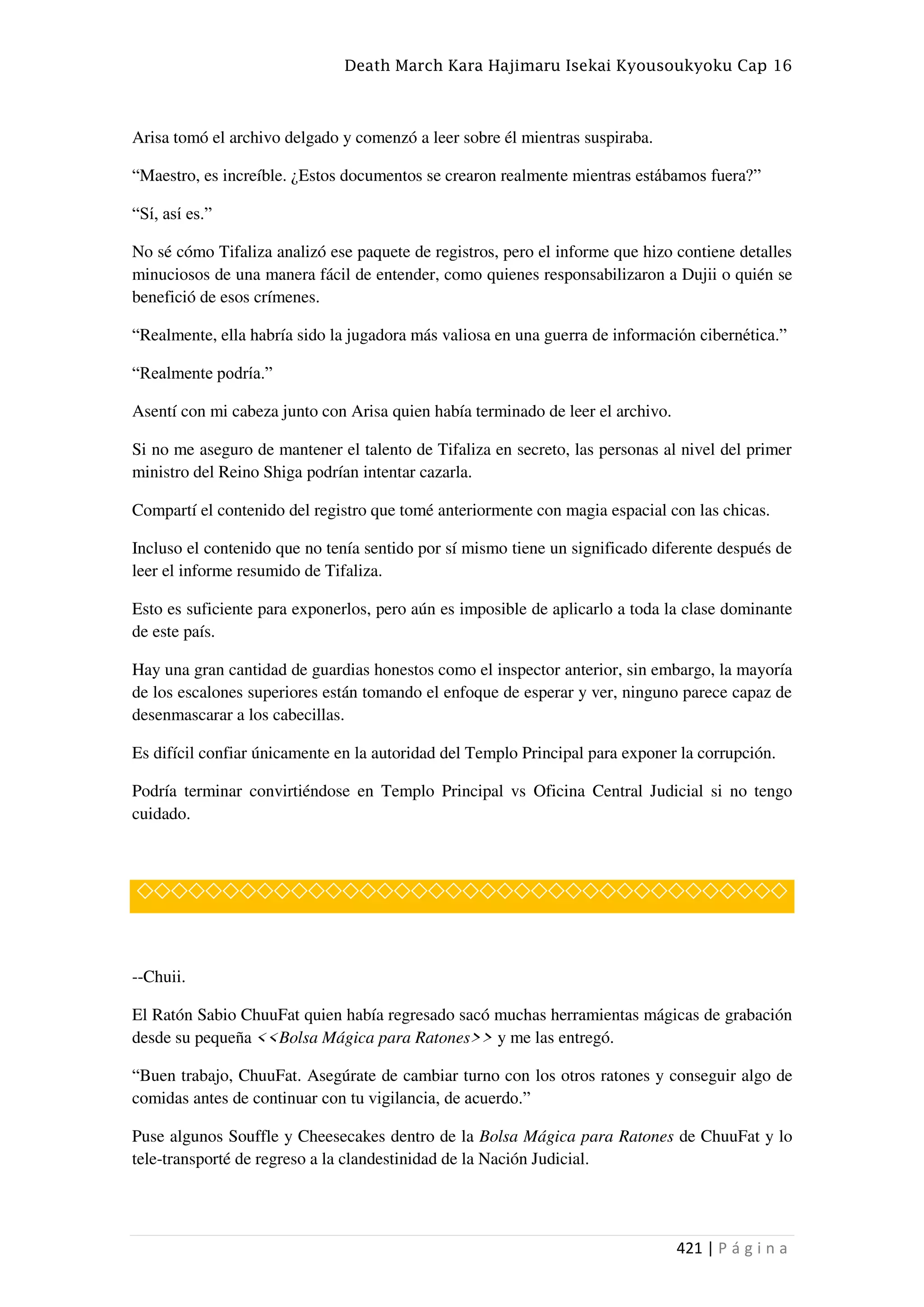 Death March Kara Hajimaru Isekai Kyousoukyoku Cap 16
421 | P á g i n a
Arisa tomó el archivo delgado y comenzó a leer sobre él mientras suspiraba.
“Maestro, es increíble. ¿Estos documentos se crearon realmente mientras estábamos fuera?”
“Sí, así es.”
No sé cómo Tifaliza analizó ese paquete de registros, pero el informe que hizo contiene detalles
minuciosos de una manera fácil de entender, como quienes responsabilizaron a Dujii o quién se
benefició de esos crímenes.
“Realmente, ella habría sido la jugadora más valiosa en una guerra de información cibernética.”
“Realmente podría.”
Asentí con mi cabeza junto con Arisa quien había terminado de leer el archivo.
Si no me aseguro de mantener el talento de Tifaliza en secreto, las personas al nivel del primer
ministro del Reino Shiga podrían intentar cazarla.
Compartí el contenido del registro que tomé anteriormente con magia espacial con las chicas.
Incluso el contenido que no tenía sentido por sí mismo tiene un significado diferente después de
leer el informe resumido de Tifaliza.
Esto es suficiente para exponerlos, pero aún es imposible de aplicarlo a toda la clase dominante
de este país.
Hay una gran cantidad de guardias honestos como el inspector anterior, sin embargo, la mayoría
de los escalones superiores están tomando el enfoque de esperar y ver, ninguno parece capaz de
desenmascarar a los cabecillas.
Es difícil confiar únicamente en la autoridad del Templo Principal para exponer la corrupción.
Podría terminar convirtiéndose en Templo Principal vs Oficina Central Judicial si no tengo
cuidado.
◇◇◇◇◇◇◇◇◇◇◇◇◇◇◇◇◇◇◇◇◇◇◇◇◇◇◇◇◇◇◇◇◇◇◇◇◇◇
--Chuii.
El Ratón Sabio ChuuFat quien había regresado sacó muchas herramientas mágicas de grabación
desde su pequeña <<Bolsa Mágica para Ratones>> y me las entregó.
“Buen trabajo, ChuuFat. Asegúrate de cambiar turno con los otros ratones y conseguir algo de
comidas antes de continuar con tu vigilancia, de acuerdo.”
Puse algunos Souffle y Cheesecakes dentro de la Bolsa Mágica para Ratones de ChuuFat y lo
tele-transporté de regreso a la clandestinidad de la Nación Judicial.
 