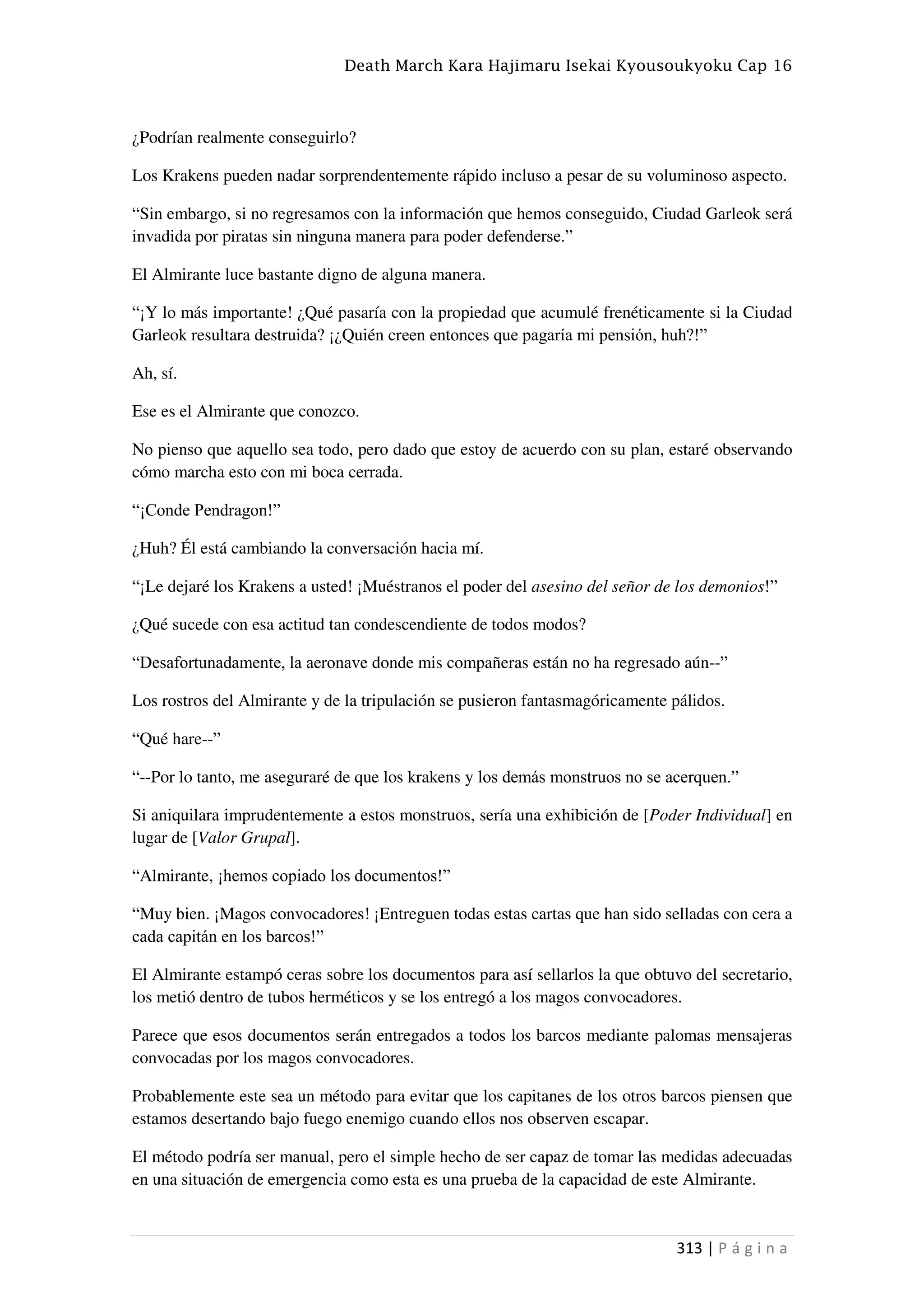 Death March Kara Hajimaru Isekai Kyousoukyoku Cap 16
313 | P á g i n a
¿Podrían realmente conseguirlo?
Los Krakens pueden nadar sorprendentemente rápido incluso a pesar de su voluminoso aspecto.
“Sin embargo, si no regresamos con la información que hemos conseguido, Ciudad Garleok será
invadida por piratas sin ninguna manera para poder defenderse.”
El Almirante luce bastante digno de alguna manera.
“¡Y lo más importante! ¿Qué pasaría con la propiedad que acumulé frenéticamente si la Ciudad
Garleok resultara destruida? ¡¿Quién creen entonces que pagaría mi pensión, huh?!”
Ah, sí.
Ese es el Almirante que conozco.
No pienso que aquello sea todo, pero dado que estoy de acuerdo con su plan, estaré observando
cómo marcha esto con mi boca cerrada.
“¡Conde Pendragon!”
¿Huh? Él está cambiando la conversación hacia mí.
“¡Le dejaré los Krakens a usted! ¡Muéstranos el poder del asesino del señor de los demonios!”
¿Qué sucede con esa actitud tan condescendiente de todos modos?
“Desafortunadamente, la aeronave donde mis compañeras están no ha regresado aún--”
Los rostros del Almirante y de la tripulación se pusieron fantasmagóricamente pálidos.
“Qué hare--”
“--Por lo tanto, me aseguraré de que los krakens y los demás monstruos no se acerquen.”
Si aniquilara imprudentemente a estos monstruos, sería una exhibición de [Poder Individual] en
lugar de [Valor Grupal].
“Almirante, ¡hemos copiado los documentos!”
“Muy bien. ¡Magos convocadores! ¡Entreguen todas estas cartas que han sido selladas con cera a
cada capitán en los barcos!”
El Almirante estampó ceras sobre los documentos para así sellarlos la que obtuvo del secretario,
los metió dentro de tubos herméticos y se los entregó a los magos convocadores.
Parece que esos documentos serán entregados a todos los barcos mediante palomas mensajeras
convocadas por los magos convocadores.
Probablemente este sea un método para evitar que los capitanes de los otros barcos piensen que
estamos desertando bajo fuego enemigo cuando ellos nos observen escapar.
El método podría ser manual, pero el simple hecho de ser capaz de tomar las medidas adecuadas
en una situación de emergencia como esta es una prueba de la capacidad de este Almirante.
 