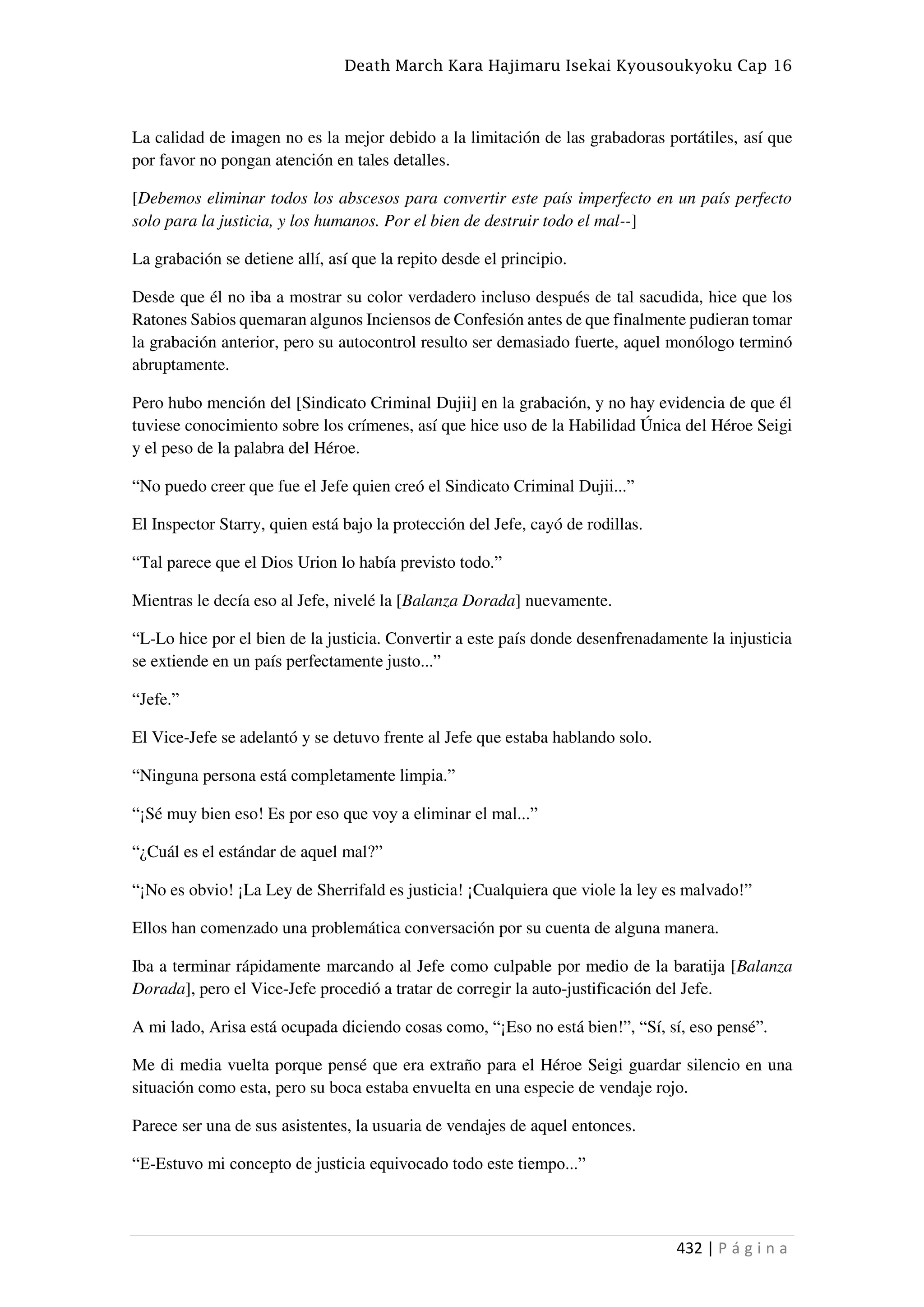 Death March Kara Hajimaru Isekai Kyousoukyoku Cap 16
432 | P á g i n a
La calidad de imagen no es la mejor debido a la limitación de las grabadoras portátiles, así que
por favor no pongan atención en tales detalles.
[Debemos eliminar todos los abscesos para convertir este país imperfecto en un país perfecto
solo para la justicia, y los humanos. Por el bien de destruir todo el mal--]
La grabación se detiene allí, así que la repito desde el principio.
Desde que él no iba a mostrar su color verdadero incluso después de tal sacudida, hice que los
Ratones Sabios quemaran algunos Inciensos de Confesión antes de que finalmente pudieran tomar
la grabación anterior, pero su autocontrol resulto ser demasiado fuerte, aquel monólogo terminó
abruptamente.
Pero hubo mención del [Sindicato Criminal Dujii] en la grabación, y no hay evidencia de que él
tuviese conocimiento sobre los crímenes, así que hice uso de la Habilidad Única del Héroe Seigi
y el peso de la palabra del Héroe.
“No puedo creer que fue el Jefe quien creó el Sindicato Criminal Dujii...”
El Inspector Starry, quien está bajo la protección del Jefe, cayó de rodillas.
“Tal parece que el Dios Urion lo había previsto todo.”
Mientras le decía eso al Jefe, nivelé la [Balanza Dorada] nuevamente.
“L-Lo hice por el bien de la justicia. Convertir a este país donde desenfrenadamente la injusticia
se extiende en un país perfectamente justo...”
“Jefe.”
El Vice-Jefe se adelantó y se detuvo frente al Jefe que estaba hablando solo.
“Ninguna persona está completamente limpia.”
“¡Sé muy bien eso! Es por eso que voy a eliminar el mal...”
“¿Cuál es el estándar de aquel mal?”
“¡No es obvio! ¡La Ley de Sherrifald es justicia! ¡Cualquiera que viole la ley es malvado!”
Ellos han comenzado una problemática conversación por su cuenta de alguna manera.
Iba a terminar rápidamente marcando al Jefe como culpable por medio de la baratija [Balanza
Dorada], pero el Vice-Jefe procedió a tratar de corregir la auto-justificación del Jefe.
A mi lado, Arisa está ocupada diciendo cosas como, “¡Eso no está bien!”, “Sí, sí, eso pensé”.
Me di media vuelta porque pensé que era extraño para el Héroe Seigi guardar silencio en una
situación como esta, pero su boca estaba envuelta en una especie de vendaje rojo.
Parece ser una de sus asistentes, la usuaria de vendajes de aquel entonces.
“E-Estuvo mi concepto de justicia equivocado todo este tiempo...”
 
