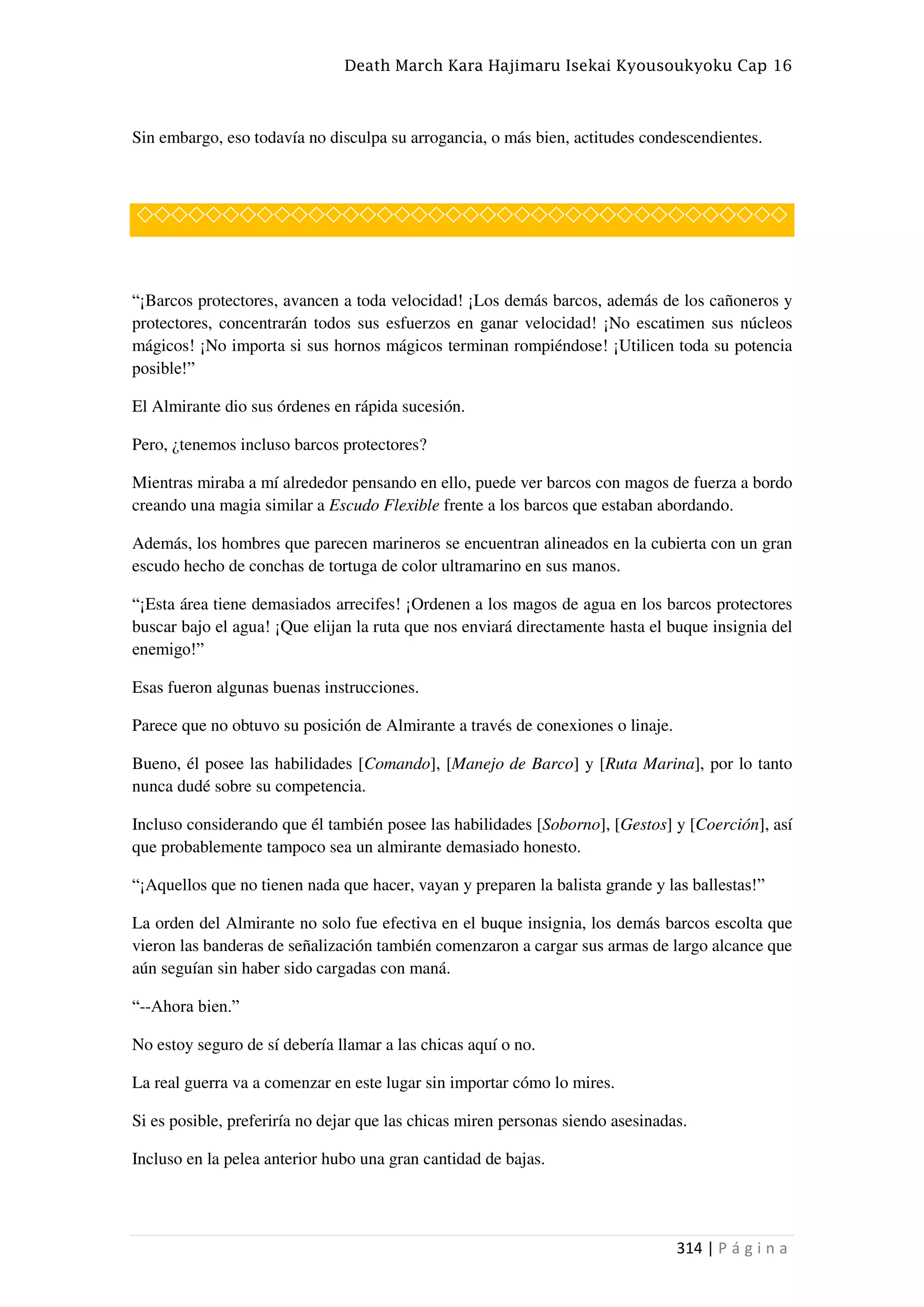 Death March Kara Hajimaru Isekai Kyousoukyoku Cap 16
314 | P á g i n a
Sin embargo, eso todavía no disculpa su arrogancia, o más bien, actitudes condescendientes.
◇◇◇◇◇◇◇◇◇◇◇◇◇◇◇◇◇◇◇◇◇◇◇◇◇◇◇◇◇◇◇◇◇◇◇◇◇◇
“¡Barcos protectores, avancen a toda velocidad! ¡Los demás barcos, además de los cañoneros y
protectores, concentrarán todos sus esfuerzos en ganar velocidad! ¡No escatimen sus núcleos
mágicos! ¡No importa si sus hornos mágicos terminan rompiéndose! ¡Utilicen toda su potencia
posible!”
El Almirante dio sus órdenes en rápida sucesión.
Pero, ¿tenemos incluso barcos protectores?
Mientras miraba a mí alrededor pensando en ello, puede ver barcos con magos de fuerza a bordo
creando una magia similar a Escudo Flexible frente a los barcos que estaban abordando.
Además, los hombres que parecen marineros se encuentran alineados en la cubierta con un gran
escudo hecho de conchas de tortuga de color ultramarino en sus manos.
“¡Esta área tiene demasiados arrecifes! ¡Ordenen a los magos de agua en los barcos protectores
buscar bajo el agua! ¡Que elijan la ruta que nos enviará directamente hasta el buque insignia del
enemigo!”
Esas fueron algunas buenas instrucciones.
Parece que no obtuvo su posición de Almirante a través de conexiones o linaje.
Bueno, él posee las habilidades [Comando], [Manejo de Barco] y [Ruta Marina], por lo tanto
nunca dudé sobre su competencia.
Incluso considerando que él también posee las habilidades [Soborno], [Gestos] y [Coerción], así
que probablemente tampoco sea un almirante demasiado honesto.
“¡Aquellos que no tienen nada que hacer, vayan y preparen la balista grande y las ballestas!”
La orden del Almirante no solo fue efectiva en el buque insignia, los demás barcos escolta que
vieron las banderas de señalización también comenzaron a cargar sus armas de largo alcance que
aún seguían sin haber sido cargadas con maná.
“--Ahora bien.”
No estoy seguro de sí debería llamar a las chicas aquí o no.
La real guerra va a comenzar en este lugar sin importar cómo lo mires.
Si es posible, preferiría no dejar que las chicas miren personas siendo asesinadas.
Incluso en la pelea anterior hubo una gran cantidad de bajas.
 