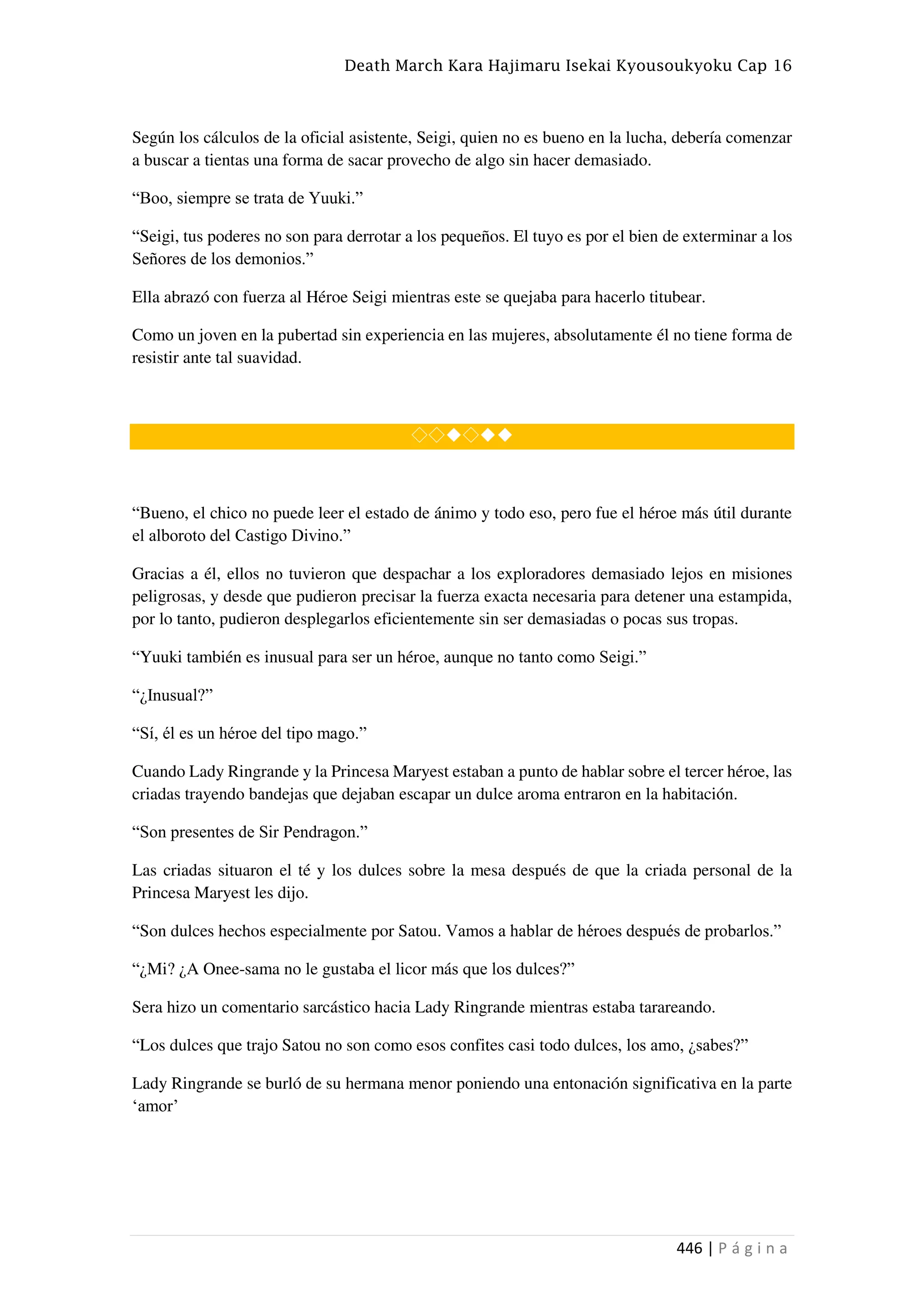 Death March Kara Hajimaru Isekai Kyousoukyoku Cap 16
446 | P á g i n a
Según los cálculos de la oficial asistente, Seigi, quien no es bueno en la lucha, debería comenzar
a buscar a tientas una forma de sacar provecho de algo sin hacer demasiado.
“Boo, siempre se trata de Yuuki.”
“Seigi, tus poderes no son para derrotar a los pequeños. El tuyo es por el bien de exterminar a los
Señores de los demonios.”
Ella abrazó con fuerza al Héroe Seigi mientras este se quejaba para hacerlo titubear.
Como un joven en la pubertad sin experiencia en las mujeres, absolutamente él no tiene forma de
resistir ante tal suavidad.
◇◇◆◇◆◆
“Bueno, el chico no puede leer el estado de ánimo y todo eso, pero fue el héroe más útil durante
el alboroto del Castigo Divino.”
Gracias a él, ellos no tuvieron que despachar a los exploradores demasiado lejos en misiones
peligrosas, y desde que pudieron precisar la fuerza exacta necesaria para detener una estampida,
por lo tanto, pudieron desplegarlos eficientemente sin ser demasiadas o pocas sus tropas.
“Yuuki también es inusual para ser un héroe, aunque no tanto como Seigi.”
“¿Inusual?”
“Sí, él es un héroe del tipo mago.”
Cuando Lady Ringrande y la Princesa Maryest estaban a punto de hablar sobre el tercer héroe, las
criadas trayendo bandejas que dejaban escapar un dulce aroma entraron en la habitación.
“Son presentes de Sir Pendragon.”
Las criadas situaron el té y los dulces sobre la mesa después de que la criada personal de la
Princesa Maryest les dijo.
“Son dulces hechos especialmente por Satou. Vamos a hablar de héroes después de probarlos.”
“¿Mi? ¿A Onee-sama no le gustaba el licor más que los dulces?”
Sera hizo un comentario sarcástico hacia Lady Ringrande mientras estaba tarareando.
“Los dulces que trajo Satou no son como esos confites casi todo dulces, los amo, ¿sabes?”
Lady Ringrande se burló de su hermana menor poniendo una entonación significativa en la parte
‘amor’
 