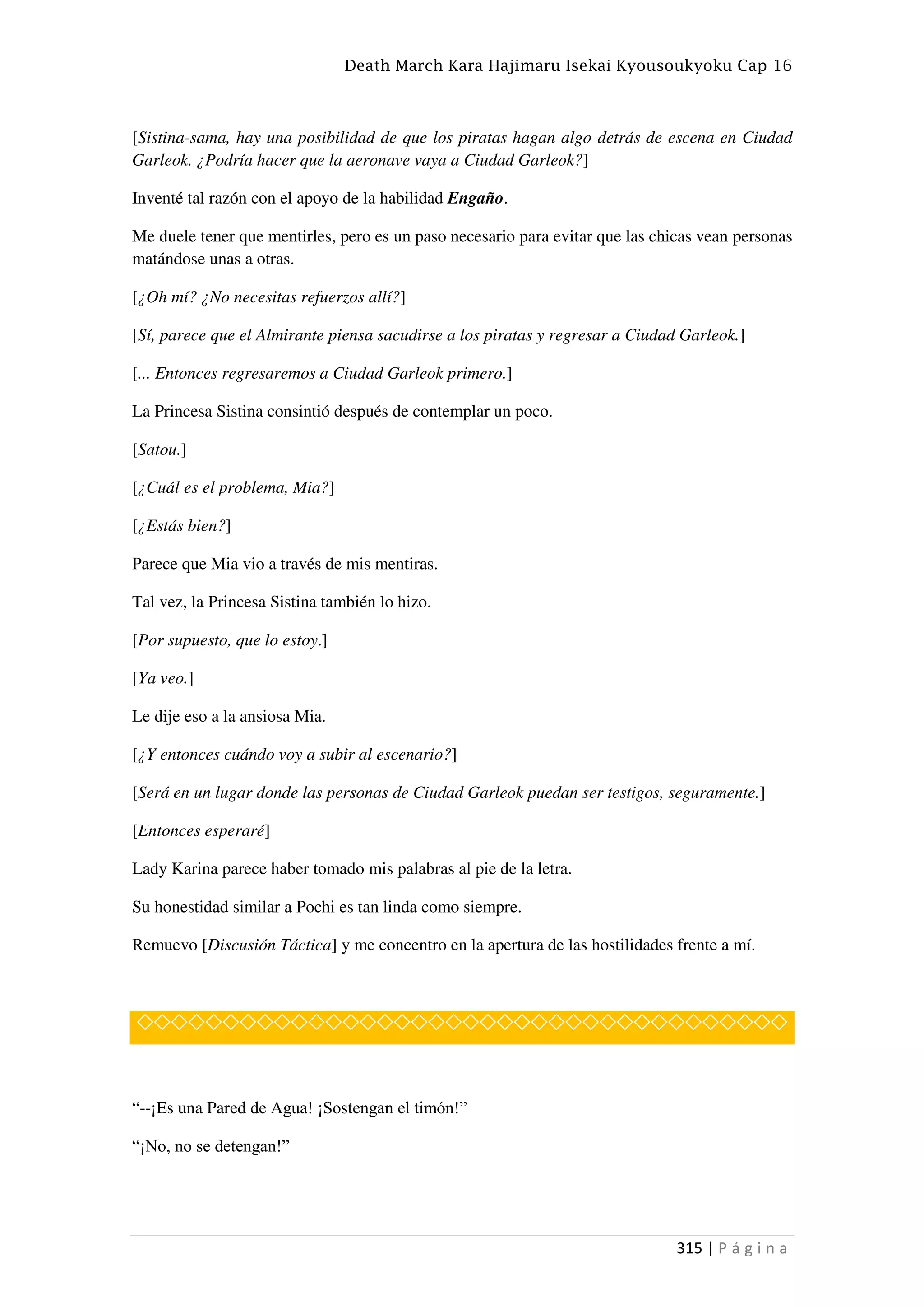Death March Kara Hajimaru Isekai Kyousoukyoku Cap 16
315 | P á g i n a
[Sistina-sama, hay una posibilidad de que los piratas hagan algo detrás de escena en Ciudad
Garleok. ¿Podría hacer que la aeronave vaya a Ciudad Garleok?]
Inventé tal razón con el apoyo de la habilidad Engaño.
Me duele tener que mentirles, pero es un paso necesario para evitar que las chicas vean personas
matándose unas a otras.
[¿Oh mí? ¿No necesitas refuerzos allí?]
[Sí, parece que el Almirante piensa sacudirse a los piratas y regresar a Ciudad Garleok.]
[... Entonces regresaremos a Ciudad Garleok primero.]
La Princesa Sistina consintió después de contemplar un poco.
[Satou.]
[¿Cuál es el problema, Mia?]
[¿Estás bien?]
Parece que Mia vio a través de mis mentiras.
Tal vez, la Princesa Sistina también lo hizo.
[Por supuesto, que lo estoy.]
[Ya veo.]
Le dije eso a la ansiosa Mia.
[¿Y entonces cuándo voy a subir al escenario?]
[Será en un lugar donde las personas de Ciudad Garleok puedan ser testigos, seguramente.]
[Entonces esperaré]
Lady Karina parece haber tomado mis palabras al pie de la letra.
Su honestidad similar a Pochi es tan linda como siempre.
Remuevo [Discusión Táctica] y me concentro en la apertura de las hostilidades frente a mí.
◇◇◇◇◇◇◇◇◇◇◇◇◇◇◇◇◇◇◇◇◇◇◇◇◇◇◇◇◇◇◇◇◇◇◇◇◇◇
“--¡Es una Pared de Agua! ¡Sostengan el timón!”
“¡No, no se detengan!”
 