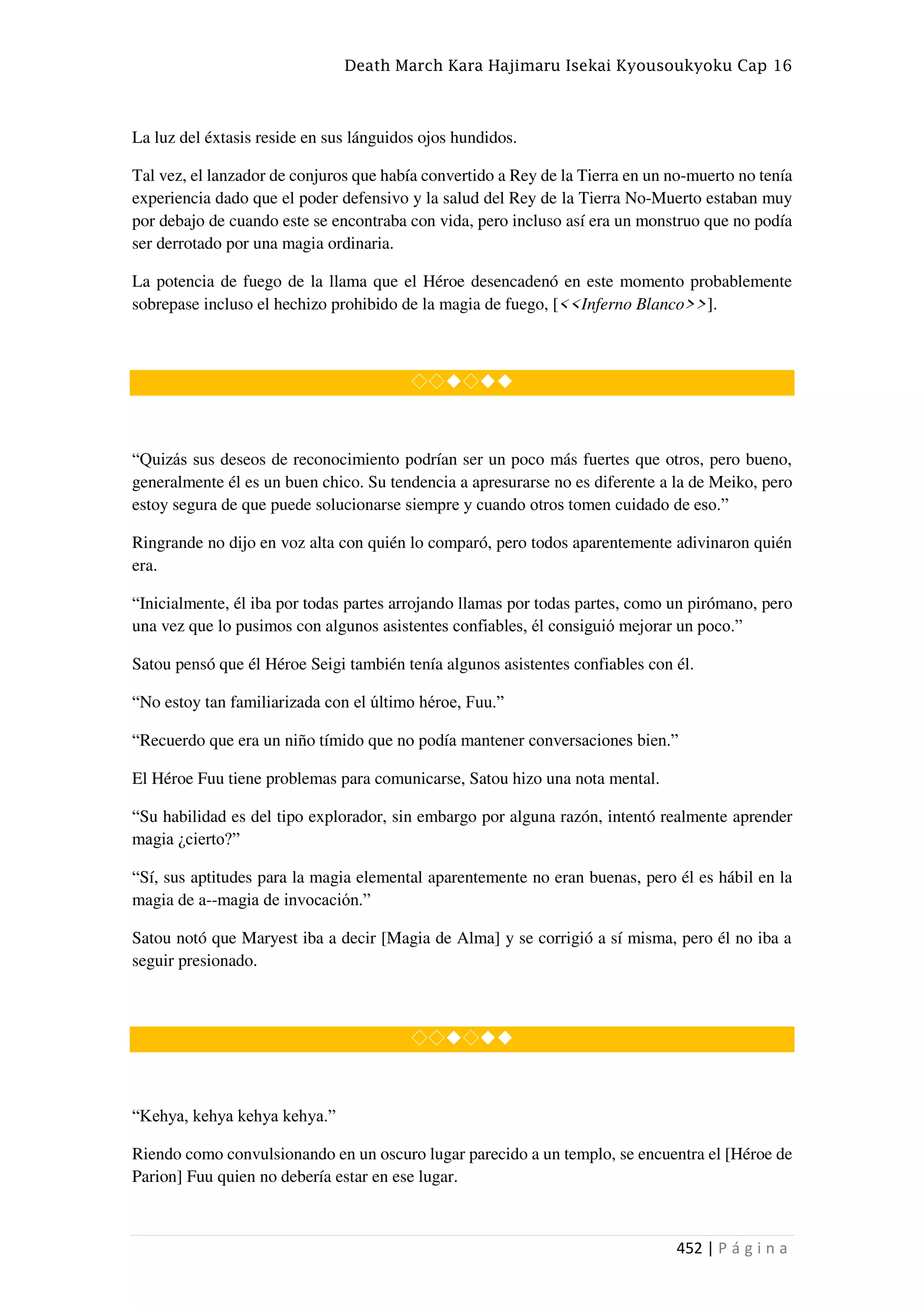Death March Kara Hajimaru Isekai Kyousoukyoku Cap 16
452 | P á g i n a
La luz del éxtasis reside en sus lánguidos ojos hundidos.
Tal vez, el lanzador de conjuros que había convertido a Rey de la Tierra en un no-muerto no tenía
experiencia dado que el poder defensivo y la salud del Rey de la Tierra No-Muerto estaban muy
por debajo de cuando este se encontraba con vida, pero incluso así era un monstruo que no podía
ser derrotado por una magia ordinaria.
La potencia de fuego de la llama que el Héroe desencadenó en este momento probablemente
sobrepase incluso el hechizo prohibido de la magia de fuego, [<<Inferno Blanco>>].
◇◇◆◇◆◆
“Quizás sus deseos de reconocimiento podrían ser un poco más fuertes que otros, pero bueno,
generalmente él es un buen chico. Su tendencia a apresurarse no es diferente a la de Meiko, pero
estoy segura de que puede solucionarse siempre y cuando otros tomen cuidado de eso.”
Ringrande no dijo en voz alta con quién lo comparó, pero todos aparentemente adivinaron quién
era.
“Inicialmente, él iba por todas partes arrojando llamas por todas partes, como un pirómano, pero
una vez que lo pusimos con algunos asistentes confiables, él consiguió mejorar un poco.”
Satou pensó que él Héroe Seigi también tenía algunos asistentes confiables con él.
“No estoy tan familiarizada con el último héroe, Fuu.”
“Recuerdo que era un niño tímido que no podía mantener conversaciones bien.”
El Héroe Fuu tiene problemas para comunicarse, Satou hizo una nota mental.
“Su habilidad es del tipo explorador, sin embargo por alguna razón, intentó realmente aprender
magia ¿cierto?”
“Sí, sus aptitudes para la magia elemental aparentemente no eran buenas, pero él es hábil en la
magia de a--magia de invocación.”
Satou notó que Maryest iba a decir [Magia de Alma] y se corrigió a sí misma, pero él no iba a
seguir presionado.
◇◇◆◇◆◆
“Kehya, kehya kehya kehya.”
Riendo como convulsionando en un oscuro lugar parecido a un templo, se encuentra el [Héroe de
Parion] Fuu quien no debería estar en ese lugar.
 