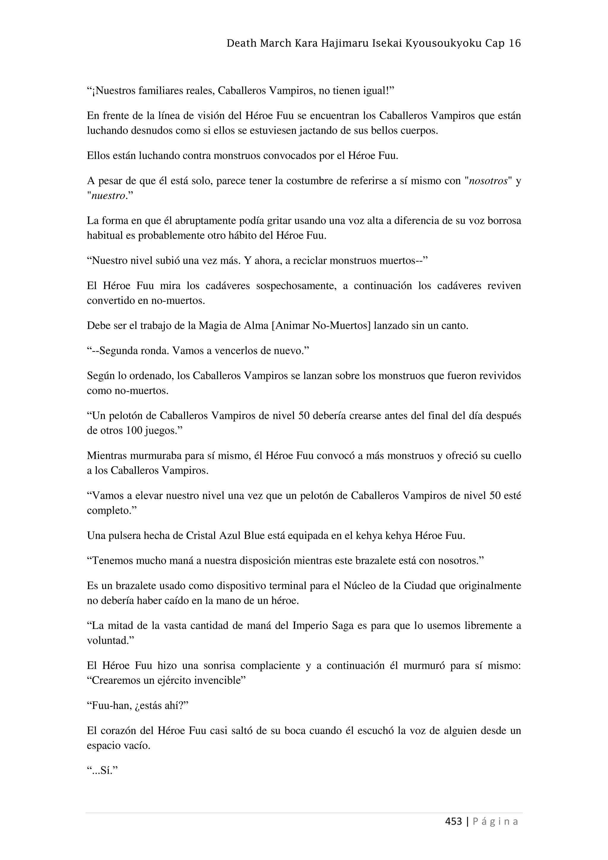 Death March Kara Hajimaru Isekai Kyousoukyoku Cap 16
453 | P á g i n a
“¡Nuestros familiares reales, Caballeros Vampiros, no tienen igual!”
En frente de la línea de visión del Héroe Fuu se encuentran los Caballeros Vampiros que están
luchando desnudos como si ellos se estuviesen jactando de sus bellos cuerpos.
Ellos están luchando contra monstruos convocados por el Héroe Fuu.
A pesar de que él está solo, parece tener la costumbre de referirse a sí mismo con "nosotros" y
"nuestro.”
La forma en que él abruptamente podía gritar usando una voz alta a diferencia de su voz borrosa
habitual es probablemente otro hábito del Héroe Fuu.
“Nuestro nivel subió una vez más. Y ahora, a reciclar monstruos muertos--”
El Héroe Fuu mira los cadáveres sospechosamente, a continuación los cadáveres reviven
convertido en no-muertos.
Debe ser el trabajo de la Magia de Alma [Animar No-Muertos] lanzado sin un canto.
“--Segunda ronda. Vamos a vencerlos de nuevo.”
Según lo ordenado, los Caballeros Vampiros se lanzan sobre los monstruos que fueron revividos
como no-muertos.
“Un pelotón de Caballeros Vampiros de nivel 50 debería crearse antes del final del día después
de otros 100 juegos.”
Mientras murmuraba para sí mismo, él Héroe Fuu convocó a más monstruos y ofreció su cuello
a los Caballeros Vampiros.
“Vamos a elevar nuestro nivel una vez que un pelotón de Caballeros Vampiros de nivel 50 esté
completo.”
Una pulsera hecha de Cristal Azul Blue está equipada en el kehya kehya Héroe Fuu.
“Tenemos mucho maná a nuestra disposición mientras este brazalete está con nosotros.”
Es un brazalete usado como dispositivo terminal para el Núcleo de la Ciudad que originalmente
no debería haber caído en la mano de un héroe.
“La mitad de la vasta cantidad de maná del Imperio Saga es para que lo usemos libremente a
voluntad.”
El Héroe Fuu hizo una sonrisa complaciente y a continuación él murmuró para sí mismo:
“Crearemos un ejército invencible”
“Fuu-han, ¿estás ahí?”
El corazón del Héroe Fuu casi saltó de su boca cuando él escuchó la voz de alguien desde un
espacio vacío.
“...Sí.”
 