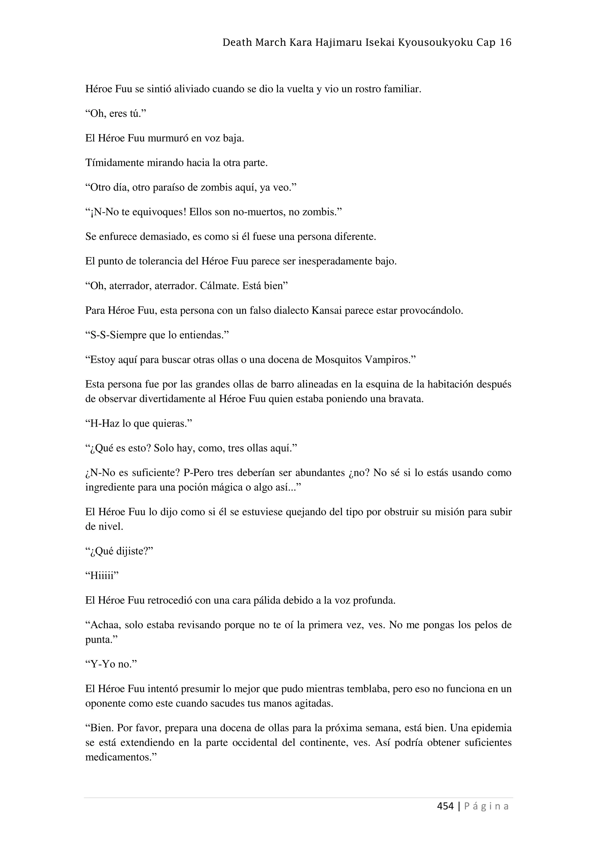 Death March Kara Hajimaru Isekai Kyousoukyoku Cap 16
454 | P á g i n a
Héroe Fuu se sintió aliviado cuando se dio la vuelta y vio un rostro familiar.
“Oh, eres tú.”
El Héroe Fuu murmuró en voz baja.
Tímidamente mirando hacia la otra parte.
“Otro día, otro paraíso de zombis aquí, ya veo.”
“¡N-No te equivoques! Ellos son no-muertos, no zombis.”
Se enfurece demasiado, es como si él fuese una persona diferente.
El punto de tolerancia del Héroe Fuu parece ser inesperadamente bajo.
“Oh, aterrador, aterrador. Cálmate. Está bien”
Para Héroe Fuu, esta persona con un falso dialecto Kansai parece estar provocándolo.
“S-S-Siempre que lo entiendas.”
“Estoy aquí para buscar otras ollas o una docena de Mosquitos Vampiros.”
Esta persona fue por las grandes ollas de barro alineadas en la esquina de la habitación después
de observar divertidamente al Héroe Fuu quien estaba poniendo una bravata.
“H-Haz lo que quieras.”
“¿Qué es esto? Solo hay, como, tres ollas aquí.”
¿N-No es suficiente? P-Pero tres deberían ser abundantes ¿no? No sé si lo estás usando como
ingrediente para una poción mágica o algo así...”
El Héroe Fuu lo dijo como si él se estuviese quejando del tipo por obstruir su misión para subir
de nivel.
“¿Qué dijiste?”
“Hiiiii”
El Héroe Fuu retrocedió con una cara pálida debido a la voz profunda.
“Achaa, solo estaba revisando porque no te oí la primera vez, ves. No me pongas los pelos de
punta.”
“Y-Yo no.”
El Héroe Fuu intentó presumir lo mejor que pudo mientras temblaba, pero eso no funciona en un
oponente como este cuando sacudes tus manos agitadas.
“Bien. Por favor, prepara una docena de ollas para la próxima semana, está bien. Una epidemia
se está extendiendo en la parte occidental del continente, ves. Así podría obtener suficientes
medicamentos.”
 