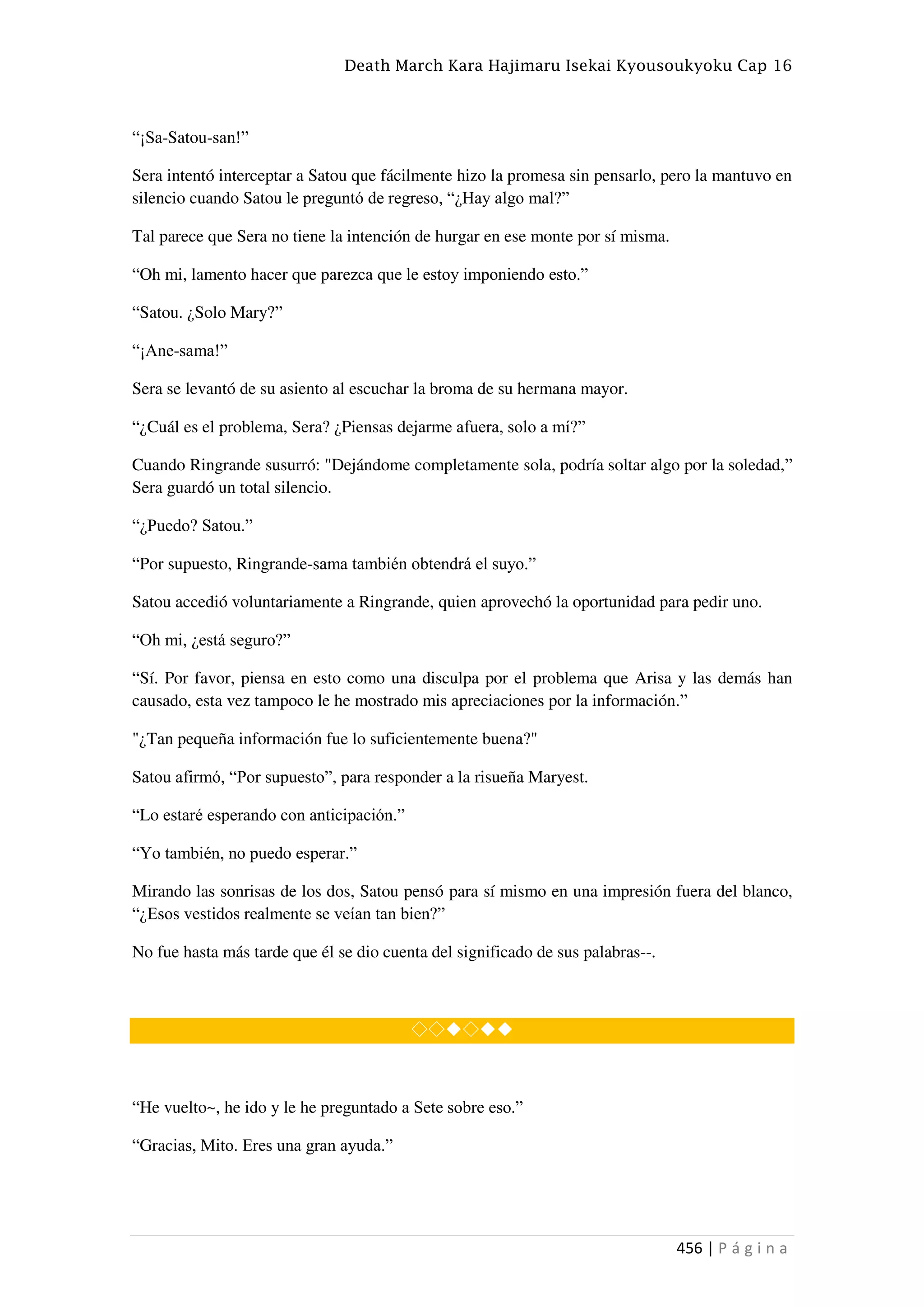 Death March Kara Hajimaru Isekai Kyousoukyoku Cap 16
456 | P á g i n a
“¡Sa-Satou-san!”
Sera intentó interceptar a Satou que fácilmente hizo la promesa sin pensarlo, pero la mantuvo en
silencio cuando Satou le preguntó de regreso, “¿Hay algo mal?”
Tal parece que Sera no tiene la intención de hurgar en ese monte por sí misma.
“Oh mi, lamento hacer que parezca que le estoy imponiendo esto.”
“Satou. ¿Solo Mary?”
“¡Ane-sama!”
Sera se levantó de su asiento al escuchar la broma de su hermana mayor.
“¿Cuál es el problema, Sera? ¿Piensas dejarme afuera, solo a mí?”
Cuando Ringrande susurró: "Dejándome completamente sola, podría soltar algo por la soledad,”
Sera guardó un total silencio.
“¿Puedo? Satou.”
“Por supuesto, Ringrande-sama también obtendrá el suyo.”
Satou accedió voluntariamente a Ringrande, quien aprovechó la oportunidad para pedir uno.
“Oh mi, ¿está seguro?”
“Sí. Por favor, piensa en esto como una disculpa por el problema que Arisa y las demás han
causado, esta vez tampoco le he mostrado mis apreciaciones por la información.”
"¿Tan pequeña información fue lo suficientemente buena?"
Satou afirmó, “Por supuesto”, para responder a la risueña Maryest.
“Lo estaré esperando con anticipación.”
“Yo también, no puedo esperar.”
Mirando las sonrisas de los dos, Satou pensó para sí mismo en una impresión fuera del blanco,
“¿Esos vestidos realmente se veían tan bien?”
No fue hasta más tarde que él se dio cuenta del significado de sus palabras--.
◇◇◆◇◆◆
“He vuelto~, he ido y le he preguntado a Sete sobre eso.”
“Gracias, Mito. Eres una gran ayuda.”
 