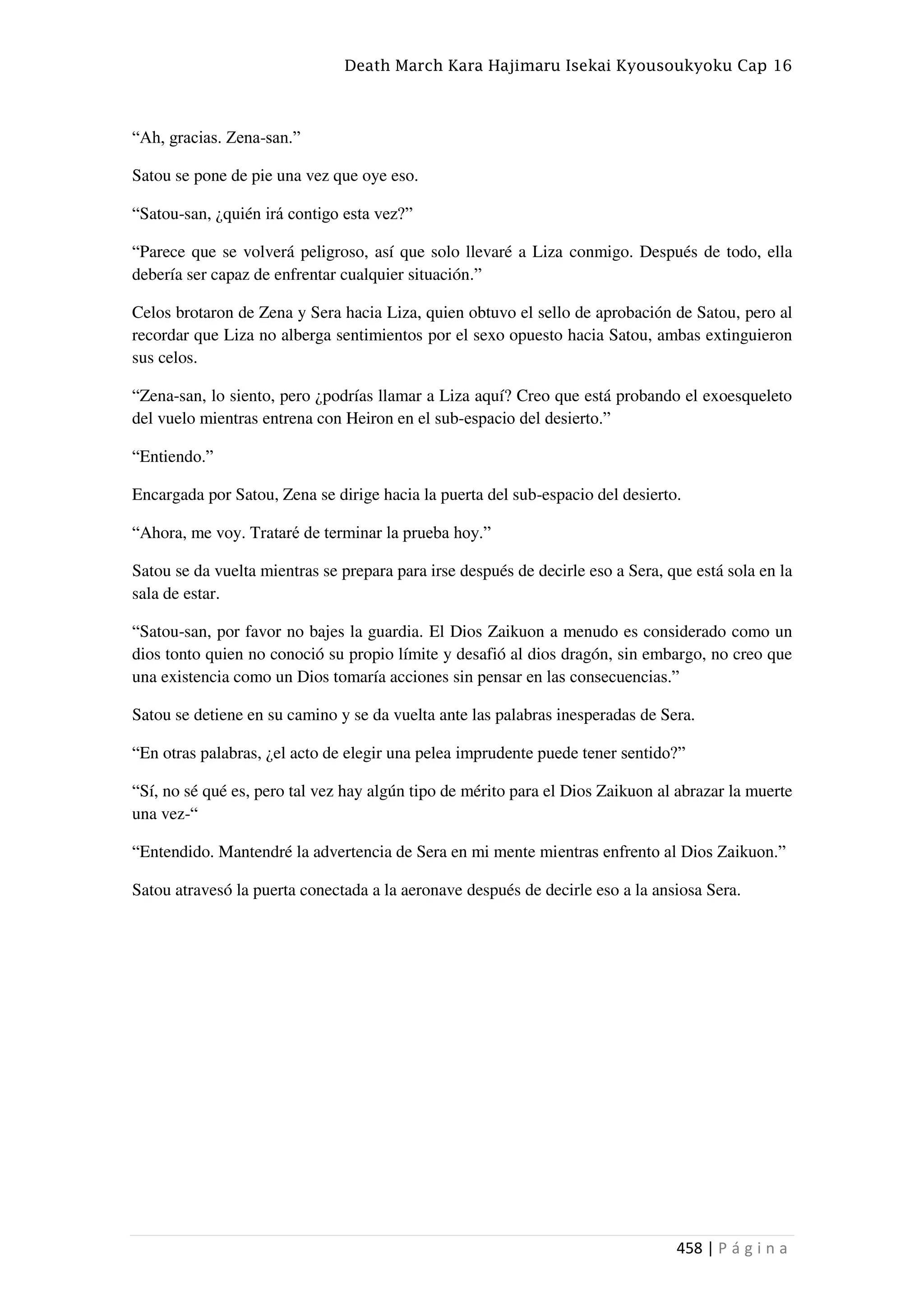 Death March Kara Hajimaru Isekai Kyousoukyoku Cap 16
458 | P á g i n a
“Ah, gracias. Zena-san.”
Satou se pone de pie una vez que oye eso.
“Satou-san, ¿quién irá contigo esta vez?”
“Parece que se volverá peligroso, así que solo llevaré a Liza conmigo. Después de todo, ella
debería ser capaz de enfrentar cualquier situación.”
Celos brotaron de Zena y Sera hacia Liza, quien obtuvo el sello de aprobación de Satou, pero al
recordar que Liza no alberga sentimientos por el sexo opuesto hacia Satou, ambas extinguieron
sus celos.
“Zena-san, lo siento, pero ¿podrías llamar a Liza aquí? Creo que está probando el exoesqueleto
del vuelo mientras entrena con Heiron en el sub-espacio del desierto.”
“Entiendo.”
Encargada por Satou, Zena se dirige hacia la puerta del sub-espacio del desierto.
“Ahora, me voy. Trataré de terminar la prueba hoy.”
Satou se da vuelta mientras se prepara para irse después de decirle eso a Sera, que está sola en la
sala de estar.
“Satou-san, por favor no bajes la guardia. El Dios Zaikuon a menudo es considerado como un
dios tonto quien no conoció su propio límite y desafió al dios dragón, sin embargo, no creo que
una existencia como un Dios tomaría acciones sin pensar en las consecuencias.”
Satou se detiene en su camino y se da vuelta ante las palabras inesperadas de Sera.
“En otras palabras, ¿el acto de elegir una pelea imprudente puede tener sentido?”
“Sí, no sé qué es, pero tal vez hay algún tipo de mérito para el Dios Zaikuon al abrazar la muerte
una vez-“
“Entendido. Mantendré la advertencia de Sera en mi mente mientras enfrento al Dios Zaikuon.”
Satou atravesó la puerta conectada a la aeronave después de decirle eso a la ansiosa Sera.
 