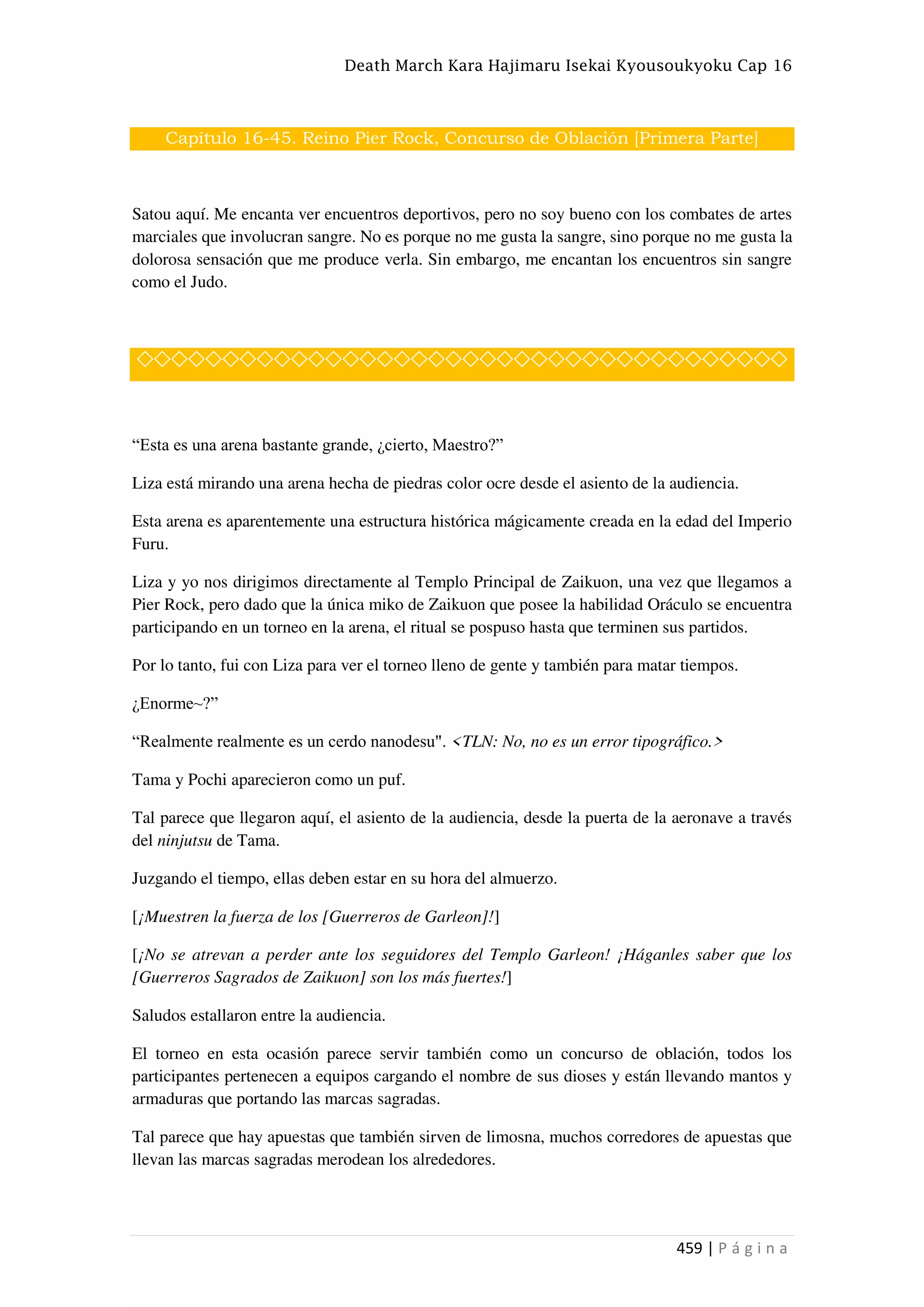 Death March Kara Hajimaru Isekai Kyousoukyoku Cap 16
459 | P á g i n a
Capítulo 16-45. Reino Pier Rock, Concurso de Oblación [Primera Parte]
Satou aquí. Me encanta ver encuentros deportivos, pero no soy bueno con los combates de artes
marciales que involucran sangre. No es porque no me gusta la sangre, sino porque no me gusta la
dolorosa sensación que me produce verla. Sin embargo, me encantan los encuentros sin sangre
como el Judo.
◇◇◇◇◇◇◇◇◇◇◇◇◇◇◇◇◇◇◇◇◇◇◇◇◇◇◇◇◇◇◇◇◇◇◇◇◇◇
“Esta es una arena bastante grande, ¿cierto, Maestro?”
Liza está mirando una arena hecha de piedras color ocre desde el asiento de la audiencia.
Esta arena es aparentemente una estructura histórica mágicamente creada en la edad del Imperio
Furu.
Liza y yo nos dirigimos directamente al Templo Principal de Zaikuon, una vez que llegamos a
Pier Rock, pero dado que la única miko de Zaikuon que posee la habilidad Oráculo se encuentra
participando en un torneo en la arena, el ritual se pospuso hasta que terminen sus partidos.
Por lo tanto, fui con Liza para ver el torneo lleno de gente y también para matar tiempos.
¿Enorme~?”
“Realmente realmente es un cerdo nanodesu". <TLN: No, no es un error tipográfico.>
Tama y Pochi aparecieron como un puf.
Tal parece que llegaron aquí, el asiento de la audiencia, desde la puerta de la aeronave a través
del ninjutsu de Tama.
Juzgando el tiempo, ellas deben estar en su hora del almuerzo.
[¡Muestren la fuerza de los [Guerreros de Garleon]!]
[¡No se atrevan a perder ante los seguidores del Templo Garleon! ¡Háganles saber que los
[Guerreros Sagrados de Zaikuon] son los más fuertes!]
Saludos estallaron entre la audiencia.
El torneo en esta ocasión parece servir también como un concurso de oblación, todos los
participantes pertenecen a equipos cargando el nombre de sus dioses y están llevando mantos y
armaduras que portando las marcas sagradas.
Tal parece que hay apuestas que también sirven de limosna, muchos corredores de apuestas que
llevan las marcas sagradas merodean los alrededores.
 