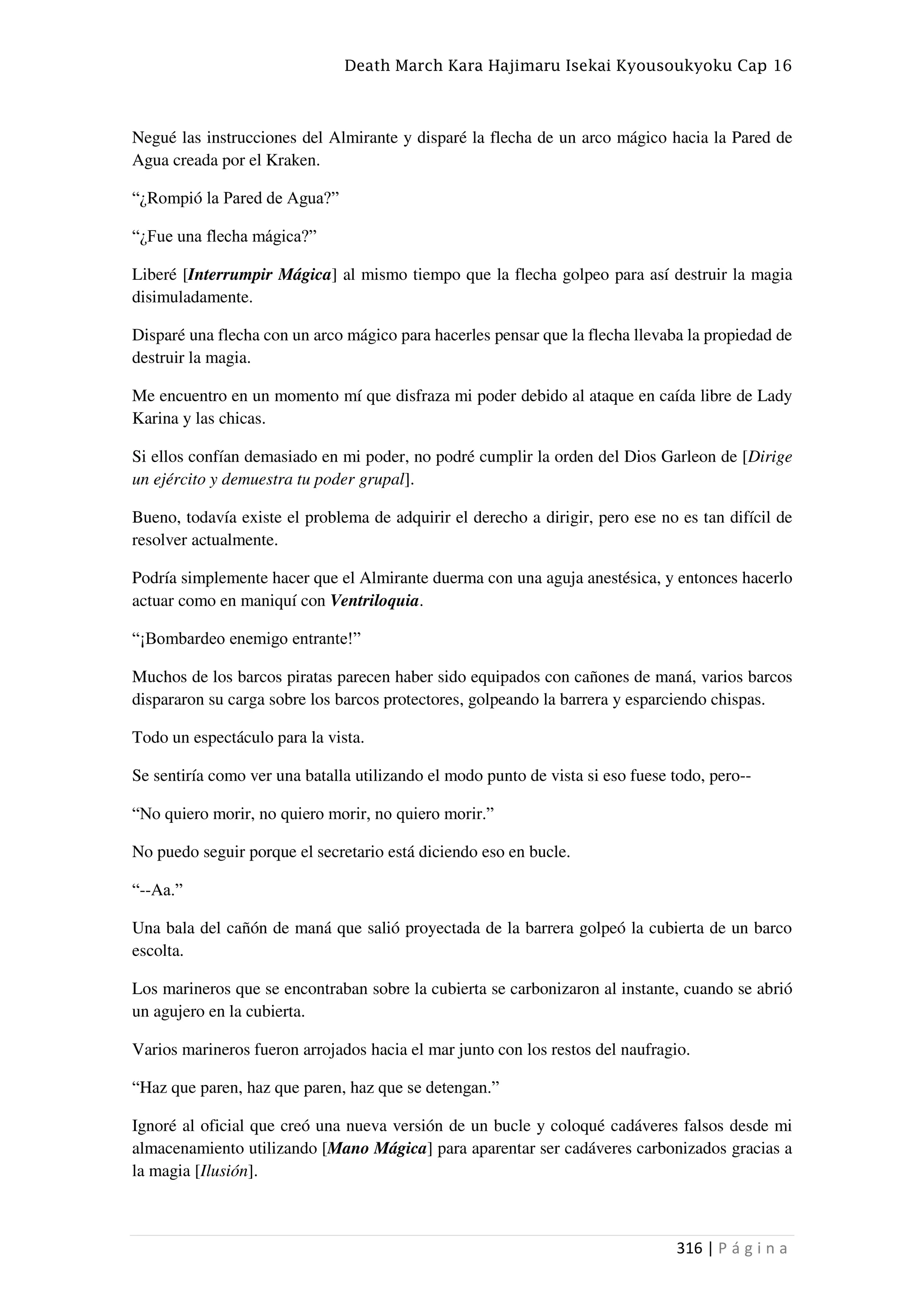 Death March Kara Hajimaru Isekai Kyousoukyoku Cap 16
316 | P á g i n a
Negué las instrucciones del Almirante y disparé la flecha de un arco mágico hacia la Pared de
Agua creada por el Kraken.
“¿Rompió la Pared de Agua?”
“¿Fue una flecha mágica?”
Liberé [Interrumpir Mágica] al mismo tiempo que la flecha golpeo para así destruir la magia
disimuladamente.
Disparé una flecha con un arco mágico para hacerles pensar que la flecha llevaba la propiedad de
destruir la magia.
Me encuentro en un momento mí que disfraza mi poder debido al ataque en caída libre de Lady
Karina y las chicas.
Si ellos confían demasiado en mi poder, no podré cumplir la orden del Dios Garleon de [Dirige
un ejército y demuestra tu poder grupal].
Bueno, todavía existe el problema de adquirir el derecho a dirigir, pero ese no es tan difícil de
resolver actualmente.
Podría simplemente hacer que el Almirante duerma con una aguja anestésica, y entonces hacerlo
actuar como en maniquí con Ventriloquia.
“¡Bombardeo enemigo entrante!”
Muchos de los barcos piratas parecen haber sido equipados con cañones de maná, varios barcos
dispararon su carga sobre los barcos protectores, golpeando la barrera y esparciendo chispas.
Todo un espectáculo para la vista.
Se sentiría como ver una batalla utilizando el modo punto de vista si eso fuese todo, pero--
“No quiero morir, no quiero morir, no quiero morir.”
No puedo seguir porque el secretario está diciendo eso en bucle.
“--Aa.”
Una bala del cañón de maná que salió proyectada de la barrera golpeó la cubierta de un barco
escolta.
Los marineros que se encontraban sobre la cubierta se carbonizaron al instante, cuando se abrió
un agujero en la cubierta.
Varios marineros fueron arrojados hacia el mar junto con los restos del naufragio.
“Haz que paren, haz que paren, haz que se detengan.”
Ignoré al oficial que creó una nueva versión de un bucle y coloqué cadáveres falsos desde mi
almacenamiento utilizando [Mano Mágica] para aparentar ser cadáveres carbonizados gracias a
la magia [Ilusión].
 