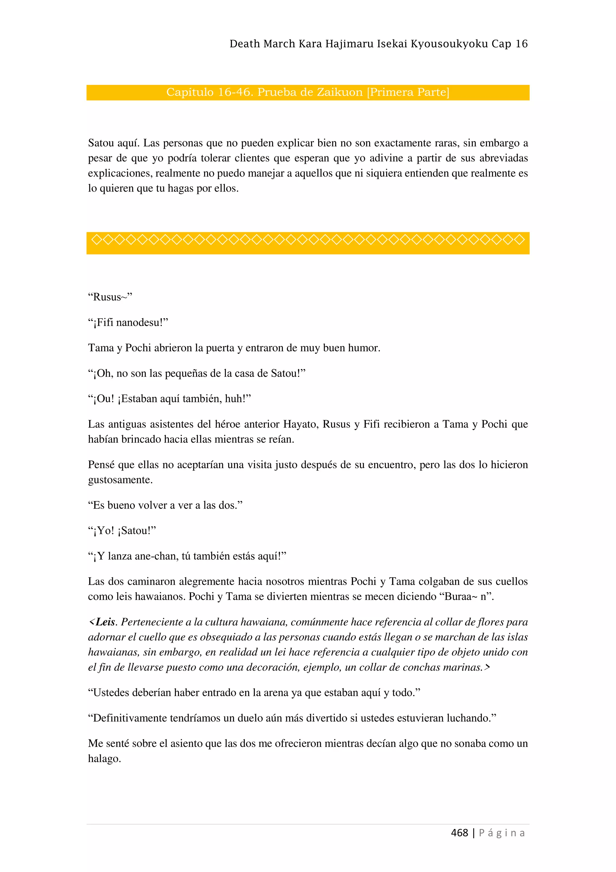 Death March Kara Hajimaru Isekai Kyousoukyoku Cap 16
468 | P á g i n a
Capítulo 16-46. Prueba de Zaikuon [Primera Parte]
Satou aquí. Las personas que no pueden explicar bien no son exactamente raras, sin embargo a
pesar de que yo podría tolerar clientes que esperan que yo adivine a partir de sus abreviadas
explicaciones, realmente no puedo manejar a aquellos que ni siquiera entienden que realmente es
lo quieren que tu hagas por ellos.
◇◇◇◇◇◇◇◇◇◇◇◇◇◇◇◇◇◇◇◇◇◇◇◇◇◇◇◇◇◇◇◇◇◇◇◇◇◇
“Rusus~”
“¡Fifi nanodesu!”
Tama y Pochi abrieron la puerta y entraron de muy buen humor.
“¡Oh, no son las pequeñas de la casa de Satou!”
“¡Ou! ¡Estaban aquí también, huh!”
Las antiguas asistentes del héroe anterior Hayato, Rusus y Fifi recibieron a Tama y Pochi que
habían brincado hacia ellas mientras se reían.
Pensé que ellas no aceptarían una visita justo después de su encuentro, pero las dos lo hicieron
gustosamente.
“Es bueno volver a ver a las dos.”
“¡Yo! ¡Satou!”
“¡Y lanza ane-chan, tú también estás aquí!”
Las dos caminaron alegremente hacia nosotros mientras Pochi y Tama colgaban de sus cuellos
como leis hawaianos. Pochi y Tama se divierten mientras se mecen diciendo “Buraa~ n”.
<Leis. Perteneciente a la cultura hawaiana, comúnmente hace referencia al collar de flores para
adornar el cuello que es obsequiado a las personas cuando estás llegan o se marchan de las islas
hawaianas, sin embargo, en realidad un lei hace referencia a cualquier tipo de objeto unido con
el fin de llevarse puesto como una decoración, ejemplo, un collar de conchas marinas.>
“Ustedes deberían haber entrado en la arena ya que estaban aquí y todo.”
“Definitivamente tendríamos un duelo aún más divertido si ustedes estuvieran luchando.”
Me senté sobre el asiento que las dos me ofrecieron mientras decían algo que no sonaba como un
halago.
 