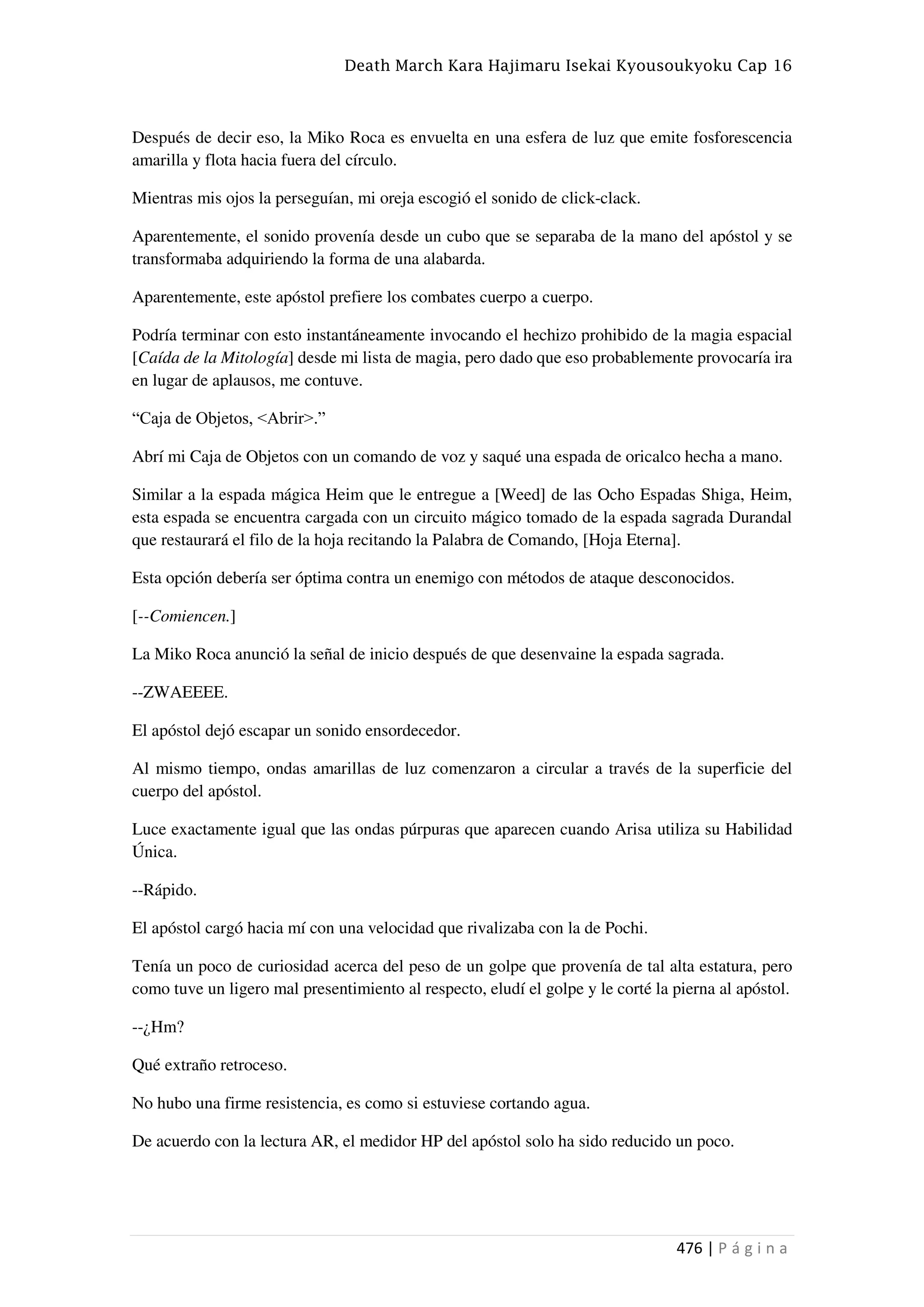 Death March Kara Hajimaru Isekai Kyousoukyoku Cap 16
476 | P á g i n a
Después de decir eso, la Miko Roca es envuelta en una esfera de luz que emite fosforescencia
amarilla y flota hacia fuera del círculo.
Mientras mis ojos la perseguían, mi oreja escogió el sonido de click-clack.
Aparentemente, el sonido provenía desde un cubo que se separaba de la mano del apóstol y se
transformaba adquiriendo la forma de una alabarda.
Aparentemente, este apóstol prefiere los combates cuerpo a cuerpo.
Podría terminar con esto instantáneamente invocando el hechizo prohibido de la magia espacial
[Caída de la Mitología] desde mi lista de magia, pero dado que eso probablemente provocaría ira
en lugar de aplausos, me contuve.
“Caja de Objetos, <Abrir>.”
Abrí mi Caja de Objetos con un comando de voz y saqué una espada de oricalco hecha a mano.
Similar a la espada mágica Heim que le entregue a [Weed] de las Ocho Espadas Shiga, Heim,
esta espada se encuentra cargada con un circuito mágico tomado de la espada sagrada Durandal
que restaurará el filo de la hoja recitando la Palabra de Comando, [Hoja Eterna].
Esta opción debería ser óptima contra un enemigo con métodos de ataque desconocidos.
[--Comiencen.]
La Miko Roca anunció la señal de inicio después de que desenvaine la espada sagrada.
--ZWAEEEE.
El apóstol dejó escapar un sonido ensordecedor.
Al mismo tiempo, ondas amarillas de luz comenzaron a circular a través de la superficie del
cuerpo del apóstol.
Luce exactamente igual que las ondas púrpuras que aparecen cuando Arisa utiliza su Habilidad
Única.
--Rápido.
El apóstol cargó hacia mí con una velocidad que rivalizaba con la de Pochi.
Tenía un poco de curiosidad acerca del peso de un golpe que provenía de tal alta estatura, pero
como tuve un ligero mal presentimiento al respecto, eludí el golpe y le corté la pierna al apóstol.
--¿Hm?
Qué extraño retroceso.
No hubo una firme resistencia, es como si estuviese cortando agua.
De acuerdo con la lectura AR, el medidor HP del apóstol solo ha sido reducido un poco.
 