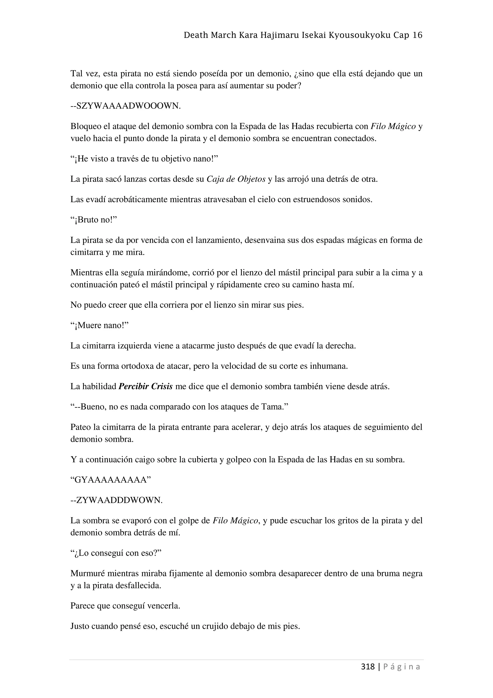 Death March Kara Hajimaru Isekai Kyousoukyoku Cap 16
318 | P á g i n a
Tal vez, esta pirata no está siendo poseída por un demonio, ¿sino que ella está dejando que un
demonio que ella controla la posea para así aumentar su poder?
--SZYWAAAADWOOOWN.
Bloqueo el ataque del demonio sombra con la Espada de las Hadas recubierta con Filo Mágico y
vuelo hacia el punto donde la pirata y el demonio sombra se encuentran conectados.
“¡He visto a través de tu objetivo nano!”
La pirata sacó lanzas cortas desde su Caja de Objetos y las arrojó una detrás de otra.
Las evadí acrobáticamente mientras atravesaban el cielo con estruendosos sonidos.
“¡Bruto no!”
La pirata se da por vencida con el lanzamiento, desenvaina sus dos espadas mágicas en forma de
cimitarra y me mira.
Mientras ella seguía mirándome, corrió por el lienzo del mástil principal para subir a la cima y a
continuación pateó el mástil principal y rápidamente creo su camino hasta mí.
No puedo creer que ella corriera por el lienzo sin mirar sus pies.
“¡Muere nano!”
La cimitarra izquierda viene a atacarme justo después de que evadí la derecha.
Es una forma ortodoxa de atacar, pero la velocidad de su corte es inhumana.
La habilidad Percibir Crisis me dice que el demonio sombra también viene desde atrás.
“--Bueno, no es nada comparado con los ataques de Tama.”
Pateo la cimitarra de la pirata entrante para acelerar, y dejo atrás los ataques de seguimiento del
demonio sombra.
Y a continuación caigo sobre la cubierta y golpeo con la Espada de las Hadas en su sombra.
“GYAAAAAAAAA”
--ZYWAADDDWOWN.
La sombra se evaporó con el golpe de Filo Mágico, y pude escuchar los gritos de la pirata y del
demonio sombra detrás de mí.
“¿Lo conseguí con eso?”
Murmuré mientras miraba fijamente al demonio sombra desaparecer dentro de una bruma negra
y a la pirata desfallecida.
Parece que conseguí vencerla.
Justo cuando pensé eso, escuché un crujido debajo de mis pies.
 