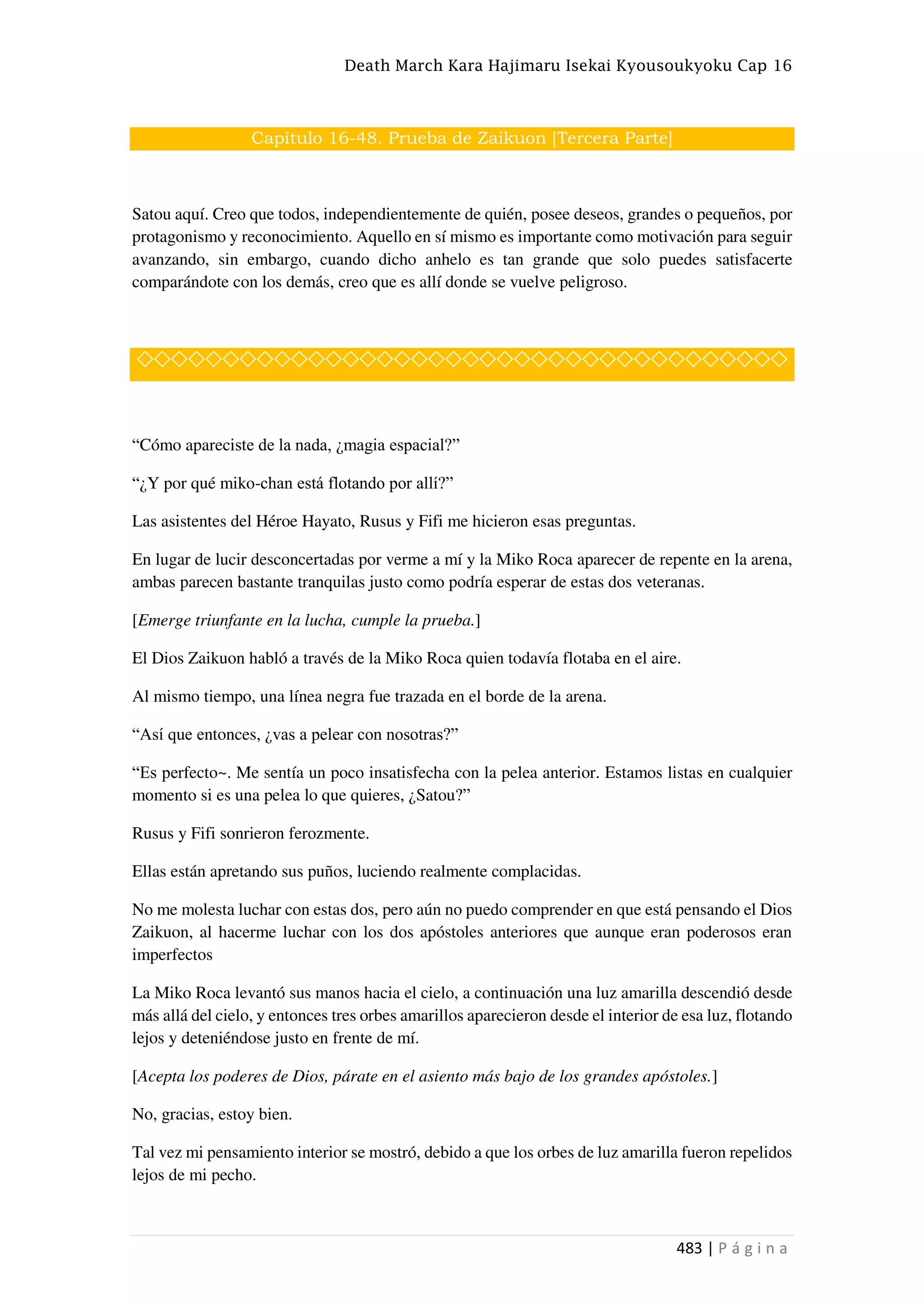 Death March Kara Hajimaru Isekai Kyousoukyoku Cap 16
483 | P á g i n a
Capítulo 16-48. Prueba de Zaikuon [Tercera Parte]
Satou aquí. Creo que todos, independientemente de quién, posee deseos, grandes o pequeños, por
protagonismo y reconocimiento. Aquello en sí mismo es importante como motivación para seguir
avanzando, sin embargo, cuando dicho anhelo es tan grande que solo puedes satisfacerte
comparándote con los demás, creo que es allí donde se vuelve peligroso.
◇◇◇◇◇◇◇◇◇◇◇◇◇◇◇◇◇◇◇◇◇◇◇◇◇◇◇◇◇◇◇◇◇◇◇◇◇◇
“Cómo apareciste de la nada, ¿magia espacial?”
“¿Y por qué miko-chan está flotando por allí?”
Las asistentes del Héroe Hayato, Rusus y Fifi me hicieron esas preguntas.
En lugar de lucir desconcertadas por verme a mí y la Miko Roca aparecer de repente en la arena,
ambas parecen bastante tranquilas justo como podría esperar de estas dos veteranas.
[Emerge triunfante en la lucha, cumple la prueba.]
El Dios Zaikuon habló a través de la Miko Roca quien todavía flotaba en el aire.
Al mismo tiempo, una línea negra fue trazada en el borde de la arena.
“Así que entonces, ¿vas a pelear con nosotras?”
“Es perfecto~. Me sentía un poco insatisfecha con la pelea anterior. Estamos listas en cualquier
momento si es una pelea lo que quieres, ¿Satou?”
Rusus y Fifi sonrieron ferozmente.
Ellas están apretando sus puños, luciendo realmente complacidas.
No me molesta luchar con estas dos, pero aún no puedo comprender en que está pensando el Dios
Zaikuon, al hacerme luchar con los dos apóstoles anteriores que aunque eran poderosos eran
imperfectos
La Miko Roca levantó sus manos hacia el cielo, a continuación una luz amarilla descendió desde
más allá del cielo, y entonces tres orbes amarillos aparecieron desde el interior de esa luz, flotando
lejos y deteniéndose justo en frente de mí.
[Acepta los poderes de Dios, párate en el asiento más bajo de los grandes apóstoles.]
No, gracias, estoy bien.
Tal vez mi pensamiento interior se mostró, debido a que los orbes de luz amarilla fueron repelidos
lejos de mi pecho.
 
