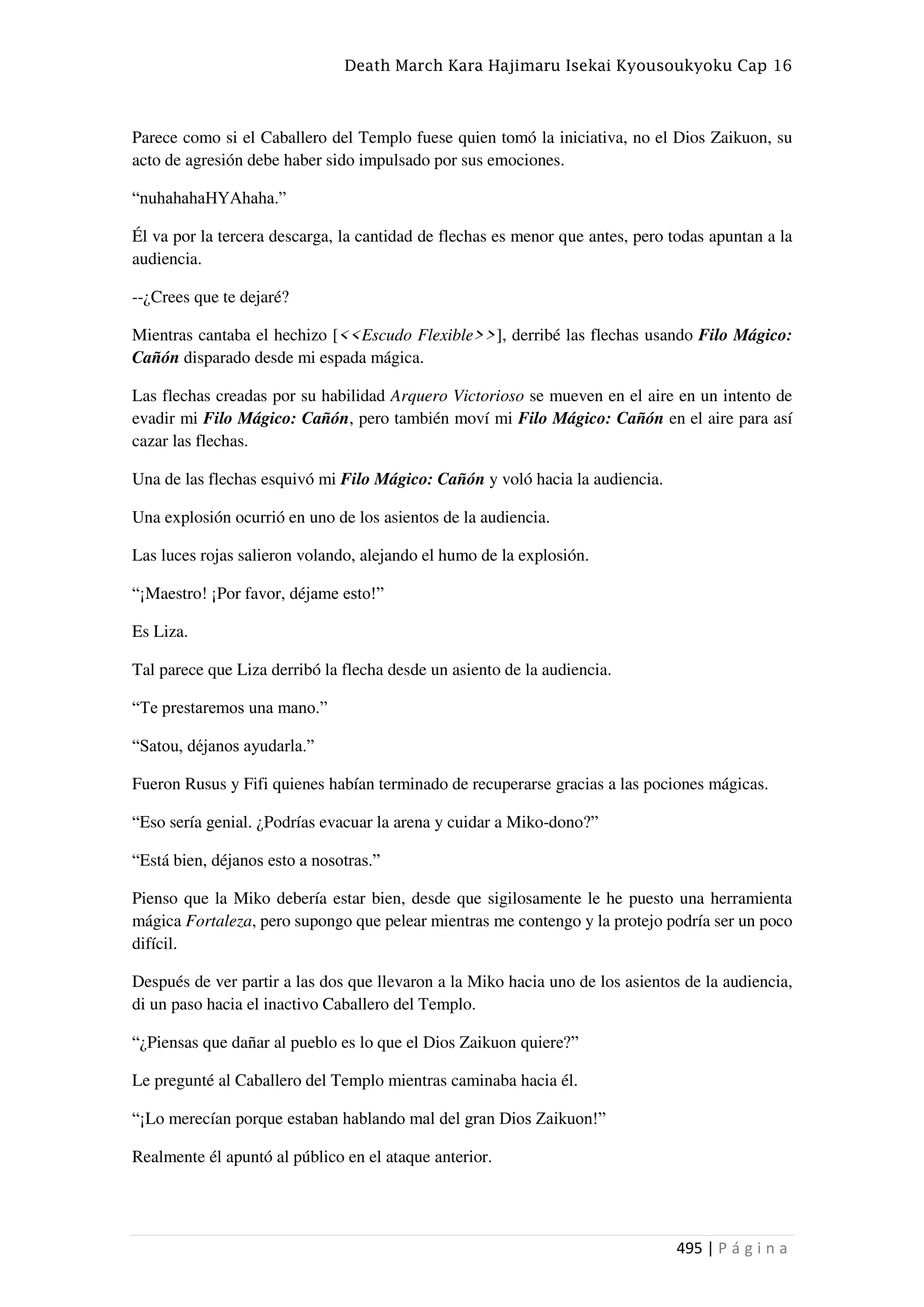 Death March Kara Hajimaru Isekai Kyousoukyoku Cap 16
495 | P á g i n a
Parece como si el Caballero del Templo fuese quien tomó la iniciativa, no el Dios Zaikuon, su
acto de agresión debe haber sido impulsado por sus emociones.
“nuhahahaHYAhaha.”
Él va por la tercera descarga, la cantidad de flechas es menor que antes, pero todas apuntan a la
audiencia.
--¿Crees que te dejaré?
Mientras cantaba el hechizo [<<Escudo Flexible>>], derribé las flechas usando Filo Mágico:
Cañón disparado desde mi espada mágica.
Las flechas creadas por su habilidad Arquero Victorioso se mueven en el aire en un intento de
evadir mi Filo Mágico: Cañón, pero también moví mi Filo Mágico: Cañón en el aire para así
cazar las flechas.
Una de las flechas esquivó mi Filo Mágico: Cañón y voló hacia la audiencia.
Una explosión ocurrió en uno de los asientos de la audiencia.
Las luces rojas salieron volando, alejando el humo de la explosión.
“¡Maestro! ¡Por favor, déjame esto!”
Es Liza.
Tal parece que Liza derribó la flecha desde un asiento de la audiencia.
“Te prestaremos una mano.”
“Satou, déjanos ayudarla.”
Fueron Rusus y Fifi quienes habían terminado de recuperarse gracias a las pociones mágicas.
“Eso sería genial. ¿Podrías evacuar la arena y cuidar a Miko-dono?”
“Está bien, déjanos esto a nosotras.”
Pienso que la Miko debería estar bien, desde que sigilosamente le he puesto una herramienta
mágica Fortaleza, pero supongo que pelear mientras me contengo y la protejo podría ser un poco
difícil.
Después de ver partir a las dos que llevaron a la Miko hacia uno de los asientos de la audiencia,
di un paso hacia el inactivo Caballero del Templo.
“¿Piensas que dañar al pueblo es lo que el Dios Zaikuon quiere?”
Le pregunté al Caballero del Templo mientras caminaba hacia él.
“¡Lo merecían porque estaban hablando mal del gran Dios Zaikuon!”
Realmente él apuntó al público en el ataque anterior.
 