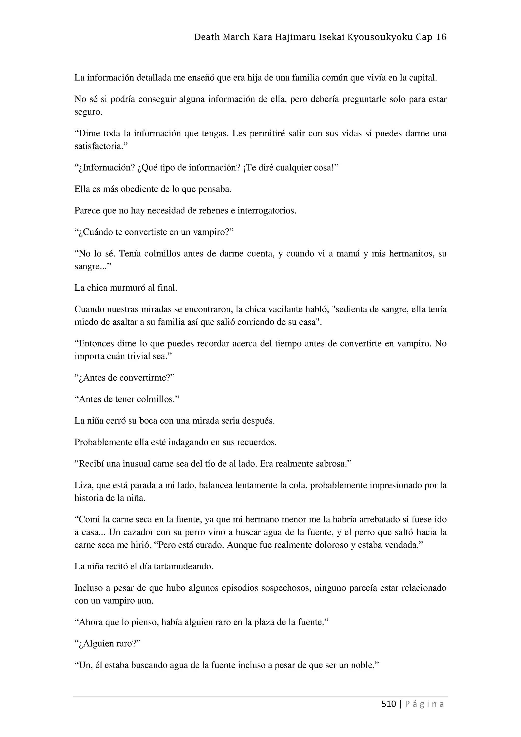 Death March Kara Hajimaru Isekai Kyousoukyoku Cap 16
510 | P á g i n a
La información detallada me enseñó que era hija de una familia común que vivía en la capital.
No sé si podría conseguir alguna información de ella, pero debería preguntarle solo para estar
seguro.
“Dime toda la información que tengas. Les permitiré salir con sus vidas si puedes darme una
satisfactoria.”
“¿Información? ¿Qué tipo de información? ¡Te diré cualquier cosa!”
Ella es más obediente de lo que pensaba.
Parece que no hay necesidad de rehenes e interrogatorios.
“¿Cuándo te convertiste en un vampiro?”
“No lo sé. Tenía colmillos antes de darme cuenta, y cuando vi a mamá y mis hermanitos, su
sangre...”
La chica murmuró al final.
Cuando nuestras miradas se encontraron, la chica vacilante habló, "sedienta de sangre, ella tenía
miedo de asaltar a su familia así que salió corriendo de su casa".
“Entonces dime lo que puedes recordar acerca del tiempo antes de convertirte en vampiro. No
importa cuán trivial sea.”
“¿Antes de convertirme?”
“Antes de tener colmillos.”
La niña cerró su boca con una mirada seria después.
Probablemente ella esté indagando en sus recuerdos.
“Recibí una inusual carne sea del tío de al lado. Era realmente sabrosa.”
Liza, que está parada a mi lado, balancea lentamente la cola, probablemente impresionado por la
historia de la niña.
“Comí la carne seca en la fuente, ya que mi hermano menor me la habría arrebatado si fuese ido
a casa... Un cazador con su perro vino a buscar agua de la fuente, y el perro que saltó hacia la
carne seca me hirió. “Pero está curado. Aunque fue realmente doloroso y estaba vendada.”
La niña recitó el día tartamudeando.
Incluso a pesar de que hubo algunos episodios sospechosos, ninguno parecía estar relacionado
con un vampiro aun.
“Ahora que lo pienso, había alguien raro en la plaza de la fuente.”
“¿Alguien raro?”
“Un, él estaba buscando agua de la fuente incluso a pesar de que ser un noble.”
 