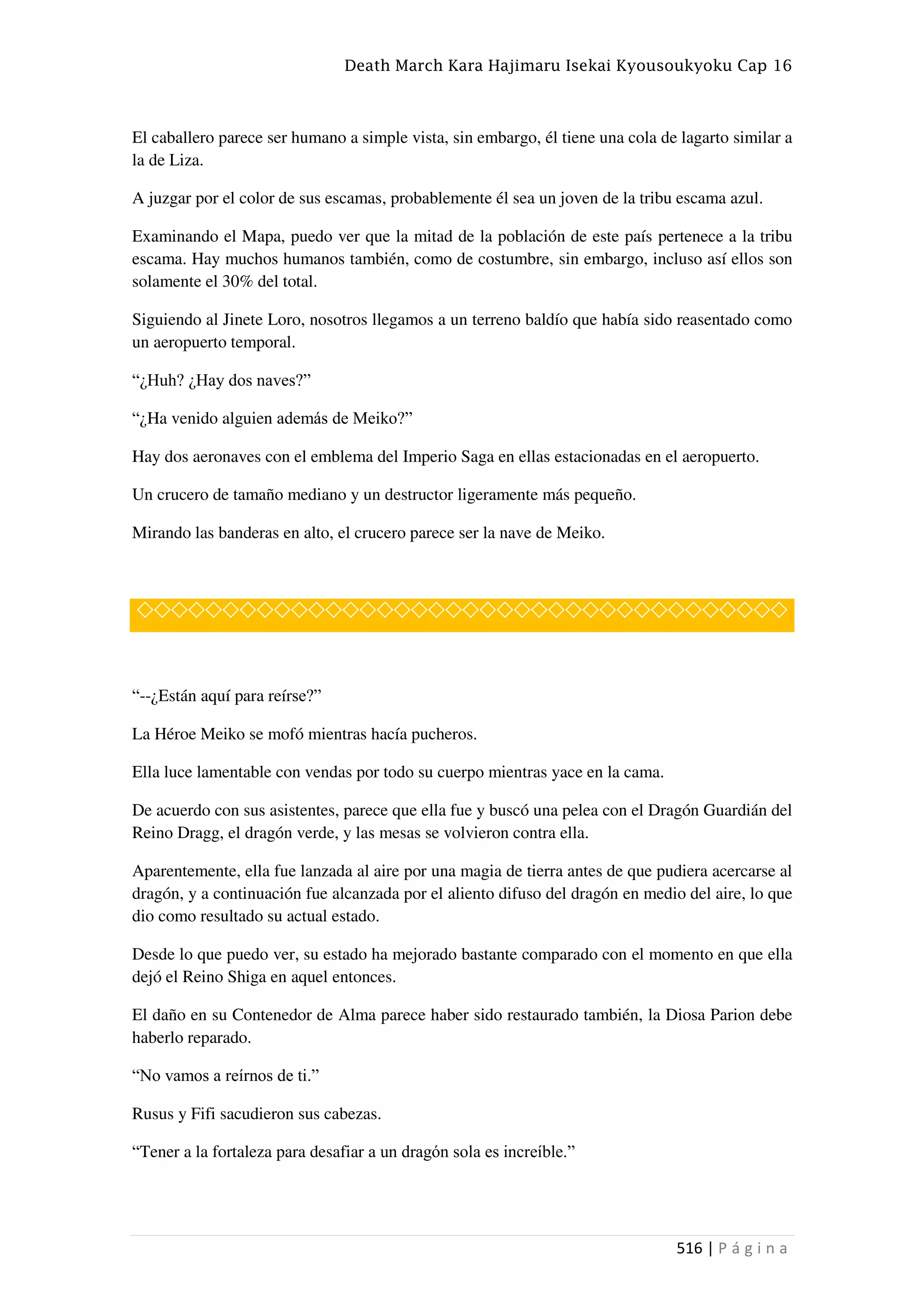 Death March Kara Hajimaru Isekai Kyousoukyoku Cap 16
516 | P á g i n a
El caballero parece ser humano a simple vista, sin embargo, él tiene una cola de lagarto similar a
la de Liza.
A juzgar por el color de sus escamas, probablemente él sea un joven de la tribu escama azul.
Examinando el Mapa, puedo ver que la mitad de la población de este país pertenece a la tribu
escama. Hay muchos humanos también, como de costumbre, sin embargo, incluso así ellos son
solamente el 30% del total.
Siguiendo al Jinete Loro, nosotros llegamos a un terreno baldío que había sido reasentado como
un aeropuerto temporal.
“¿Huh? ¿Hay dos naves?”
“¿Ha venido alguien además de Meiko?”
Hay dos aeronaves con el emblema del Imperio Saga en ellas estacionadas en el aeropuerto.
Un crucero de tamaño mediano y un destructor ligeramente más pequeño.
Mirando las banderas en alto, el crucero parece ser la nave de Meiko.
◇◇◇◇◇◇◇◇◇◇◇◇◇◇◇◇◇◇◇◇◇◇◇◇◇◇◇◇◇◇◇◇◇◇◇◇◇◇
“--¿Están aquí para reírse?”
La Héroe Meiko se mofó mientras hacía pucheros.
Ella luce lamentable con vendas por todo su cuerpo mientras yace en la cama.
De acuerdo con sus asistentes, parece que ella fue y buscó una pelea con el Dragón Guardián del
Reino Dragg, el dragón verde, y las mesas se volvieron contra ella.
Aparentemente, ella fue lanzada al aire por una magia de tierra antes de que pudiera acercarse al
dragón, y a continuación fue alcanzada por el aliento difuso del dragón en medio del aire, lo que
dio como resultado su actual estado.
Desde lo que puedo ver, su estado ha mejorado bastante comparado con el momento en que ella
dejó el Reino Shiga en aquel entonces.
El daño en su Contenedor de Alma parece haber sido restaurado también, la Diosa Parion debe
haberlo reparado.
“No vamos a reírnos de ti.”
Rusus y Fifi sacudieron sus cabezas.
“Tener a la fortaleza para desafiar a un dragón sola es increíble.”
 