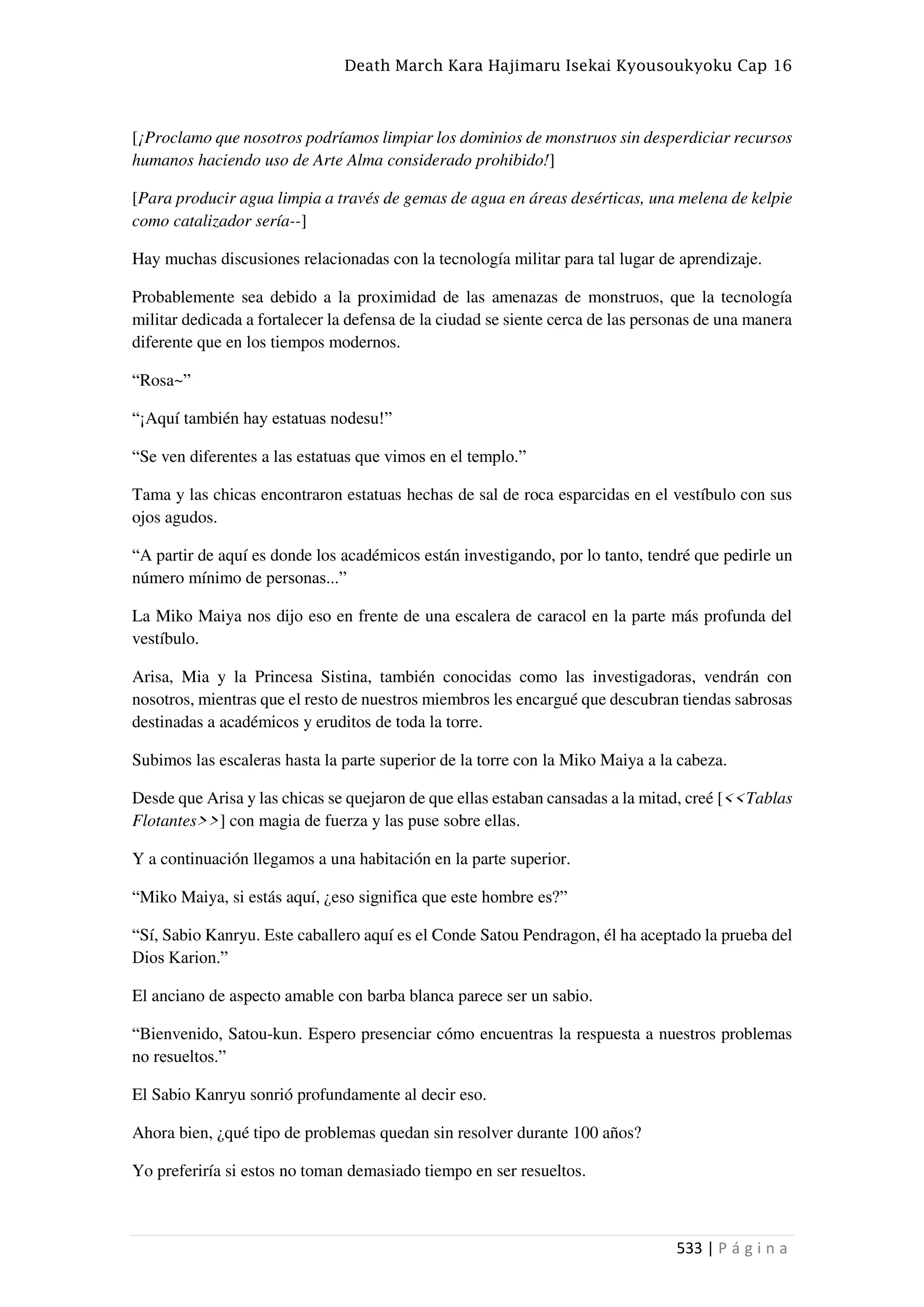 Death March Kara Hajimaru Isekai Kyousoukyoku Cap 16
533 | P á g i n a
[¡Proclamo que nosotros podríamos limpiar los dominios de monstruos sin desperdiciar recursos
humanos haciendo uso de Arte Alma considerado prohibido!]
[Para producir agua limpia a través de gemas de agua en áreas desérticas, una melena de kelpie
como catalizador sería--]
Hay muchas discusiones relacionadas con la tecnología militar para tal lugar de aprendizaje.
Probablemente sea debido a la proximidad de las amenazas de monstruos, que la tecnología
militar dedicada a fortalecer la defensa de la ciudad se siente cerca de las personas de una manera
diferente que en los tiempos modernos.
“Rosa~”
“¡Aquí también hay estatuas nodesu!”
“Se ven diferentes a las estatuas que vimos en el templo.”
Tama y las chicas encontraron estatuas hechas de sal de roca esparcidas en el vestíbulo con sus
ojos agudos.
“A partir de aquí es donde los académicos están investigando, por lo tanto, tendré que pedirle un
número mínimo de personas...”
La Miko Maiya nos dijo eso en frente de una escalera de caracol en la parte más profunda del
vestíbulo.
Arisa, Mia y la Princesa Sistina, también conocidas como las investigadoras, vendrán con
nosotros, mientras que el resto de nuestros miembros les encargué que descubran tiendas sabrosas
destinadas a académicos y eruditos de toda la torre.
Subimos las escaleras hasta la parte superior de la torre con la Miko Maiya a la cabeza.
Desde que Arisa y las chicas se quejaron de que ellas estaban cansadas a la mitad, creé [<<Tablas
Flotantes>>] con magia de fuerza y las puse sobre ellas.
Y a continuación llegamos a una habitación en la parte superior.
“Miko Maiya, si estás aquí, ¿eso significa que este hombre es?”
“Sí, Sabio Kanryu. Este caballero aquí es el Conde Satou Pendragon, él ha aceptado la prueba del
Dios Karion.”
El anciano de aspecto amable con barba blanca parece ser un sabio.
“Bienvenido, Satou-kun. Espero presenciar cómo encuentras la respuesta a nuestros problemas
no resueltos.”
El Sabio Kanryu sonrió profundamente al decir eso.
Ahora bien, ¿qué tipo de problemas quedan sin resolver durante 100 años?
Yo preferiría si estos no toman demasiado tiempo en ser resueltos.
 