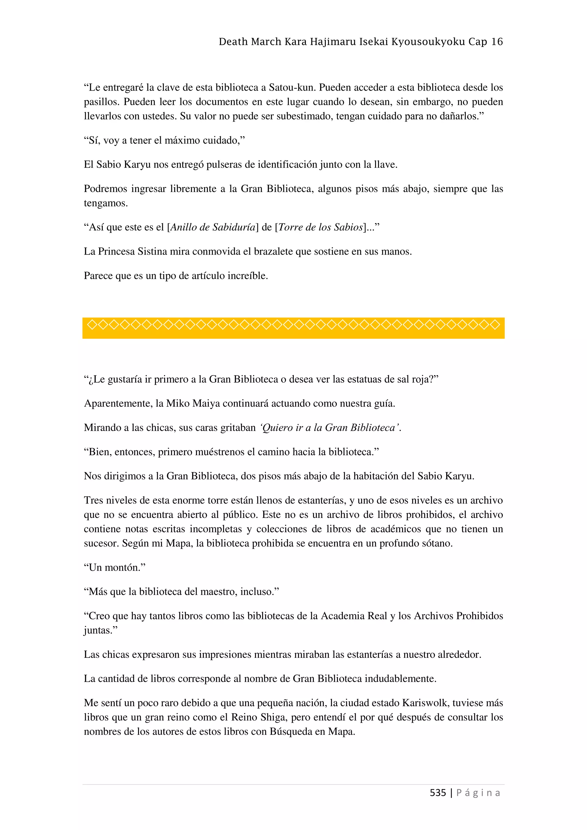 Death March Kara Hajimaru Isekai Kyousoukyoku Cap 16
535 | P á g i n a
“Le entregaré la clave de esta biblioteca a Satou-kun. Pueden acceder a esta biblioteca desde los
pasillos. Pueden leer los documentos en este lugar cuando lo desean, sin embargo, no pueden
llevarlos con ustedes. Su valor no puede ser subestimado, tengan cuidado para no dañarlos.”
“Sí, voy a tener el máximo cuidado,”
El Sabio Karyu nos entregó pulseras de identificación junto con la llave.
Podremos ingresar libremente a la Gran Biblioteca, algunos pisos más abajo, siempre que las
tengamos.
“Así que este es el [Anillo de Sabiduría] de [Torre de los Sabios]...”
La Princesa Sistina mira conmovida el brazalete que sostiene en sus manos.
Parece que es un tipo de artículo increíble.
◇◇◇◇◇◇◇◇◇◇◇◇◇◇◇◇◇◇◇◇◇◇◇◇◇◇◇◇◇◇◇◇◇◇◇◇◇◇
“¿Le gustaría ir primero a la Gran Biblioteca o desea ver las estatuas de sal roja?”
Aparentemente, la Miko Maiya continuará actuando como nuestra guía.
Mirando a las chicas, sus caras gritaban ‘Quiero ir a la Gran Biblioteca’.
“Bien, entonces, primero muéstrenos el camino hacia la biblioteca.”
Nos dirigimos a la Gran Biblioteca, dos pisos más abajo de la habitación del Sabio Karyu.
Tres niveles de esta enorme torre están llenos de estanterías, y uno de esos niveles es un archivo
que no se encuentra abierto al público. Este no es un archivo de libros prohibidos, el archivo
contiene notas escritas incompletas y colecciones de libros de académicos que no tienen un
sucesor. Según mi Mapa, la biblioteca prohibida se encuentra en un profundo sótano.
“Un montón.”
“Más que la biblioteca del maestro, incluso.”
“Creo que hay tantos libros como las bibliotecas de la Academia Real y los Archivos Prohibidos
juntas.”
Las chicas expresaron sus impresiones mientras miraban las estanterías a nuestro alrededor.
La cantidad de libros corresponde al nombre de Gran Biblioteca indudablemente.
Me sentí un poco raro debido a que una pequeña nación, la ciudad estado Kariswolk, tuviese más
libros que un gran reino como el Reino Shiga, pero entendí el por qué después de consultar los
nombres de los autores de estos libros con Búsqueda en Mapa.
 