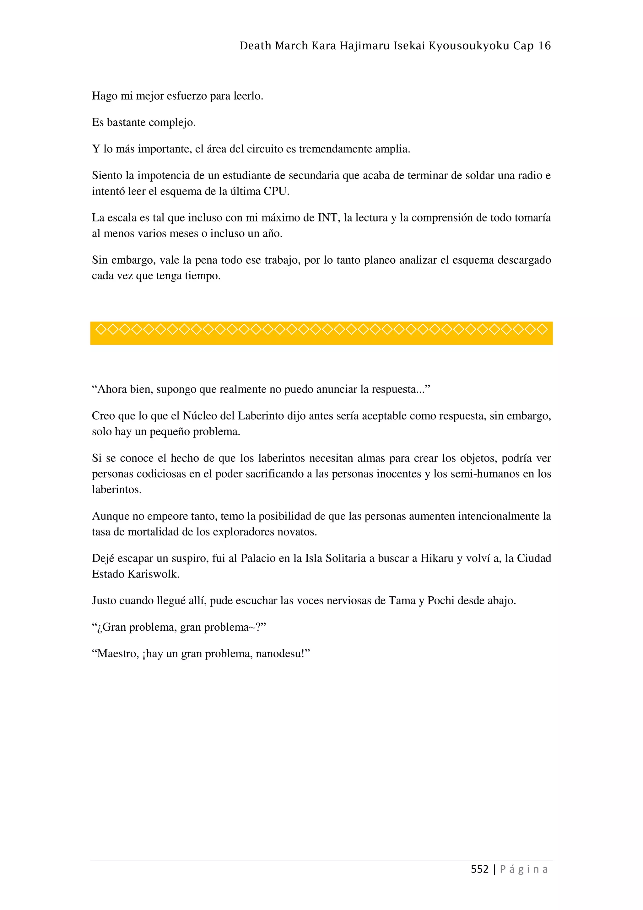 Death March Kara Hajimaru Isekai Kyousoukyoku Cap 16
552 | P á g i n a
Hago mi mejor esfuerzo para leerlo.
Es bastante complejo.
Y lo más importante, el área del circuito es tremendamente amplia.
Siento la impotencia de un estudiante de secundaria que acaba de terminar de soldar una radio e
intentó leer el esquema de la última CPU.
La escala es tal que incluso con mi máximo de INT, la lectura y la comprensión de todo tomaría
al menos varios meses o incluso un año.
Sin embargo, vale la pena todo ese trabajo, por lo tanto planeo analizar el esquema descargado
cada vez que tenga tiempo.
◇◇◇◇◇◇◇◇◇◇◇◇◇◇◇◇◇◇◇◇◇◇◇◇◇◇◇◇◇◇◇◇◇◇◇◇◇◇
“Ahora bien, supongo que realmente no puedo anunciar la respuesta...”
Creo que lo que el Núcleo del Laberinto dijo antes sería aceptable como respuesta, sin embargo,
solo hay un pequeño problema.
Si se conoce el hecho de que los laberintos necesitan almas para crear los objetos, podría ver
personas codiciosas en el poder sacrificando a las personas inocentes y los semi-humanos en los
laberintos.
Aunque no empeore tanto, temo la posibilidad de que las personas aumenten intencionalmente la
tasa de mortalidad de los exploradores novatos.
Dejé escapar un suspiro, fui al Palacio en la Isla Solitaria a buscar a Hikaru y volví a, la Ciudad
Estado Kariswolk.
Justo cuando llegué allí, pude escuchar las voces nerviosas de Tama y Pochi desde abajo.
“¿Gran problema, gran problema~?”
“Maestro, ¡hay un gran problema, nanodesu!”
 