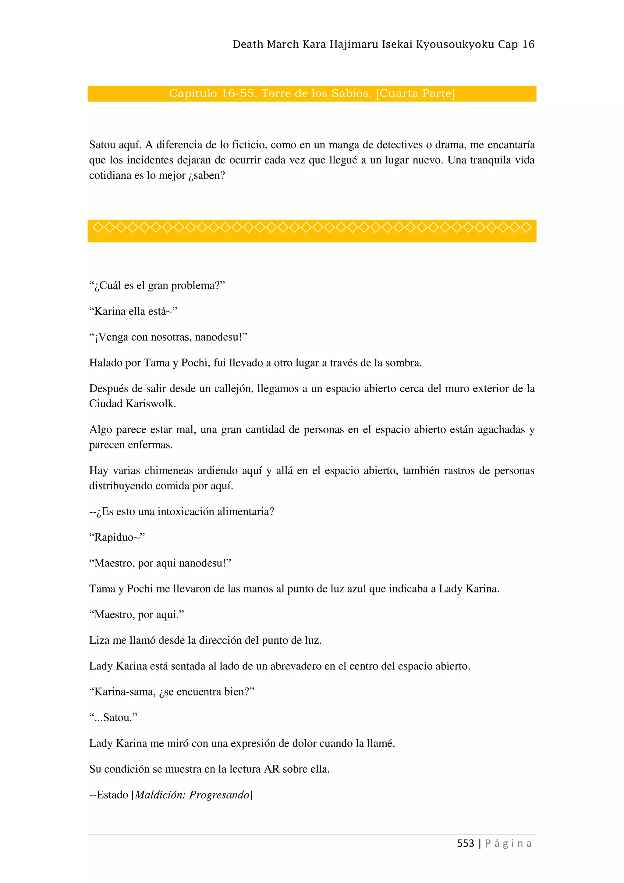 Death March Kara Hajimaru Isekai Kyousoukyoku Cap 16
553 | P á g i n a
Capítulo 16-55. Torre de los Sabios. [Cuarta Parte]
Satou aquí. A diferencia de lo ficticio, como en un manga de detectives o drama, me encantaría
que los incidentes dejaran de ocurrir cada vez que llegué a un lugar nuevo. Una tranquila vida
cotidiana es lo mejor ¿saben?
◇◇◇◇◇◇◇◇◇◇◇◇◇◇◇◇◇◇◇◇◇◇◇◇◇◇◇◇◇◇◇◇◇◇◇◇◇◇
“¿Cuál es el gran problema?”
“Karina ella está~”
“¡Venga con nosotras, nanodesu!”
Halado por Tama y Pochi, fui llevado a otro lugar a través de la sombra.
Después de salir desde un callejón, llegamos a un espacio abierto cerca del muro exterior de la
Ciudad Kariswolk.
Algo parece estar mal, una gran cantidad de personas en el espacio abierto están agachadas y
parecen enfermas.
Hay varias chimeneas ardiendo aquí y allá en el espacio abierto, también rastros de personas
distribuyendo comida por aquí.
--¿Es esto una intoxicación alimentaria?
“Rapiduo~”
“Maestro, por aquí nanodesu!”
Tama y Pochi me llevaron de las manos al punto de luz azul que indicaba a Lady Karina.
“Maestro, por aquí.”
Liza me llamó desde la dirección del punto de luz.
Lady Karina está sentada al lado de un abrevadero en el centro del espacio abierto.
“Karina-sama, ¿se encuentra bien?”
“...Satou.”
Lady Karina me miró con una expresión de dolor cuando la llamé.
Su condición se muestra en la lectura AR sobre ella.
--Estado [Maldición: Progresando]
 
