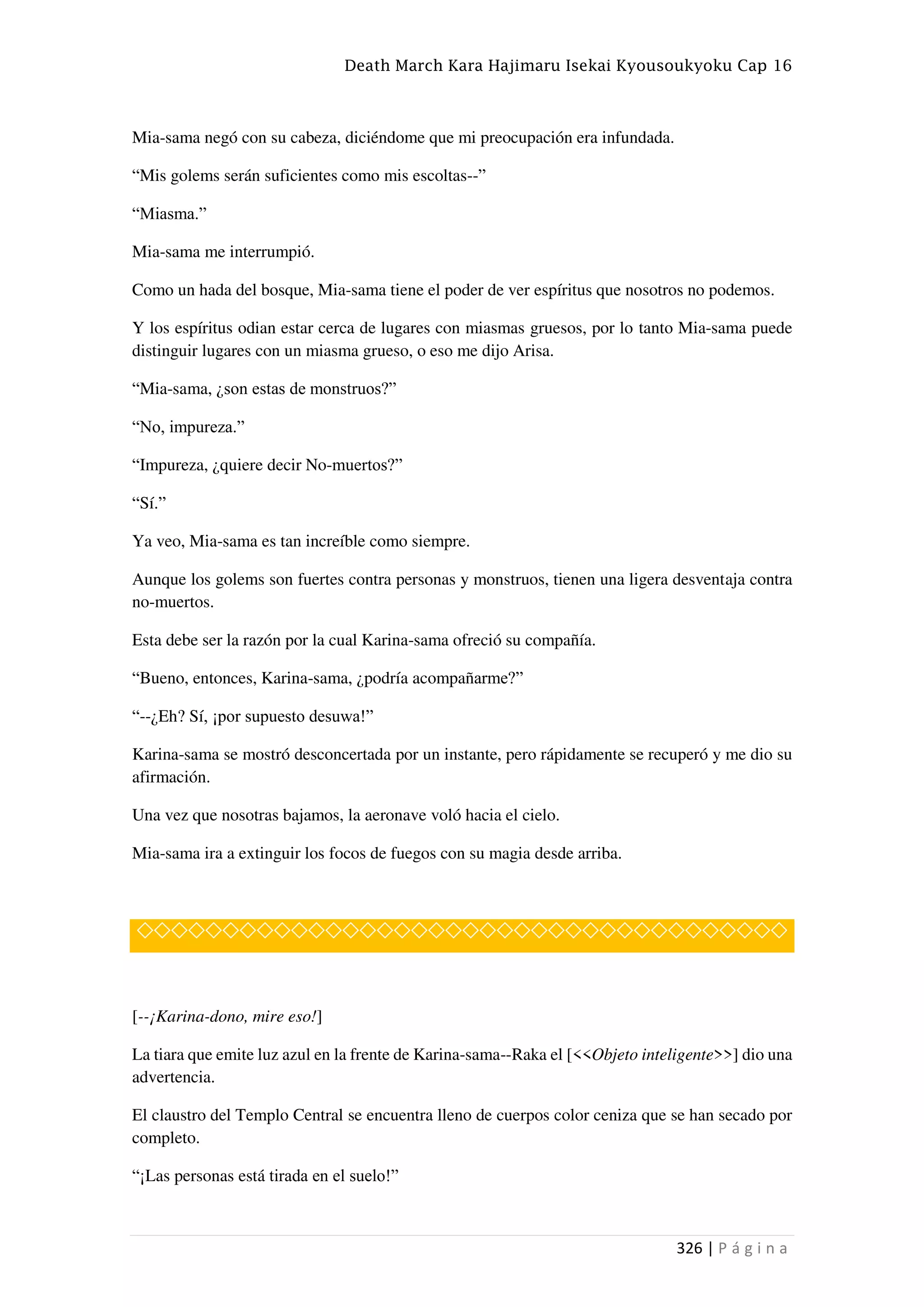 Death March Kara Hajimaru Isekai Kyousoukyoku Cap 16
326 | P á g i n a
Mia-sama negó con su cabeza, diciéndome que mi preocupación era infundada.
“Mis golems serán suficientes como mis escoltas--”
“Miasma.”
Mia-sama me interrumpió.
Como un hada del bosque, Mia-sama tiene el poder de ver espíritus que nosotros no podemos.
Y los espíritus odian estar cerca de lugares con miasmas gruesos, por lo tanto Mia-sama puede
distinguir lugares con un miasma grueso, o eso me dijo Arisa.
“Mia-sama, ¿son estas de monstruos?”
“No, impureza.”
“Impureza, ¿quiere decir No-muertos?”
“Sí.”
Ya veo, Mia-sama es tan increíble como siempre.
Aunque los golems son fuertes contra personas y monstruos, tienen una ligera desventaja contra
no-muertos.
Esta debe ser la razón por la cual Karina-sama ofreció su compañía.
“Bueno, entonces, Karina-sama, ¿podría acompañarme?”
“--¿Eh? Sí, ¡por supuesto desuwa!”
Karina-sama se mostró desconcertada por un instante, pero rápidamente se recuperó y me dio su
afirmación.
Una vez que nosotras bajamos, la aeronave voló hacia el cielo.
Mia-sama ira a extinguir los focos de fuegos con su magia desde arriba.
◇◇◇◇◇◇◇◇◇◇◇◇◇◇◇◇◇◇◇◇◇◇◇◇◇◇◇◇◇◇◇◇◇◇◇◇◇◇
[--¡Karina-dono, mire eso!]
La tiara que emite luz azul en la frente de Karina-sama--Raka el [<<Objeto inteligente>>] dio una
advertencia.
El claustro del Templo Central se encuentra lleno de cuerpos color ceniza que se han secado por
completo.
“¡Las personas está tirada en el suelo!”
 