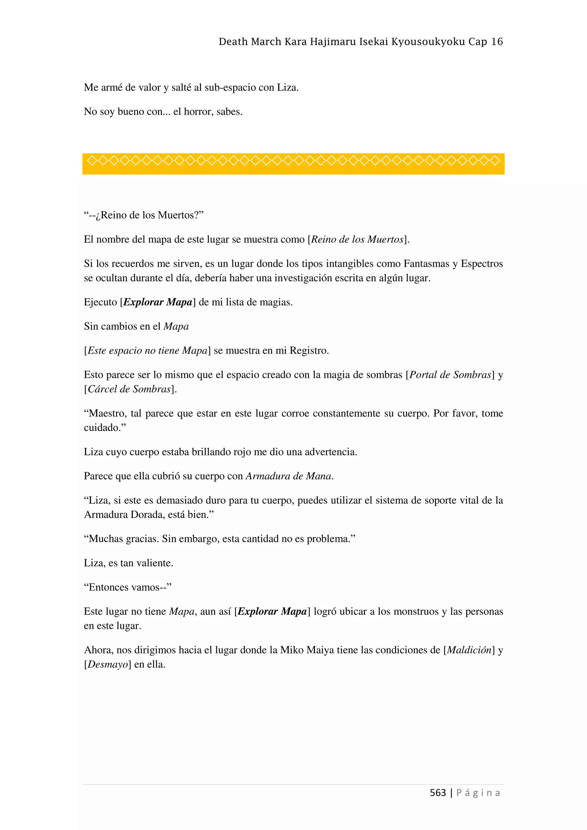 Death March Kara Hajimaru Isekai Kyousoukyoku Cap 16
563 | P á g i n a
Me armé de valor y salté al sub-espacio con Liza.
No soy bueno con... el horror, sabes.
◇◇◇◇◇◇◇◇◇◇◇◇◇◇◇◇◇◇◇◇◇◇◇◇◇◇◇◇◇◇◇◇◇◇◇◇◇◇
“--¿Reino de los Muertos?”
El nombre del mapa de este lugar se muestra como [Reino de los Muertos].
Si los recuerdos me sirven, es un lugar donde los tipos intangibles como Fantasmas y Espectros
se ocultan durante el día, debería haber una investigación escrita en algún lugar.
Ejecuto [Explorar Mapa] de mi lista de magias.
Sin cambios en el Mapa
[Este espacio no tiene Mapa] se muestra en mi Registro.
Esto parece ser lo mismo que el espacio creado con la magia de sombras [Portal de Sombras] y
[Cárcel de Sombras].
“Maestro, tal parece que estar en este lugar corroe constantemente su cuerpo. Por favor, tome
cuidado.”
Liza cuyo cuerpo estaba brillando rojo me dio una advertencia.
Parece que ella cubrió su cuerpo con Armadura de Mana.
“Liza, si este es demasiado duro para tu cuerpo, puedes utilizar el sistema de soporte vital de la
Armadura Dorada, está bien.”
“Muchas gracias. Sin embargo, esta cantidad no es problema.”
Liza, es tan valiente.
“Entonces vamos--”
Este lugar no tiene Mapa, aun así [Explorar Mapa] logró ubicar a los monstruos y las personas
en este lugar.
Ahora, nos dirigimos hacia el lugar donde la Miko Maiya tiene las condiciones de [Maldición] y
[Desmayo] en ella.
 