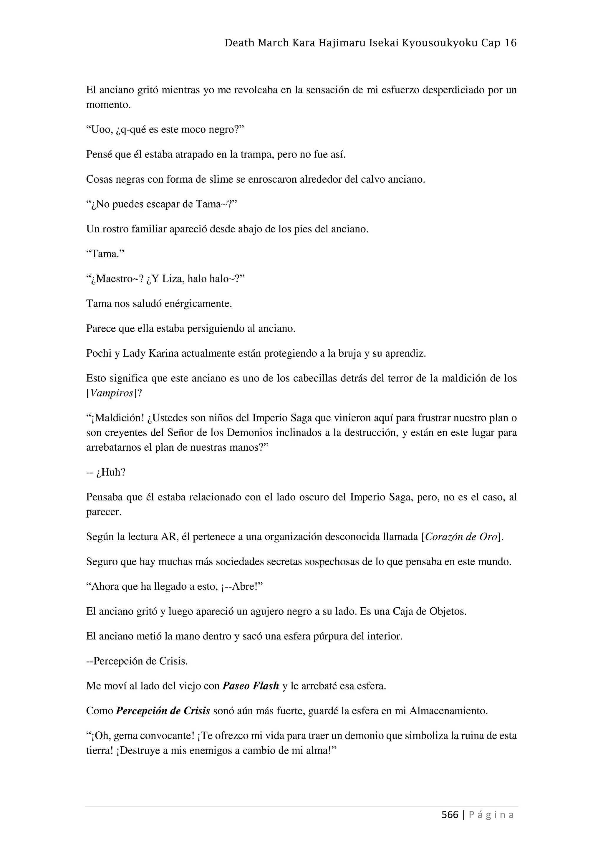 Death March Kara Hajimaru Isekai Kyousoukyoku Cap 16
566 | P á g i n a
El anciano gritó mientras yo me revolcaba en la sensación de mi esfuerzo desperdiciado por un
momento.
“Uoo, ¿q-qué es este moco negro?”
Pensé que él estaba atrapado en la trampa, pero no fue así.
Cosas negras con forma de slime se enroscaron alrededor del calvo anciano.
“¿No puedes escapar de Tama~?”
Un rostro familiar apareció desde abajo de los pies del anciano.
“Tama.”
“¿Maestro~? ¿Y Liza, halo halo~?”
Tama nos saludó enérgicamente.
Parece que ella estaba persiguiendo al anciano.
Pochi y Lady Karina actualmente están protegiendo a la bruja y su aprendiz.
Esto significa que este anciano es uno de los cabecillas detrás del terror de la maldición de los
[Vampiros]?
“¡Maldición! ¿Ustedes son niños del Imperio Saga que vinieron aquí para frustrar nuestro plan o
son creyentes del Señor de los Demonios inclinados a la destrucción, y están en este lugar para
arrebatarnos el plan de nuestras manos?”
-- ¿Huh?
Pensaba que él estaba relacionado con el lado oscuro del Imperio Saga, pero, no es el caso, al
parecer.
Según la lectura AR, él pertenece a una organización desconocida llamada [Corazón de Oro].
Seguro que hay muchas más sociedades secretas sospechosas de lo que pensaba en este mundo.
“Ahora que ha llegado a esto, ¡--Abre!”
El anciano gritó y luego apareció un agujero negro a su lado. Es una Caja de Objetos.
El anciano metió la mano dentro y sacó una esfera púrpura del interior.
--Percepción de Crisis.
Me moví al lado del viejo con Paseo Flash y le arrebaté esa esfera.
Como Percepción de Crisis sonó aún más fuerte, guardé la esfera en mi Almacenamiento.
“¡Oh, gema convocante! ¡Te ofrezco mi vida para traer un demonio que simboliza la ruina de esta
tierra! ¡Destruye a mis enemigos a cambio de mi alma!”
 