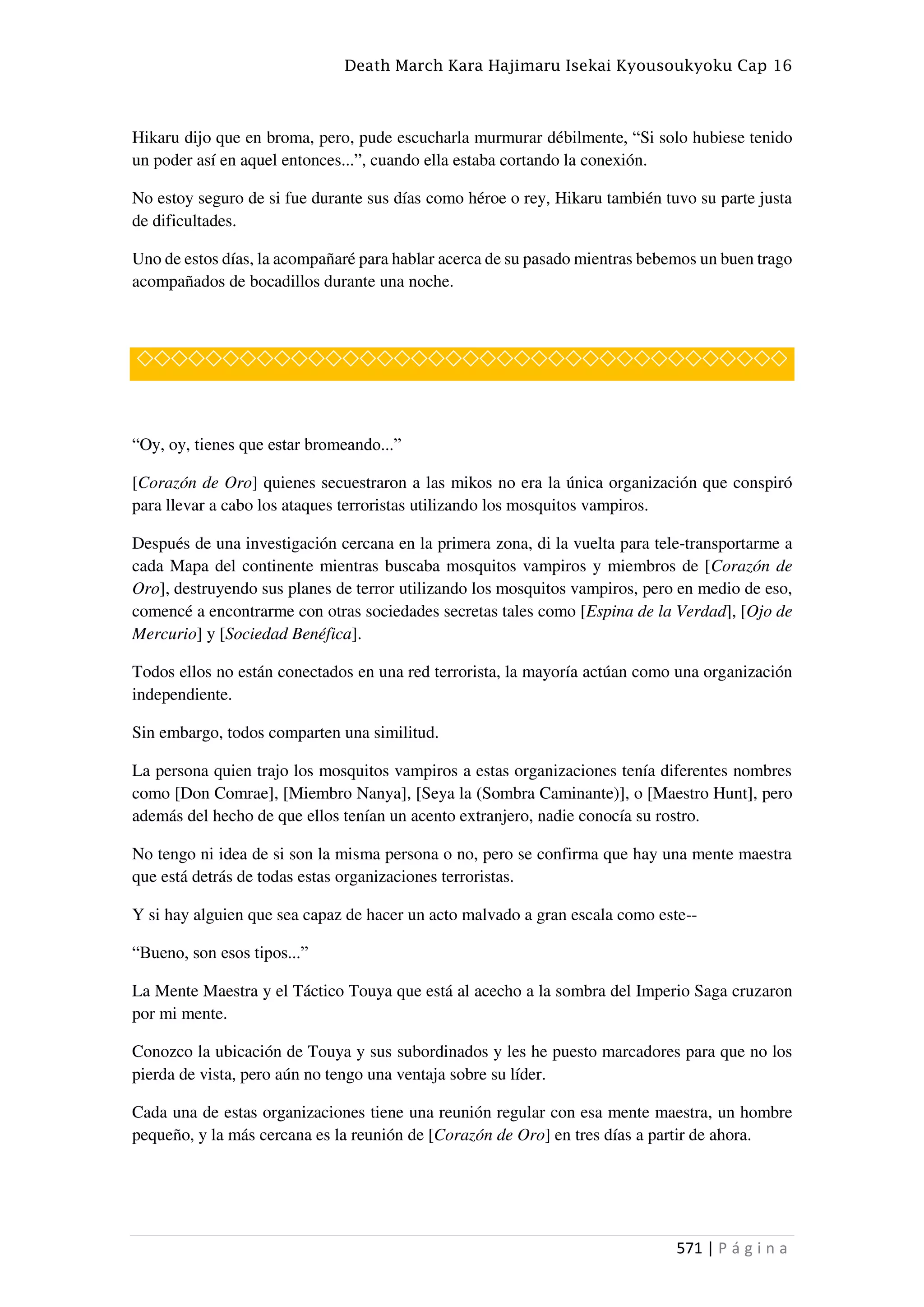 Death March Kara Hajimaru Isekai Kyousoukyoku Cap 16
571 | P á g i n a
Hikaru dijo que en broma, pero, pude escucharla murmurar débilmente, “Si solo hubiese tenido
un poder así en aquel entonces...”, cuando ella estaba cortando la conexión.
No estoy seguro de si fue durante sus días como héroe o rey, Hikaru también tuvo su parte justa
de dificultades.
Uno de estos días, la acompañaré para hablar acerca de su pasado mientras bebemos un buen trago
acompañados de bocadillos durante una noche.
◇◇◇◇◇◇◇◇◇◇◇◇◇◇◇◇◇◇◇◇◇◇◇◇◇◇◇◇◇◇◇◇◇◇◇◇◇◇
“Oy, oy, tienes que estar bromeando...”
[Corazón de Oro] quienes secuestraron a las mikos no era la única organización que conspiró
para llevar a cabo los ataques terroristas utilizando los mosquitos vampiros.
Después de una investigación cercana en la primera zona, di la vuelta para tele-transportarme a
cada Mapa del continente mientras buscaba mosquitos vampiros y miembros de [Corazón de
Oro], destruyendo sus planes de terror utilizando los mosquitos vampiros, pero en medio de eso,
comencé a encontrarme con otras sociedades secretas tales como [Espina de la Verdad], [Ojo de
Mercurio] y [Sociedad Benéfica].
Todos ellos no están conectados en una red terrorista, la mayoría actúan como una organización
independiente.
Sin embargo, todos comparten una similitud.
La persona quien trajo los mosquitos vampiros a estas organizaciones tenía diferentes nombres
como [Don Comrae], [Miembro Nanya], [Seya la (Sombra Caminante)], o [Maestro Hunt], pero
además del hecho de que ellos tenían un acento extranjero, nadie conocía su rostro.
No tengo ni idea de si son la misma persona o no, pero se confirma que hay una mente maestra
que está detrás de todas estas organizaciones terroristas.
Y si hay alguien que sea capaz de hacer un acto malvado a gran escala como este--
“Bueno, son esos tipos...”
La Mente Maestra y el Táctico Touya que está al acecho a la sombra del Imperio Saga cruzaron
por mi mente.
Conozco la ubicación de Touya y sus subordinados y les he puesto marcadores para que no los
pierda de vista, pero aún no tengo una ventaja sobre su líder.
Cada una de estas organizaciones tiene una reunión regular con esa mente maestra, un hombre
pequeño, y la más cercana es la reunión de [Corazón de Oro] en tres días a partir de ahora.
 