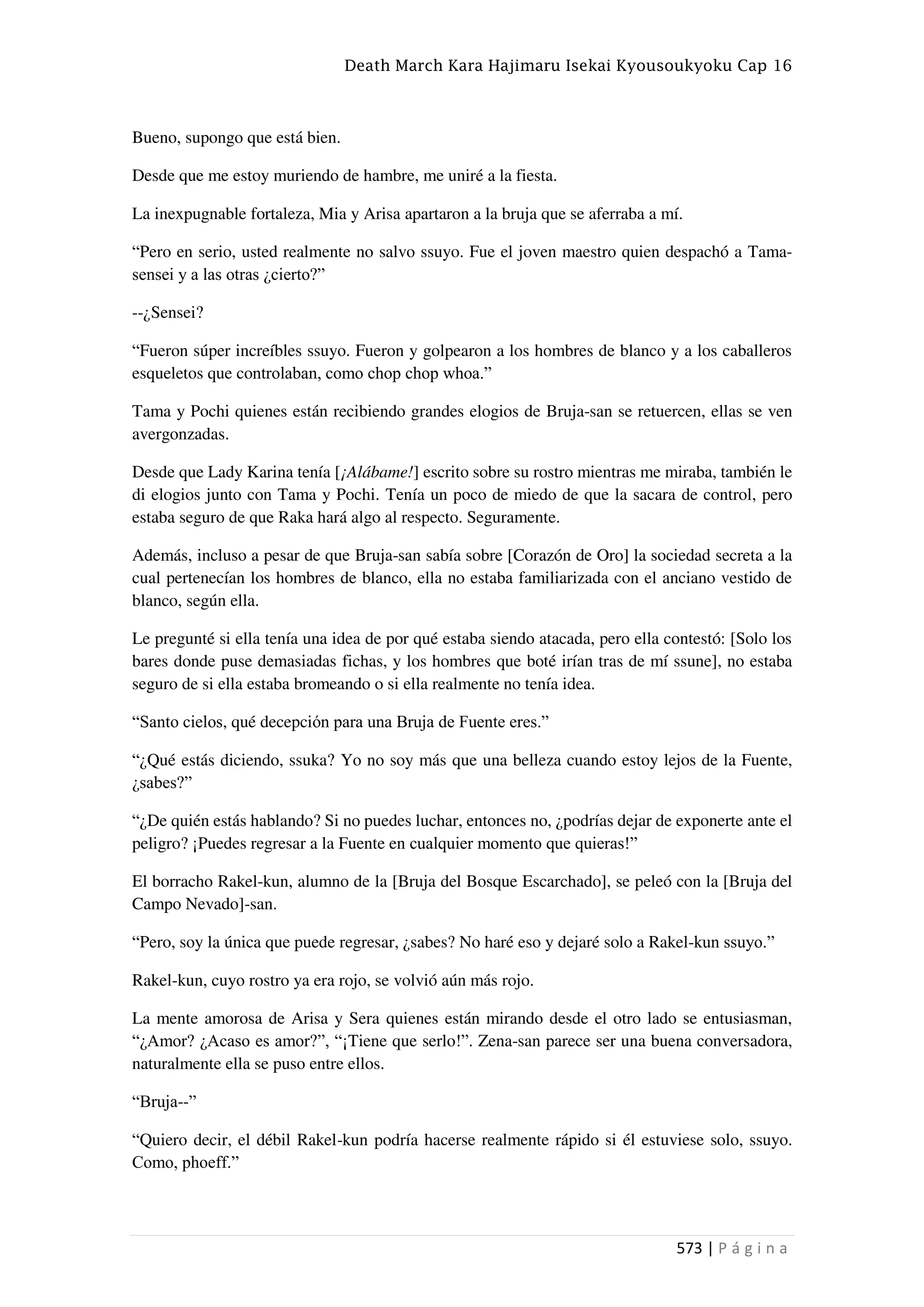 Death March Kara Hajimaru Isekai Kyousoukyoku Cap 16
573 | P á g i n a
Bueno, supongo que está bien.
Desde que me estoy muriendo de hambre, me uniré a la fiesta.
La inexpugnable fortaleza, Mia y Arisa apartaron a la bruja que se aferraba a mí.
“Pero en serio, usted realmente no salvo ssuyo. Fue el joven maestro quien despachó a Tama-
sensei y a las otras ¿cierto?”
--¿Sensei?
“Fueron súper increíbles ssuyo. Fueron y golpearon a los hombres de blanco y a los caballeros
esqueletos que controlaban, como chop chop whoa.”
Tama y Pochi quienes están recibiendo grandes elogios de Bruja-san se retuercen, ellas se ven
avergonzadas.
Desde que Lady Karina tenía [¡Alábame!] escrito sobre su rostro mientras me miraba, también le
di elogios junto con Tama y Pochi. Tenía un poco de miedo de que la sacara de control, pero
estaba seguro de que Raka hará algo al respecto. Seguramente.
Además, incluso a pesar de que Bruja-san sabía sobre [Corazón de Oro] la sociedad secreta a la
cual pertenecían los hombres de blanco, ella no estaba familiarizada con el anciano vestido de
blanco, según ella.
Le pregunté si ella tenía una idea de por qué estaba siendo atacada, pero ella contestó: [Solo los
bares donde puse demasiadas fichas, y los hombres que boté irían tras de mí ssune], no estaba
seguro de si ella estaba bromeando o si ella realmente no tenía idea.
“Santo cielos, qué decepción para una Bruja de Fuente eres.”
“¿Qué estás diciendo, ssuka? Yo no soy más que una belleza cuando estoy lejos de la Fuente,
¿sabes?”
“¿De quién estás hablando? Si no puedes luchar, entonces no, ¿podrías dejar de exponerte ante el
peligro? ¡Puedes regresar a la Fuente en cualquier momento que quieras!”
El borracho Rakel-kun, alumno de la [Bruja del Bosque Escarchado], se peleó con la [Bruja del
Campo Nevado]-san.
“Pero, soy la única que puede regresar, ¿sabes? No haré eso y dejaré solo a Rakel-kun ssuyo.”
Rakel-kun, cuyo rostro ya era rojo, se volvió aún más rojo.
La mente amorosa de Arisa y Sera quienes están mirando desde el otro lado se entusiasman,
“¿Amor? ¿Acaso es amor?”, “¡Tiene que serlo!”. Zena-san parece ser una buena conversadora,
naturalmente ella se puso entre ellos.
“Bruja--”
“Quiero decir, el débil Rakel-kun podría hacerse realmente rápido si él estuviese solo, ssuyo.
Como, phoeff.”
 