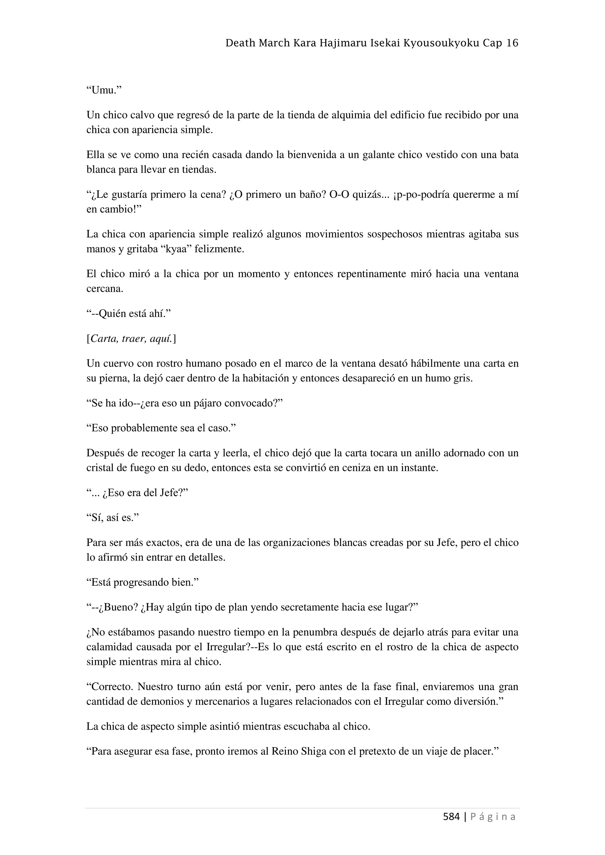 Death March Kara Hajimaru Isekai Kyousoukyoku Cap 16
584 | P á g i n a
“Umu.”
Un chico calvo que regresó de la parte de la tienda de alquimia del edificio fue recibido por una
chica con apariencia simple.
Ella se ve como una recién casada dando la bienvenida a un galante chico vestido con una bata
blanca para llevar en tiendas.
“¿Le gustaría primero la cena? ¿O primero un baño? O-O quizás... ¡p-po-podría quererme a mí
en cambio!”
La chica con apariencia simple realizó algunos movimientos sospechosos mientras agitaba sus
manos y gritaba “kyaa” felizmente.
El chico miró a la chica por un momento y entonces repentinamente miró hacia una ventana
cercana.
“--Quién está ahí.”
[Carta, traer, aquí.]
Un cuervo con rostro humano posado en el marco de la ventana desató hábilmente una carta en
su pierna, la dejó caer dentro de la habitación y entonces desapareció en un humo gris.
“Se ha ido--¿era eso un pájaro convocado?”
“Eso probablemente sea el caso.”
Después de recoger la carta y leerla, el chico dejó que la carta tocara un anillo adornado con un
cristal de fuego en su dedo, entonces esta se convirtió en ceniza en un instante.
“... ¿Eso era del Jefe?”
“Sí, así es.”
Para ser más exactos, era de una de las organizaciones blancas creadas por su Jefe, pero el chico
lo afirmó sin entrar en detalles.
“Está progresando bien.”
“--¿Bueno? ¿Hay algún tipo de plan yendo secretamente hacia ese lugar?”
¿No estábamos pasando nuestro tiempo en la penumbra después de dejarlo atrás para evitar una
calamidad causada por el Irregular?--Es lo que está escrito en el rostro de la chica de aspecto
simple mientras mira al chico.
“Correcto. Nuestro turno aún está por venir, pero antes de la fase final, enviaremos una gran
cantidad de demonios y mercenarios a lugares relacionados con el Irregular como diversión.”
La chica de aspecto simple asintió mientras escuchaba al chico.
“Para asegurar esa fase, pronto iremos al Reino Shiga con el pretexto de un viaje de placer.”
 