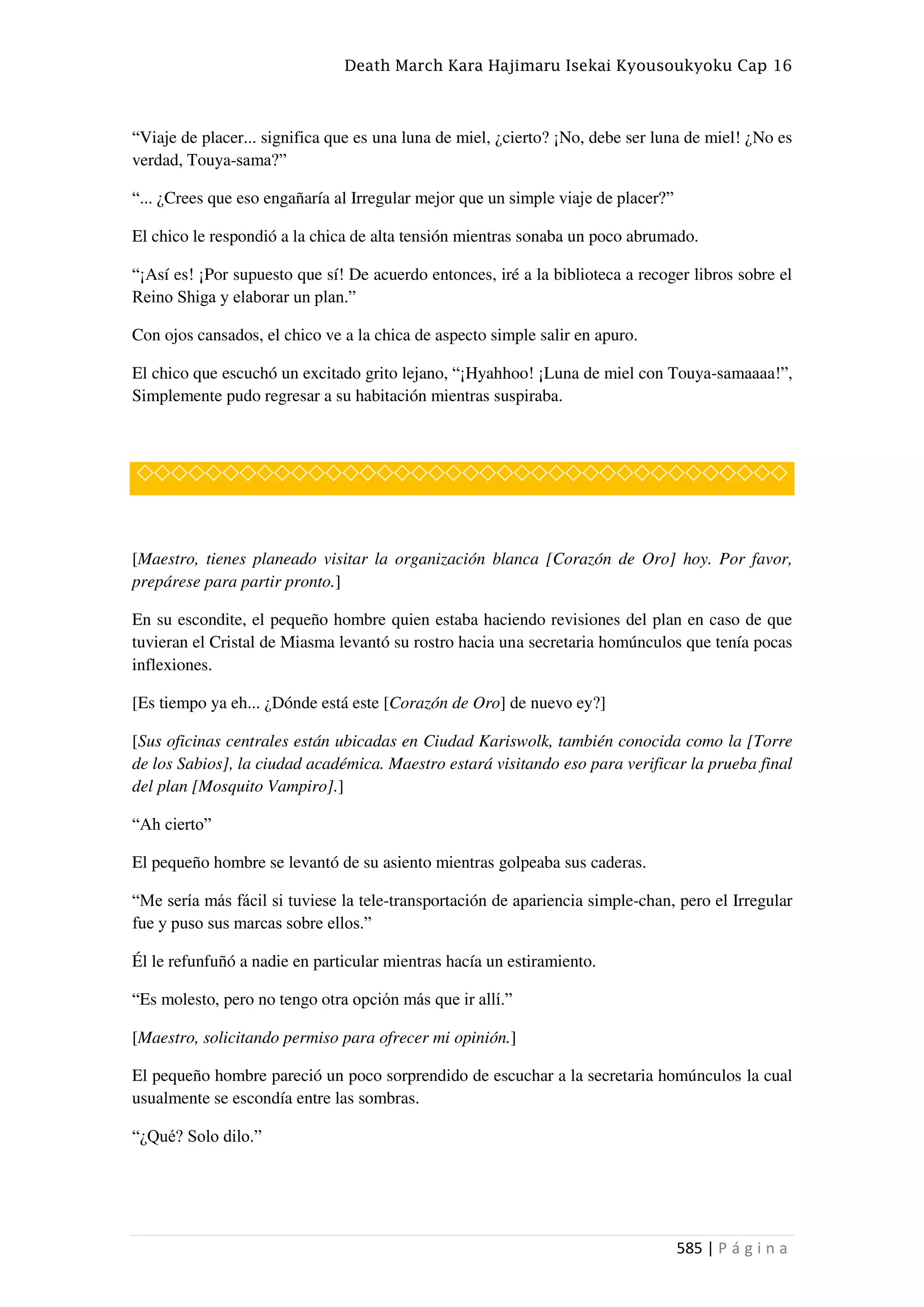 Death March Kara Hajimaru Isekai Kyousoukyoku Cap 16
585 | P á g i n a
“Viaje de placer... significa que es una luna de miel, ¿cierto? ¡No, debe ser luna de miel! ¿No es
verdad, Touya-sama?”
“... ¿Crees que eso engañaría al Irregular mejor que un simple viaje de placer?”
El chico le respondió a la chica de alta tensión mientras sonaba un poco abrumado.
“¡Así es! ¡Por supuesto que sí! De acuerdo entonces, iré a la biblioteca a recoger libros sobre el
Reino Shiga y elaborar un plan.”
Con ojos cansados, el chico ve a la chica de aspecto simple salir en apuro.
El chico que escuchó un excitado grito lejano, “¡Hyahhoo! ¡Luna de miel con Touya-samaaaa!”,
Simplemente pudo regresar a su habitación mientras suspiraba.
◇◇◇◇◇◇◇◇◇◇◇◇◇◇◇◇◇◇◇◇◇◇◇◇◇◇◇◇◇◇◇◇◇◇◇◇◇◇
[Maestro, tienes planeado visitar la organización blanca [Corazón de Oro] hoy. Por favor,
prepárese para partir pronto.]
En su escondite, el pequeño hombre quien estaba haciendo revisiones del plan en caso de que
tuvieran el Cristal de Miasma levantó su rostro hacia una secretaria homúnculos que tenía pocas
inflexiones.
[Es tiempo ya eh... ¿Dónde está este [Corazón de Oro] de nuevo ey?]
[Sus oficinas centrales están ubicadas en Ciudad Kariswolk, también conocida como la [Torre
de los Sabios], la ciudad académica. Maestro estará visitando eso para verificar la prueba final
del plan [Mosquito Vampiro].]
“Ah cierto”
El pequeño hombre se levantó de su asiento mientras golpeaba sus caderas.
“Me sería más fácil si tuviese la tele-transportación de apariencia simple-chan, pero el Irregular
fue y puso sus marcas sobre ellos.”
Él le refunfuñó a nadie en particular mientras hacía un estiramiento.
“Es molesto, pero no tengo otra opción más que ir allí.”
[Maestro, solicitando permiso para ofrecer mi opinión.]
El pequeño hombre pareció un poco sorprendido de escuchar a la secretaria homúnculos la cual
usualmente se escondía entre las sombras.
“¿Qué? Solo dilo.”
 