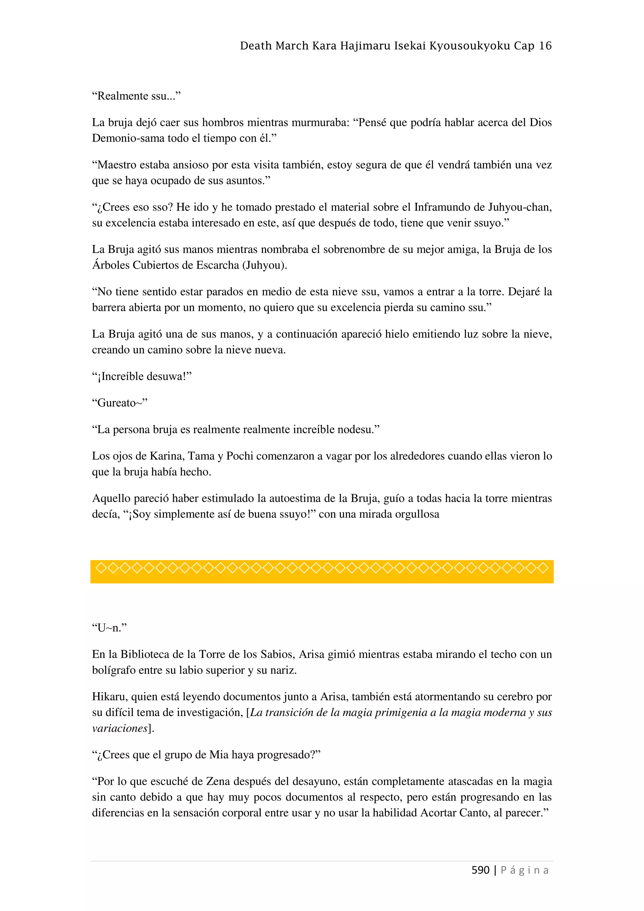 Death March Kara Hajimaru Isekai Kyousoukyoku Cap 16
590 | P á g i n a
“Realmente ssu...”
La bruja dejó caer sus hombros mientras murmuraba: “Pensé que podría hablar acerca del Dios
Demonio-sama todo el tiempo con él.”
“Maestro estaba ansioso por esta visita también, estoy segura de que él vendrá también una vez
que se haya ocupado de sus asuntos.”
“¿Crees eso sso? He ido y he tomado prestado el material sobre el Inframundo de Juhyou-chan,
su excelencia estaba interesado en este, así que después de todo, tiene que venir ssuyo.”
La Bruja agitó sus manos mientras nombraba el sobrenombre de su mejor amiga, la Bruja de los
Árboles Cubiertos de Escarcha (Juhyou).
“No tiene sentido estar parados en medio de esta nieve ssu, vamos a entrar a la torre. Dejaré la
barrera abierta por un momento, no quiero que su excelencia pierda su camino ssu.”
La Bruja agitó una de sus manos, y a continuación apareció hielo emitiendo luz sobre la nieve,
creando un camino sobre la nieve nueva.
“¡Increíble desuwa!”
“Gureato~”
“La persona bruja es realmente realmente increíble nodesu.”
Los ojos de Karina, Tama y Pochi comenzaron a vagar por los alrededores cuando ellas vieron lo
que la bruja había hecho.
Aquello pareció haber estimulado la autoestima de la Bruja, guío a todas hacia la torre mientras
decía, “¡Soy simplemente así de buena ssuyo!” con una mirada orgullosa
◇◇◇◇◇◇◇◇◇◇◇◇◇◇◇◇◇◇◇◇◇◇◇◇◇◇◇◇◇◇◇◇◇◇◇◇◇◇
“U~n.”
En la Biblioteca de la Torre de los Sabios, Arisa gimió mientras estaba mirando el techo con un
bolígrafo entre su labio superior y su nariz.
Hikaru, quien está leyendo documentos junto a Arisa, también está atormentando su cerebro por
su difícil tema de investigación, [La transición de la magia primigenia a la magia moderna y sus
variaciones].
“¿Crees que el grupo de Mia haya progresado?”
“Por lo que escuché de Zena después del desayuno, están completamente atascadas en la magia
sin canto debido a que hay muy pocos documentos al respecto, pero están progresando en las
diferencias en la sensación corporal entre usar y no usar la habilidad Acortar Canto, al parecer.”
 