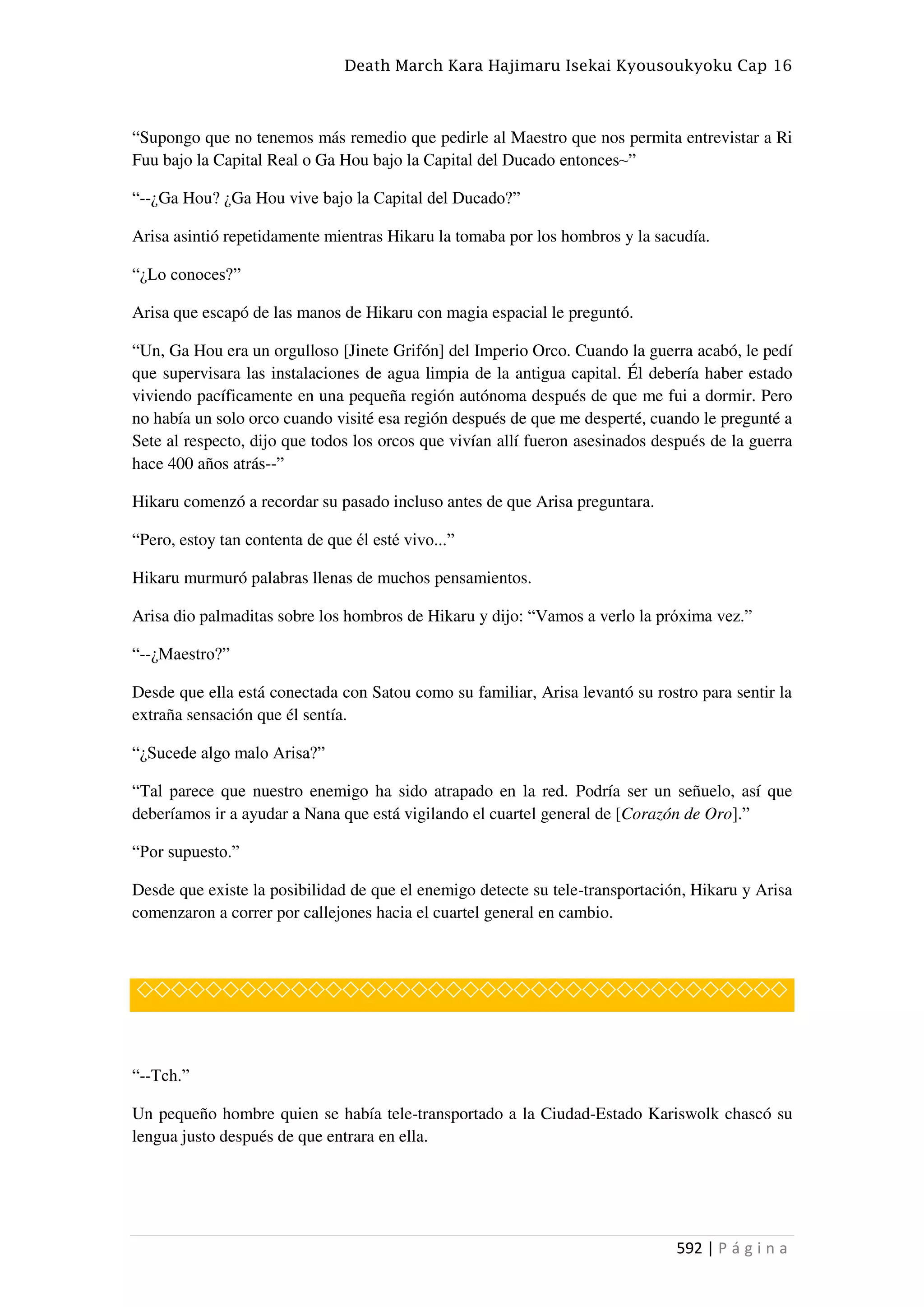 Death March Kara Hajimaru Isekai Kyousoukyoku Cap 16
592 | P á g i n a
“Supongo que no tenemos más remedio que pedirle al Maestro que nos permita entrevistar a Ri
Fuu bajo la Capital Real o Ga Hou bajo la Capital del Ducado entonces~”
“--¿Ga Hou? ¿Ga Hou vive bajo la Capital del Ducado?”
Arisa asintió repetidamente mientras Hikaru la tomaba por los hombros y la sacudía.
“¿Lo conoces?”
Arisa que escapó de las manos de Hikaru con magia espacial le preguntó.
“Un, Ga Hou era un orgulloso [Jinete Grifón] del Imperio Orco. Cuando la guerra acabó, le pedí
que supervisara las instalaciones de agua limpia de la antigua capital. Él debería haber estado
viviendo pacíficamente en una pequeña región autónoma después de que me fui a dormir. Pero
no había un solo orco cuando visité esa región después de que me desperté, cuando le pregunté a
Sete al respecto, dijo que todos los orcos que vivían allí fueron asesinados después de la guerra
hace 400 años atrás--”
Hikaru comenzó a recordar su pasado incluso antes de que Arisa preguntara.
“Pero, estoy tan contenta de que él esté vivo...”
Hikaru murmuró palabras llenas de muchos pensamientos.
Arisa dio palmaditas sobre los hombros de Hikaru y dijo: “Vamos a verlo la próxima vez.”
“--¿Maestro?”
Desde que ella está conectada con Satou como su familiar, Arisa levantó su rostro para sentir la
extraña sensación que él sentía.
“¿Sucede algo malo Arisa?”
“Tal parece que nuestro enemigo ha sido atrapado en la red. Podría ser un señuelo, así que
deberíamos ir a ayudar a Nana que está vigilando el cuartel general de [Corazón de Oro].”
“Por supuesto.”
Desde que existe la posibilidad de que el enemigo detecte su tele-transportación, Hikaru y Arisa
comenzaron a correr por callejones hacia el cuartel general en cambio.
◇◇◇◇◇◇◇◇◇◇◇◇◇◇◇◇◇◇◇◇◇◇◇◇◇◇◇◇◇◇◇◇◇◇◇◇◇◇
“--Tch.”
Un pequeño hombre quien se había tele-transportado a la Ciudad-Estado Kariswolk chascó su
lengua justo después de que entrara en ella.
 