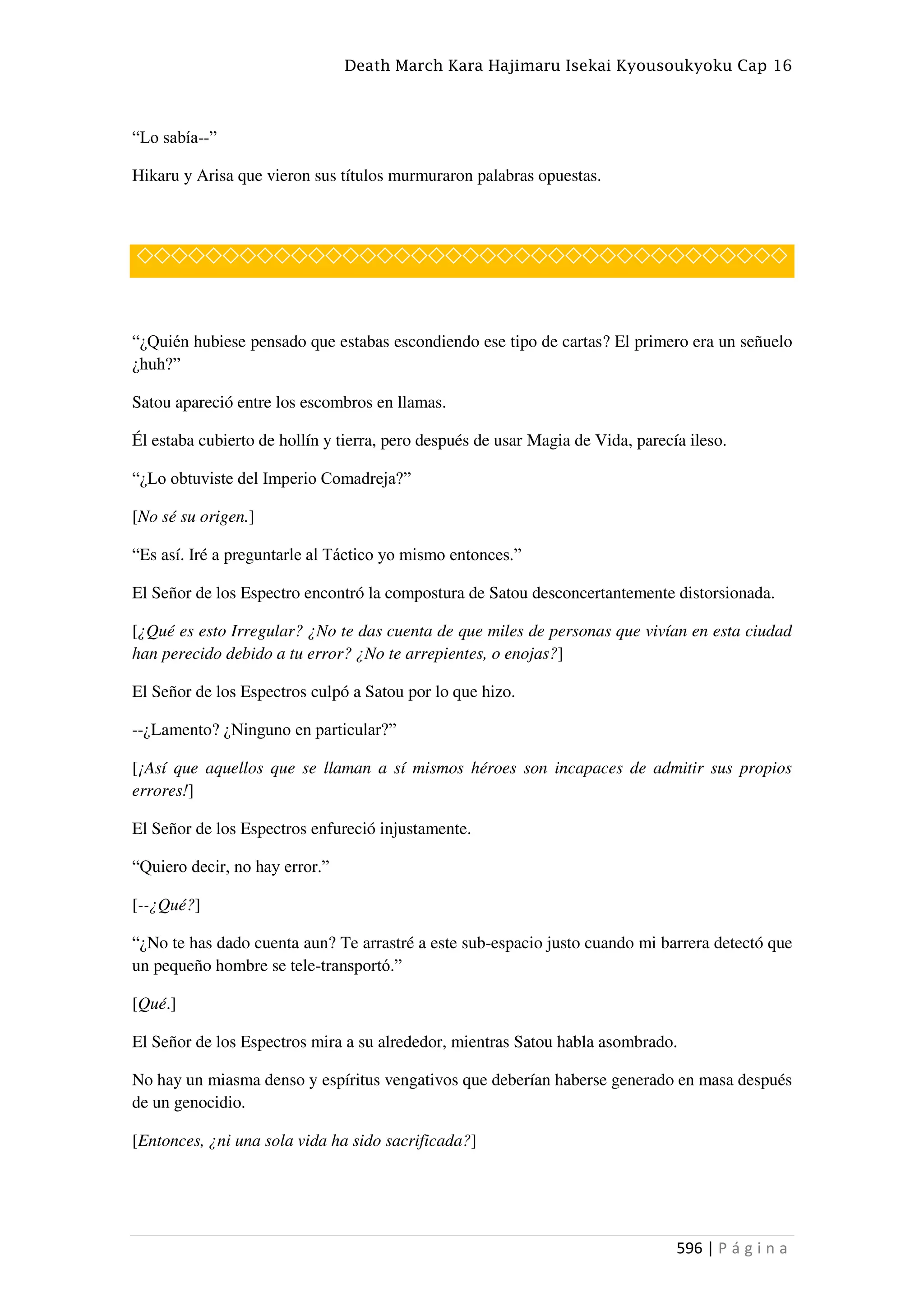 Death March Kara Hajimaru Isekai Kyousoukyoku Cap 16
596 | P á g i n a
“Lo sabía--”
Hikaru y Arisa que vieron sus títulos murmuraron palabras opuestas.
◇◇◇◇◇◇◇◇◇◇◇◇◇◇◇◇◇◇◇◇◇◇◇◇◇◇◇◇◇◇◇◇◇◇◇◇◇◇
“¿Quién hubiese pensado que estabas escondiendo ese tipo de cartas? El primero era un señuelo
¿huh?”
Satou apareció entre los escombros en llamas.
Él estaba cubierto de hollín y tierra, pero después de usar Magia de Vida, parecía ileso.
“¿Lo obtuviste del Imperio Comadreja?”
[No sé su origen.]
“Es así. Iré a preguntarle al Táctico yo mismo entonces.”
El Señor de los Espectro encontró la compostura de Satou desconcertantemente distorsionada.
[¿Qué es esto Irregular? ¿No te das cuenta de que miles de personas que vivían en esta ciudad
han perecido debido a tu error? ¿No te arrepientes, o enojas?]
El Señor de los Espectros culpó a Satou por lo que hizo.
--¿Lamento? ¿Ninguno en particular?”
[¡Así que aquellos que se llaman a sí mismos héroes son incapaces de admitir sus propios
errores!]
El Señor de los Espectros enfureció injustamente.
“Quiero decir, no hay error.”
[--¿Qué?]
“¿No te has dado cuenta aun? Te arrastré a este sub-espacio justo cuando mi barrera detectó que
un pequeño hombre se tele-transportó.”
[Qué.]
El Señor de los Espectros mira a su alrededor, mientras Satou habla asombrado.
No hay un miasma denso y espíritus vengativos que deberían haberse generado en masa después
de un genocidio.
[Entonces, ¿ni una sola vida ha sido sacrificada?]
 
