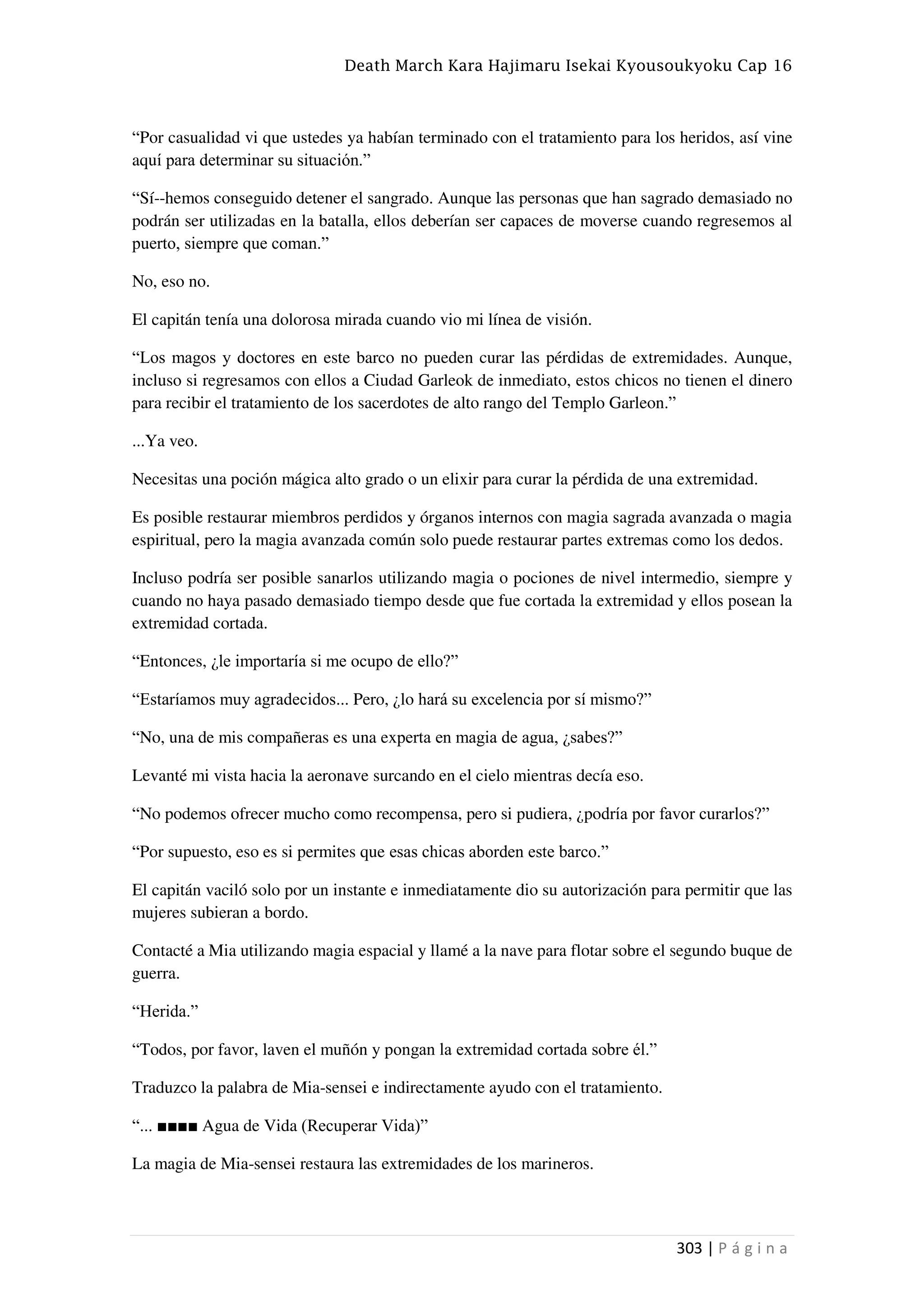 Death March Kara Hajimaru Isekai Kyousoukyoku Cap 16
303 | P á g i n a
“Por casualidad vi que ustedes ya habían terminado con el tratamiento para los heridos, así vine
aquí para determinar su situación.”
“Sí--hemos conseguido detener el sangrado. Aunque las personas que han sagrado demasiado no
podrán ser utilizadas en la batalla, ellos deberían ser capaces de moverse cuando regresemos al
puerto, siempre que coman.”
No, eso no.
El capitán tenía una dolorosa mirada cuando vio mi línea de visión.
“Los magos y doctores en este barco no pueden curar las pérdidas de extremidades. Aunque,
incluso si regresamos con ellos a Ciudad Garleok de inmediato, estos chicos no tienen el dinero
para recibir el tratamiento de los sacerdotes de alto rango del Templo Garleon.”
...Ya veo.
Necesitas una poción mágica alto grado o un elixir para curar la pérdida de una extremidad.
Es posible restaurar miembros perdidos y órganos internos con magia sagrada avanzada o magia
espiritual, pero la magia avanzada común solo puede restaurar partes extremas como los dedos.
Incluso podría ser posible sanarlos utilizando magia o pociones de nivel intermedio, siempre y
cuando no haya pasado demasiado tiempo desde que fue cortada la extremidad y ellos posean la
extremidad cortada.
“Entonces, ¿le importaría si me ocupo de ello?”
“Estaríamos muy agradecidos... Pero, ¿lo hará su excelencia por sí mismo?”
“No, una de mis compañeras es una experta en magia de agua, ¿sabes?”
Levanté mi vista hacia la aeronave surcando en el cielo mientras decía eso.
“No podemos ofrecer mucho como recompensa, pero si pudiera, ¿podría por favor curarlos?”
“Por supuesto, eso es si permites que esas chicas aborden este barco.”
El capitán vaciló solo por un instante e inmediatamente dio su autorización para permitir que las
mujeres subieran a bordo.
Contacté a Mia utilizando magia espacial y llamé a la nave para flotar sobre el segundo buque de
guerra.
“Herida.”
“Todos, por favor, laven el muñón y pongan la extremidad cortada sobre él.”
Traduzco la palabra de Mia-sensei e indirectamente ayudo con el tratamiento.
“... ■■■■ Agua de Vida (Recuperar Vida)”
La magia de Mia-sensei restaura las extremidades de los marineros.
 