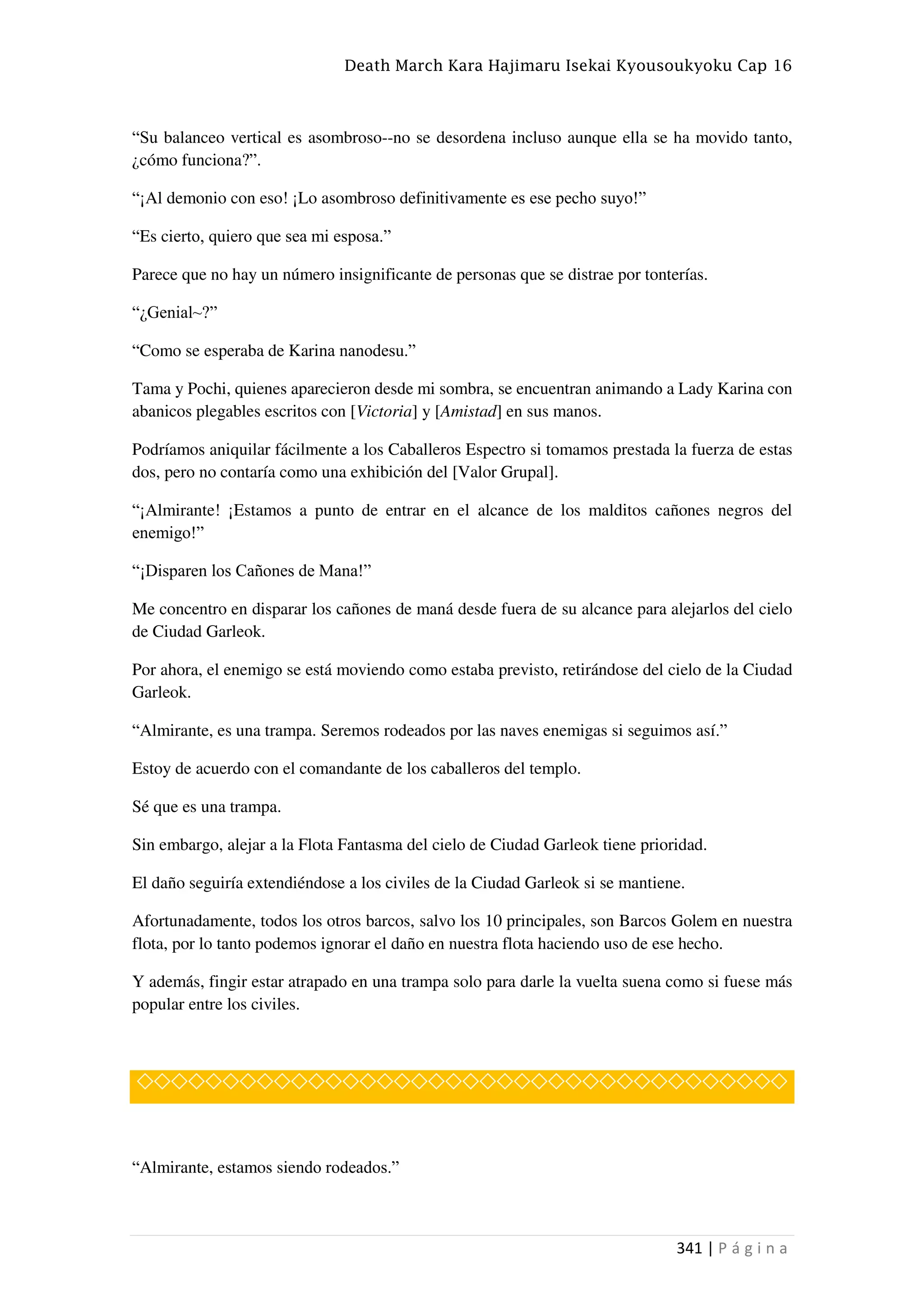 Death March Kara Hajimaru Isekai Kyousoukyoku Cap 16
341 | P á g i n a
“Su balanceo vertical es asombroso--no se desordena incluso aunque ella se ha movido tanto,
¿cómo funciona?”.
“¡Al demonio con eso! ¡Lo asombroso definitivamente es ese pecho suyo!”
“Es cierto, quiero que sea mi esposa.”
Parece que no hay un número insignificante de personas que se distrae por tonterías.
“¿Genial~?”
“Como se esperaba de Karina nanodesu.”
Tama y Pochi, quienes aparecieron desde mi sombra, se encuentran animando a Lady Karina con
abanicos plegables escritos con [Victoria] y [Amistad] en sus manos.
Podríamos aniquilar fácilmente a los Caballeros Espectro si tomamos prestada la fuerza de estas
dos, pero no contaría como una exhibición del [Valor Grupal].
“¡Almirante! ¡Estamos a punto de entrar en el alcance de los malditos cañones negros del
enemigo!”
“¡Disparen los Cañones de Mana!”
Me concentro en disparar los cañones de maná desde fuera de su alcance para alejarlos del cielo
de Ciudad Garleok.
Por ahora, el enemigo se está moviendo como estaba previsto, retirándose del cielo de la Ciudad
Garleok.
“Almirante, es una trampa. Seremos rodeados por las naves enemigas si seguimos así.”
Estoy de acuerdo con el comandante de los caballeros del templo.
Sé que es una trampa.
Sin embargo, alejar a la Flota Fantasma del cielo de Ciudad Garleok tiene prioridad.
El daño seguiría extendiéndose a los civiles de la Ciudad Garleok si se mantiene.
Afortunadamente, todos los otros barcos, salvo los 10 principales, son Barcos Golem en nuestra
flota, por lo tanto podemos ignorar el daño en nuestra flota haciendo uso de ese hecho.
Y además, fingir estar atrapado en una trampa solo para darle la vuelta suena como si fuese más
popular entre los civiles.
◇◇◇◇◇◇◇◇◇◇◇◇◇◇◇◇◇◇◇◇◇◇◇◇◇◇◇◇◇◇◇◇◇◇◇◇◇◇
“Almirante, estamos siendo rodeados.”
 