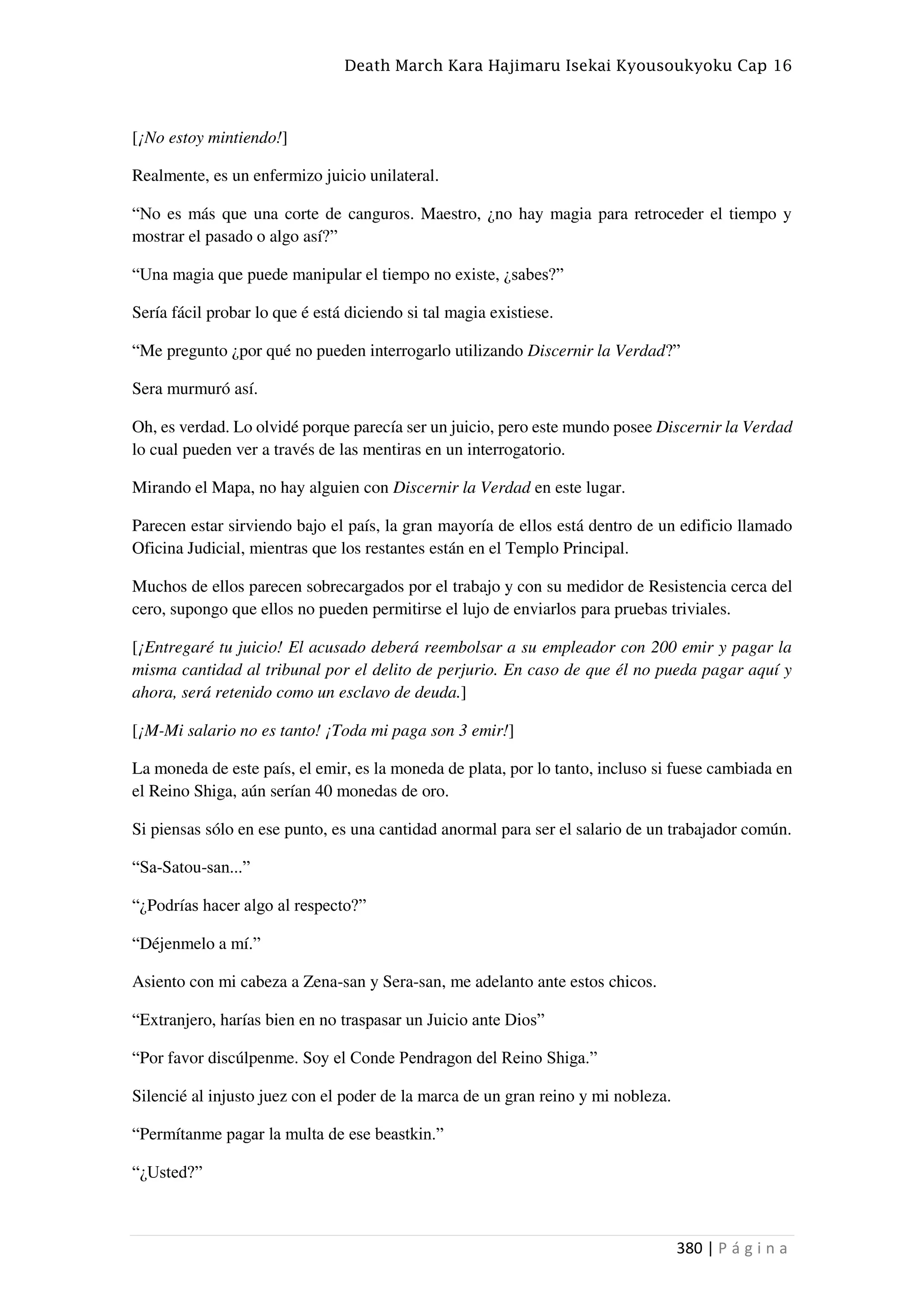Death March Kara Hajimaru Isekai Kyousoukyoku Cap 16
380 | P á g i n a
[¡No estoy mintiendo!]
Realmente, es un enfermizo juicio unilateral.
“No es más que una corte de canguros. Maestro, ¿no hay magia para retroceder el tiempo y
mostrar el pasado o algo así?”
“Una magia que puede manipular el tiempo no existe, ¿sabes?”
Sería fácil probar lo que é está diciendo si tal magia existiese.
“Me pregunto ¿por qué no pueden interrogarlo utilizando Discernir la Verdad?”
Sera murmuró así.
Oh, es verdad. Lo olvidé porque parecía ser un juicio, pero este mundo posee Discernir la Verdad
lo cual pueden ver a través de las mentiras en un interrogatorio.
Mirando el Mapa, no hay alguien con Discernir la Verdad en este lugar.
Parecen estar sirviendo bajo el país, la gran mayoría de ellos está dentro de un edificio llamado
Oficina Judicial, mientras que los restantes están en el Templo Principal.
Muchos de ellos parecen sobrecargados por el trabajo y con su medidor de Resistencia cerca del
cero, supongo que ellos no pueden permitirse el lujo de enviarlos para pruebas triviales.
[¡Entregaré tu juicio! El acusado deberá reembolsar a su empleador con 200 emir y pagar la
misma cantidad al tribunal por el delito de perjurio. En caso de que él no pueda pagar aquí y
ahora, será retenido como un esclavo de deuda.]
[¡M-Mi salario no es tanto! ¡Toda mi paga son 3 emir!]
La moneda de este país, el emir, es la moneda de plata, por lo tanto, incluso si fuese cambiada en
el Reino Shiga, aún serían 40 monedas de oro.
Si piensas sólo en ese punto, es una cantidad anormal para ser el salario de un trabajador común.
“Sa-Satou-san...”
“¿Podrías hacer algo al respecto?”
“Déjenmelo a mí.”
Asiento con mi cabeza a Zena-san y Sera-san, me adelanto ante estos chicos.
“Extranjero, harías bien en no traspasar un Juicio ante Dios”
“Por favor discúlpenme. Soy el Conde Pendragon del Reino Shiga.”
Silencié al injusto juez con el poder de la marca de un gran reino y mi nobleza.
“Permítanme pagar la multa de ese beastkin.”
“¿Usted?”
 