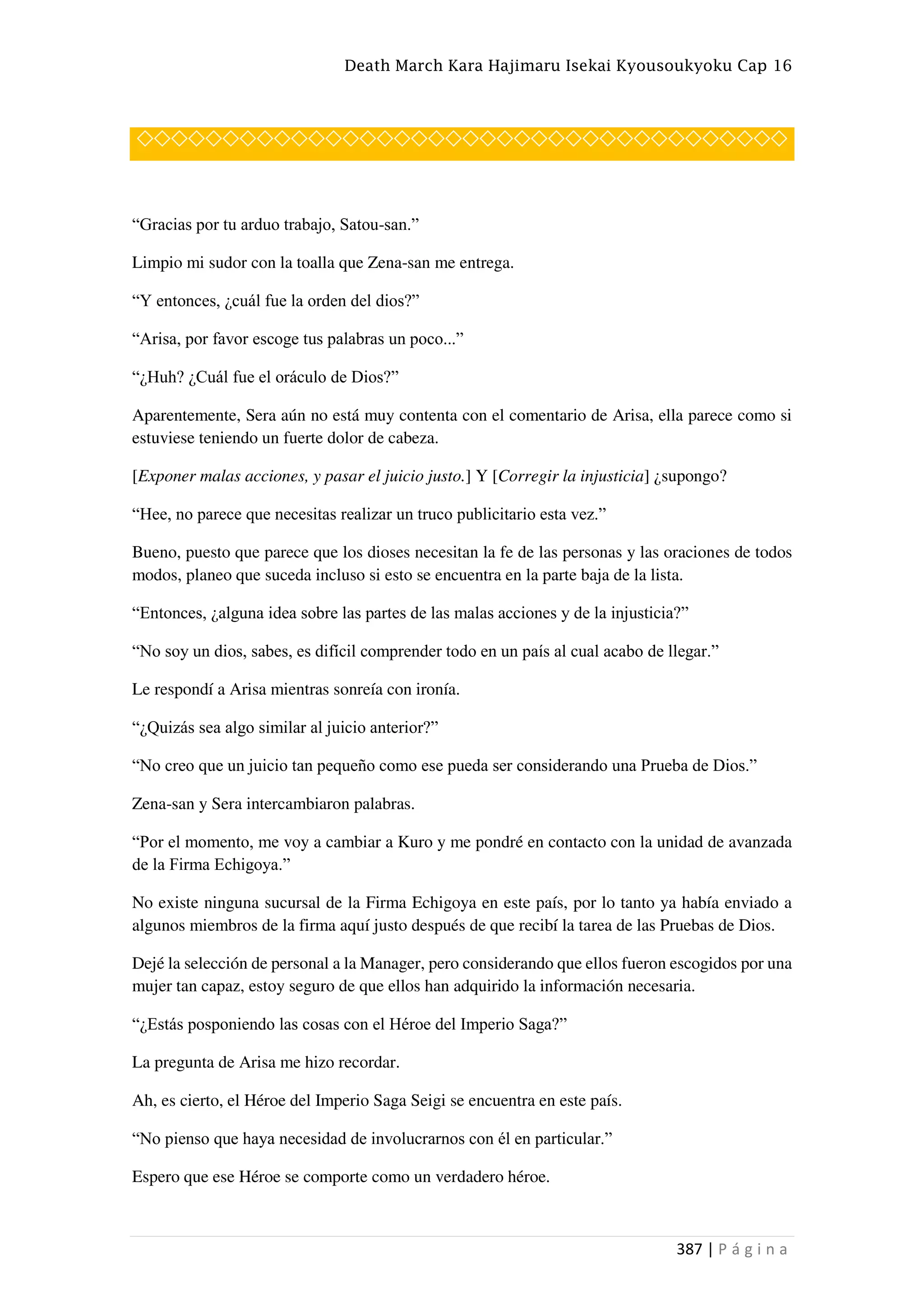 Death March Kara Hajimaru Isekai Kyousoukyoku Cap 16
387 | P á g i n a
◇◇◇◇◇◇◇◇◇◇◇◇◇◇◇◇◇◇◇◇◇◇◇◇◇◇◇◇◇◇◇◇◇◇◇◇◇◇
“Gracias por tu arduo trabajo, Satou-san.”
Limpio mi sudor con la toalla que Zena-san me entrega.
“Y entonces, ¿cuál fue la orden del dios?”
“Arisa, por favor escoge tus palabras un poco...”
“¿Huh? ¿Cuál fue el oráculo de Dios?”
Aparentemente, Sera aún no está muy contenta con el comentario de Arisa, ella parece como si
estuviese teniendo un fuerte dolor de cabeza.
[Exponer malas acciones, y pasar el juicio justo.] Y [Corregir la injusticia] ¿supongo?
“Hee, no parece que necesitas realizar un truco publicitario esta vez.”
Bueno, puesto que parece que los dioses necesitan la fe de las personas y las oraciones de todos
modos, planeo que suceda incluso si esto se encuentra en la parte baja de la lista.
“Entonces, ¿alguna idea sobre las partes de las malas acciones y de la injusticia?”
“No soy un dios, sabes, es difícil comprender todo en un país al cual acabo de llegar.”
Le respondí a Arisa mientras sonreía con ironía.
“¿Quizás sea algo similar al juicio anterior?”
“No creo que un juicio tan pequeño como ese pueda ser considerando una Prueba de Dios.”
Zena-san y Sera intercambiaron palabras.
“Por el momento, me voy a cambiar a Kuro y me pondré en contacto con la unidad de avanzada
de la Firma Echigoya.”
No existe ninguna sucursal de la Firma Echigoya en este país, por lo tanto ya había enviado a
algunos miembros de la firma aquí justo después de que recibí la tarea de las Pruebas de Dios.
Dejé la selección de personal a la Manager, pero considerando que ellos fueron escogidos por una
mujer tan capaz, estoy seguro de que ellos han adquirido la información necesaria.
“¿Estás posponiendo las cosas con el Héroe del Imperio Saga?”
La pregunta de Arisa me hizo recordar.
Ah, es cierto, el Héroe del Imperio Saga Seigi se encuentra en este país.
“No pienso que haya necesidad de involucrarnos con él en particular.”
Espero que ese Héroe se comporte como un verdadero héroe.
 