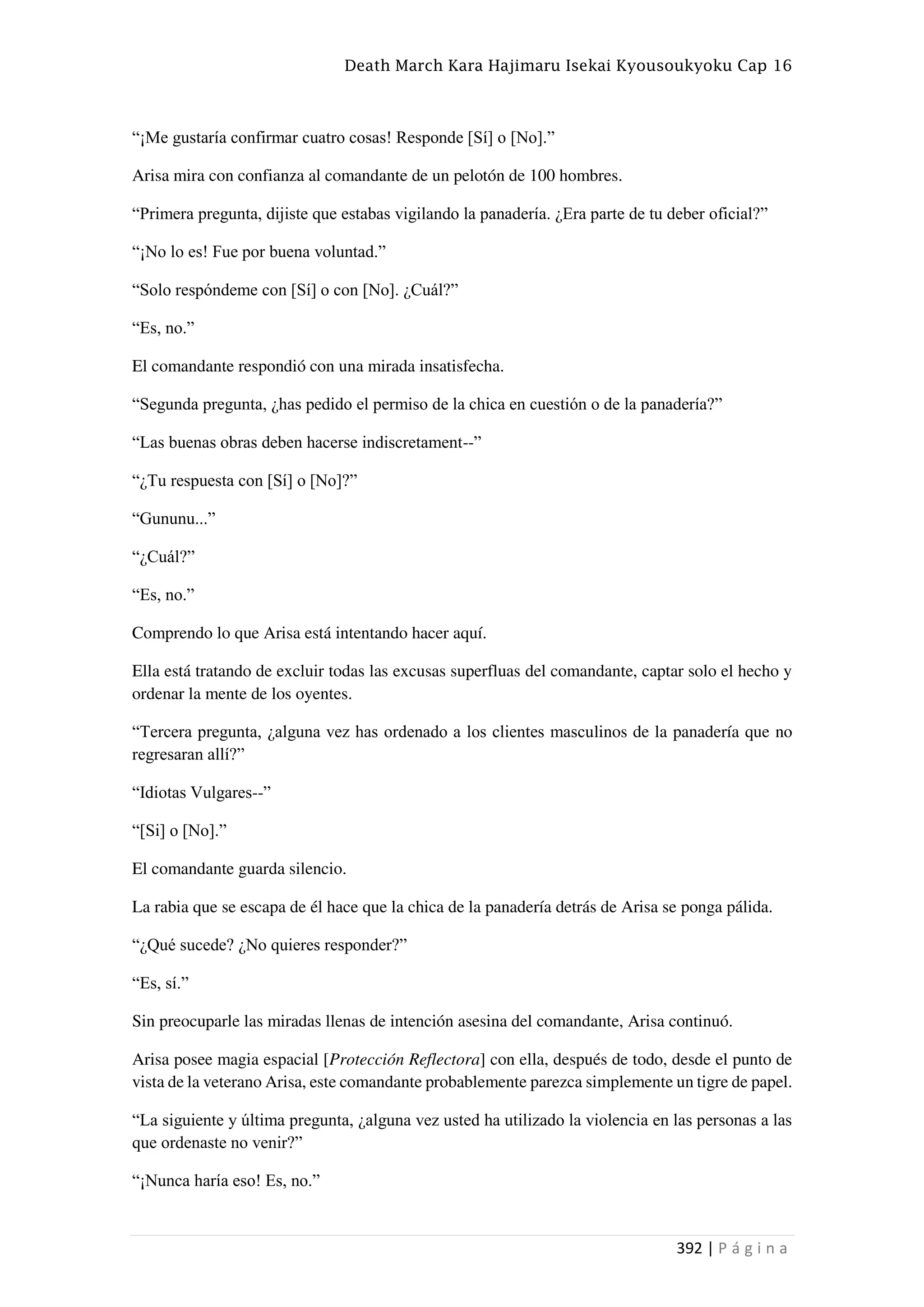 Death March Kara Hajimaru Isekai Kyousoukyoku Cap 16
392 | P á g i n a
“¡Me gustaría confirmar cuatro cosas! Responde [Sí] o [No].”
Arisa mira con confianza al comandante de un pelotón de 100 hombres.
“Primera pregunta, dijiste que estabas vigilando la panadería. ¿Era parte de tu deber oficial?”
“¡No lo es! Fue por buena voluntad.”
“Solo respóndeme con [Sí] o con [No]. ¿Cuál?”
“Es, no.”
El comandante respondió con una mirada insatisfecha.
“Segunda pregunta, ¿has pedido el permiso de la chica en cuestión o de la panadería?”
“Las buenas obras deben hacerse indiscretament--”
“¿Tu respuesta con [Sí] o [No]?”
“Gununu...”
“¿Cuál?”
“Es, no.”
Comprendo lo que Arisa está intentando hacer aquí.
Ella está tratando de excluir todas las excusas superfluas del comandante, captar solo el hecho y
ordenar la mente de los oyentes.
“Tercera pregunta, ¿alguna vez has ordenado a los clientes masculinos de la panadería que no
regresaran allí?”
“Idiotas Vulgares--”
“[Si] o [No].”
El comandante guarda silencio.
La rabia que se escapa de él hace que la chica de la panadería detrás de Arisa se ponga pálida.
“¿Qué sucede? ¿No quieres responder?”
“Es, sí.”
Sin preocuparle las miradas llenas de intención asesina del comandante, Arisa continuó.
Arisa posee magia espacial [Protección Reflectora] con ella, después de todo, desde el punto de
vista de la veterano Arisa, este comandante probablemente parezca simplemente un tigre de papel.
“La siguiente y última pregunta, ¿alguna vez usted ha utilizado la violencia en las personas a las
que ordenaste no venir?”
“¡Nunca haría eso! Es, no.”
 