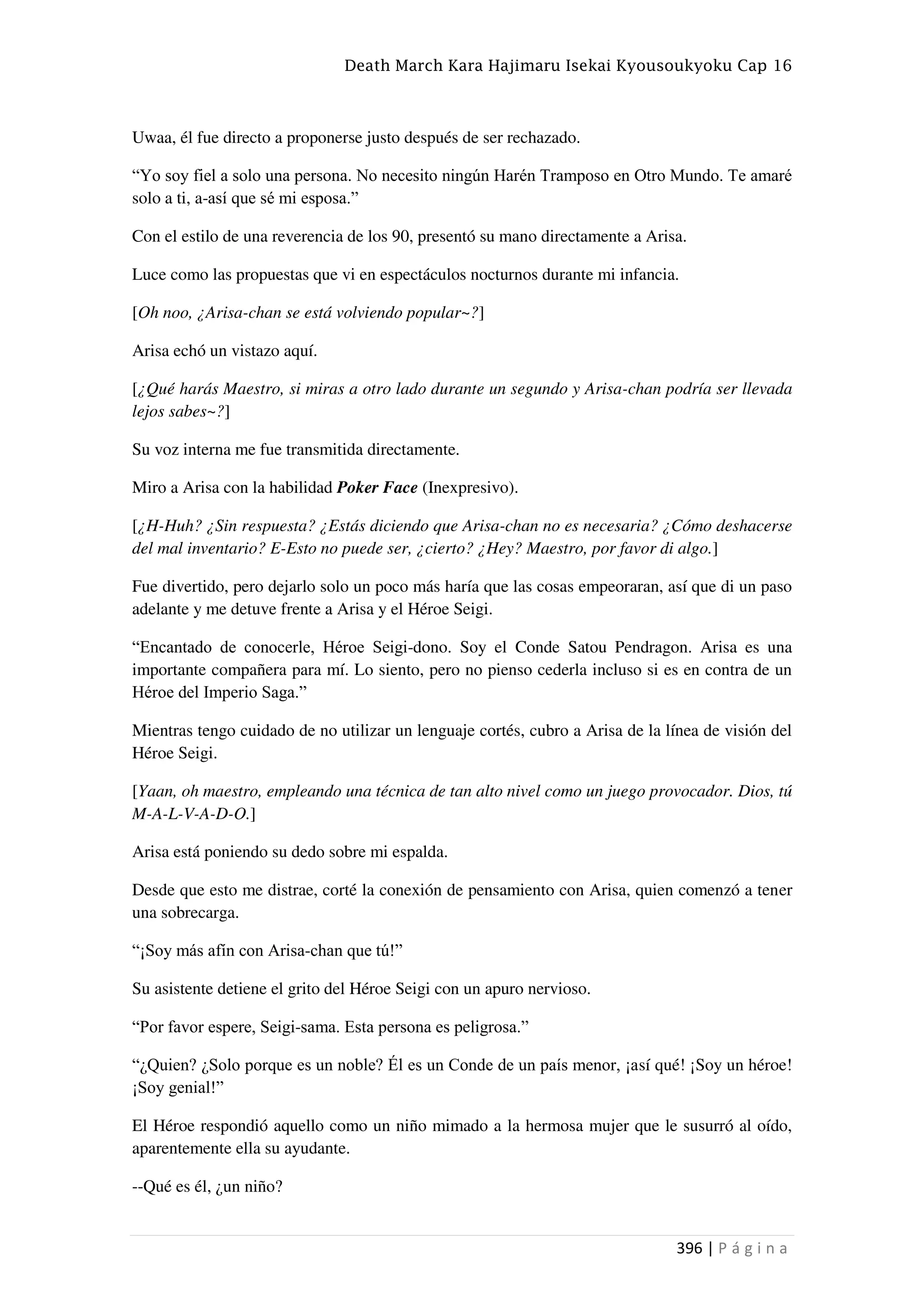 Death March Kara Hajimaru Isekai Kyousoukyoku Cap 16
396 | P á g i n a
Uwaa, él fue directo a proponerse justo después de ser rechazado.
“Yo soy fiel a solo una persona. No necesito ningún Harén Tramposo en Otro Mundo. Te amaré
solo a ti, a-así que sé mi esposa.”
Con el estilo de una reverencia de los 90, presentó su mano directamente a Arisa.
Luce como las propuestas que vi en espectáculos nocturnos durante mi infancia.
[Oh noo, ¿Arisa-chan se está volviendo popular~?]
Arisa echó un vistazo aquí.
[¿Qué harás Maestro, si miras a otro lado durante un segundo y Arisa-chan podría ser llevada
lejos sabes~?]
Su voz interna me fue transmitida directamente.
Miro a Arisa con la habilidad Poker Face (Inexpresivo).
[¿H-Huh? ¿Sin respuesta? ¿Estás diciendo que Arisa-chan no es necesaria? ¿Cómo deshacerse
del mal inventario? E-Esto no puede ser, ¿cierto? ¿Hey? Maestro, por favor di algo.]
Fue divertido, pero dejarlo solo un poco más haría que las cosas empeoraran, así que di un paso
adelante y me detuve frente a Arisa y el Héroe Seigi.
“Encantado de conocerle, Héroe Seigi-dono. Soy el Conde Satou Pendragon. Arisa es una
importante compañera para mí. Lo siento, pero no pienso cederla incluso si es en contra de un
Héroe del Imperio Saga.”
Mientras tengo cuidado de no utilizar un lenguaje cortés, cubro a Arisa de la línea de visión del
Héroe Seigi.
[Yaan, oh maestro, empleando una técnica de tan alto nivel como un juego provocador. Dios, tú
M-A-L-V-A-D-O.]
Arisa está poniendo su dedo sobre mi espalda.
Desde que esto me distrae, corté la conexión de pensamiento con Arisa, quien comenzó a tener
una sobrecarga.
“¡Soy más afín con Arisa-chan que tú!”
Su asistente detiene el grito del Héroe Seigi con un apuro nervioso.
“Por favor espere, Seigi-sama. Esta persona es peligrosa.”
“¿Quien? ¿Solo porque es un noble? Él es un Conde de un país menor, ¡así qué! ¡Soy un héroe!
¡Soy genial!”
El Héroe respondió aquello como un niño mimado a la hermosa mujer que le susurró al oído,
aparentemente ella su ayudante.
--Qué es él, ¿un niño?
 